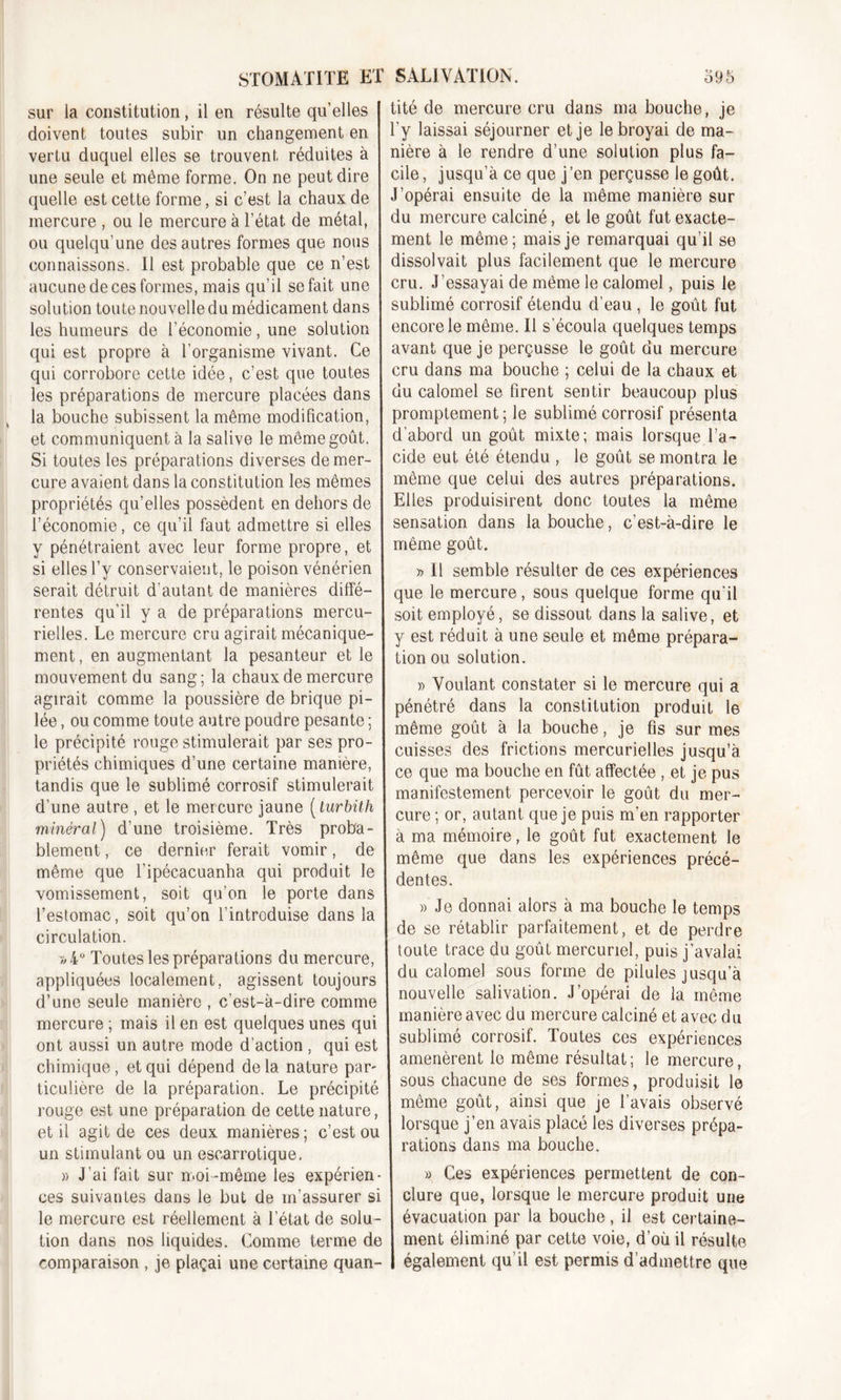 sur la constitution, il en résulte qu’elles doivent toutes subir un changement en vertu duquel elles se trouvent réduites à une seule et même forme. On ne peut dire quelle est cette forme, si c’est la chaux de mercure , ou le mercure à l’état de métal, ou quelqu’une des autres formes que nous connaissons. Il est probable que ce n’est aucune de ces formes, mais qu'il se fait une solution toute nouvelle du médicament dans les humeurs de l’économie, une solution qui est propre à l’organisme vivant. Ce qui corrobore cette idée, c’est que toutes les préparations de mercure placées dans la bouche subissent la même modification, et communiquent à la salive le même goût. Si toutes les préparations diverses de mer- cure avaient dans la constitution les mêmes propriétés qu’elles possèdent en dehors de l’économie, ce qu’il faut admettre si elles y pénétraient avec leur forme propre, et si elles l’y conservaient, le poison vénérien serait détruit d’autant de manières diffé- rentes qu’il y a de préparations mercu- rielles. Le mercure cru agirait mécanique- ment , en augmentant la pesanteur et le mouvement du sang; la chaux de mercure agirait comme la poussière de brique pi- lée , ou comme toute autre poudre pesante ; le précipité rouge stimulerait par ses pro- priétés chimiques d’une certaine manière, tandis que le sublimé corrosif stimulerait d’une autre , et le mercure jaune [tur bit-h minéral) d’une troisième. Très proba- blement , ce dernier ferait vomir, de même que l’ipécacuanha qui produit le vomissement, soit qu’on le porte dans l’estomac, soit qu’on l’introduise dans la circulation. «4° Toutes les préparations du mercure, appliquées localement, agissent toujours d’une seule manière , c’est-à-dire comme mercure ; mais il en est quelques unes qui ont aussi un autre mode d’action, qui est chimique, et qui dépend de la nature par ticulière de la préparation. Le précipité rouge est une préparation de cette nature, et il agit de ces deux manières; c’est ou un stimulant ou un escarrotique. » J’ai fait sur moi-même les expérien- ces suivantes dans le but de m’assurer si le mercure est réellement à l’état de solu- tion dans nos liquides. Comme terme de comparaison , je plaçai une certaine quan- tité de mercure cru dans ma bouche, je l’y laissai séjourner et je le broyai de ma- nière à le rendre d’une solution plus fa- cile , jusqu’à ce que j’en perçusse le goût. J’opérai ensuite de la même manière sur du mercure calciné, et le goût fut exacte- ment le même; mais je remarquai qu’il se dissolvait plus facilement que le mercure cru. J’essayai de même le calomel, puis le sublimé corrosif étendu d’eau , le goût fut encore le même. Il s’écoula quelques temps avant que je perçusse le goût du mercure cru dans ma bouche ; celui de la chaux et du calomel se firent sentir beaucoup plus promptement; le sublimé corrosif présenta d’abord un goût mixte; mais lorsque l’a- cide eut été étendu , le goût se montra le même que celui des autres préparations. Elles produisirent donc toutes la même sensation dans la bouche, c’est-à-dire le même goût. » Il semble résulter de ces expériences que le mercure, sous quelque forme qu'il soit employé, se dissout dans la salive, et y est réduit à une seule et même prépara- tion ou solution. » Voulant constater si le mercure qui a pénétré dans la constitution produit le même goût à la bouche, je fis sur mes cuisses des frictions mercurielles jusqu’à ce que ma bouche en fût affectée , et je pus manifestement percevoir le goût du mer- cure ; or, autant que je puis m'en rapporter à ma mémoire, le goût fut exactement le même que dans les expériences précé- dentes. » Je donnai alors à ma bouche le temps de se rétablir parfaitement, et de perdre toute trace du goût mercuriel, puis j’avalai du calomel sous forme de pilules jusqu’à nouvelle salivation. J’opérai de la même manière avec du mercure calciné et avec du sublimé corrosif. Toutes ces expériences amenèrent le même résultat; le mercure, sous chacune de ses formes, produisit le même goût, ainsi que je l’avais observé lorsque j’en avais placé les diverses prépa- rations dans ma bouche. » Ces expériences permettent de con- clure que, lorsque le mercure produit une évacuation par la bouche, il est certaine- ment éliminé par cette voie, d’où il résulte également qu’il est permis d’admettre que