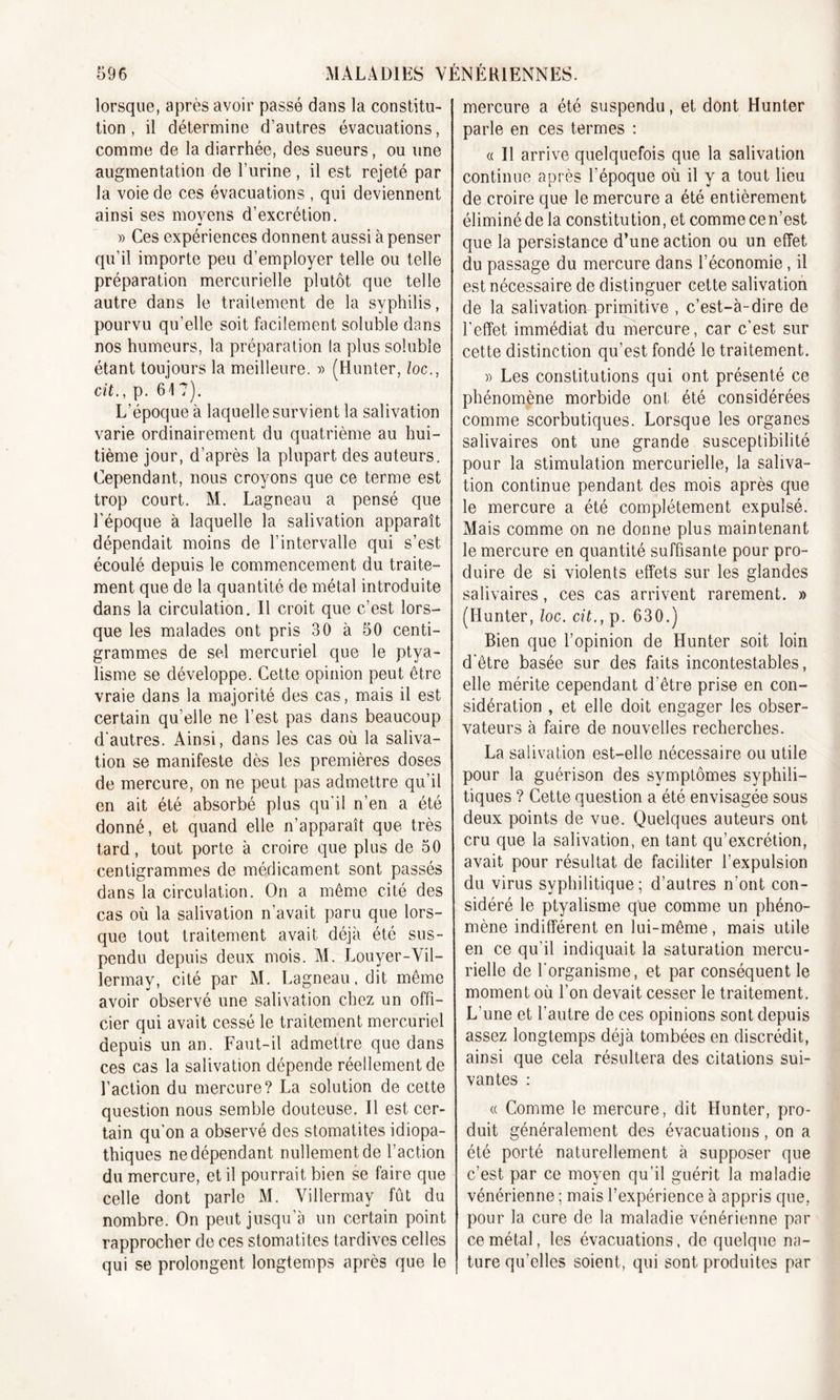 lorsque, après avoir passé dans la constitu- tion , il détermine d’autres évacuations, comme de la diarrhée, des sueurs, ou une augmentation de l’urine, il est rejeté par la voie de ces évacuations , qui deviennent ainsi ses moyens d’excrétion. » Ces expériences donnent aussi à penser qu’il importe peu d’employer telle ou telle préparation mercurielle plutôt que telle autre dans le traitement de la syphilis, pourvu qu’elle soit facilement soluble dans nos humeurs, la préparation la plus soluble étant toujours la meilleure. » (Hunter, /oc., cit., p. 61 ?). L’époque à laquelle survient la salivation varie ordinairement du quatrième au hui- tième jour, d’après la plupart des auteurs. Cependant, nous croyons que ce terme est trop court. M. Lagneau a pensé que l'époque à laquelle la salivation apparaît dépendait moins de l’intervalle qui s’est écoulé depuis le commencement du traite- ment que de la quantité de métal introduite dans la circulation. Il croit que c’est lors- que les malades ont pris 30 à 50 centi- grammes de sel mercuriel que le ptya- lisme se développe. Cette opinion peut être vraie dans la majorité des cas, mais il est certain qu’elle ne l’est pas dans beaucoup d'autres. Ainsi, dans les cas où la saliva- tion se manifeste dès les premières doses de mercure, on ne peut pas admettre qu’il en ait été absorbé plus qu'il n’en a été donné, et quand elle n’apparaît que très tard, tout porte à croire que plus de 50 centigrammes de médicament sont passés dans la circulation. On a même cité des cas où la salivation n’avait paru que lors- que tout traitement avait déjà été sus- pendu depuis deux mois. M. Louyer-Vil- lermay, cité par M. Lagneau. dit même avoir observé une salivation chez un offi- cier qui avait cessé le traitement mercuriel depuis un an. Faut-il admettre que dans ces cas la salivation dépende réellement de l’action du mercure? La solution de cette question nous semble douteuse. Il est cer- tain qu'on a observé des stomatites idiopa- thiques ne dépendant nullement de l’action du mercure, et il pourrait bien se faire que celle dont parle M. Villerrnav fût du nombre. On peut jusqu’à un certain point rapprocher de ces stomatites tardives celles qui se prolongent longtemps après que le mercure a été suspendu, et dont Hunter parle en ces termes : « Il arrive quelquefois que la salivation continue après l’époque où il y a tout lieu de croire que le mercure a été entièrement éliminé de la constitution, et comme cen’est que la persistance d’une action ou un effet du passage du mercure dans l’économie, il est nécessaire de distinguer cette salivation de la salivation primitive , c’est-à-dire de l’effet immédiat du mercure, car c’est sur cette distinction qu’est fondé le traitement. » Les constitutions qui ont présenté ce phénomène morbide ont été considérées comme scorbutiques. Lorsque les organes salivaires ont une grande susceptibilité pour la stimulation mercurielle, la saliva- tion continue pendant des mois après que le mercure a été complètement expulsé. Mais comme on ne donne plus maintenant le mercure en quantité suffisante pour pro- duire de si violents effets sur les glandes salivaires, ces cas arrivent rarement. » (Hunter, loc. cit., p. 630.) Bien que l’opinion de Hunter soit loin d'être basée sur des faits incontestables, elle mérite cependant d’être prise en con- sidération , et elle doit engager les obser- vateurs à faire de nouvelles recherches. La salivation est-elle nécessaire ou utile pour la guérison des symptômes syphili- tiques ? Cette question a été envisagée sous deux points de vue. Quelques auteurs ont cru que la salivation, en tant qu’excrétion, avait pour résultat de faciliter l’expulsion du virus syphilitique ; d’autres n’ont con- sidéré le ptyalisme que comme un phéno- mène indifférent en lui-même, mais utile en ce qu’il indiquait la saturation mercu- rielle de l'organisme, et par conséquent le moment où l’on devait cesser le traitement. L une et l’autre de ces opinions sont depuis assez longtemps déjà tombées en discrédit, ainsi que cela résultera des citations sui- vantes : « Comme le mercure, dit Hunter, pro- duit généralement des évacuations, on a été porté naturellement à supposer que c’est par ce moyen qu’il guérit la maladie vénérienne ; mais l’expérience à appris que, pour la cure de la maladie vénérienne par ce métal, les évacuations, de quelque na- ture qu’elles soient, qui sont produites par