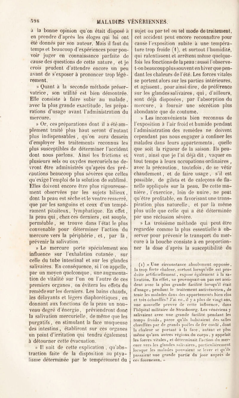 à ia bonne opinion qu’on était disposé à en prendre d’après les éloges qui lui ont été donnés par son auteur. Mais il faut du temps et beaucoup d’expériences pour pou- voir juger en connaissance parfaite de cause des questions de cette nature , et je crois prudent d’attendre encore un peu avant de s’exposer à prononcer trop légè- rement. » Quant à la seconde méthode préser- vatrice, son utilité est bien démontrée. Elle consiste à faire subir au malade, avec la plus grande exactitude, les prépa- rations d’usage avant l’administration du mercure. » Or, ces préparations dont il a été am- plement traité plus haut seront d’autant plus indispensables , qu’on aura dessein d’employer les traitements reconnus les plus susceptibles de déterminer l’accident dont nous parlons. Ainsi les frictions et plusieurs sels ou oxydes mercuriels ne de- vront être administrés qu’après des pré- cautions beaucoup plus sévères que celles qu'exige l’emploi de la solution de sublimé. Elles doivent encore être plus rigoureuse- ment observées par les sujets bilieux, dont la peau est sèche et le ventre resserré, que par les sanguins et ceux d’un tempé- rament pituiteux, lymphatique. En effet, la peau qui, chez ces derniers, est souple, perméable , se trouve dans l’état le plus convenable pour déterminer l’action du mercure vers la périphérie , et, par là , prévenir la salivation. » Le mercure porte spécialement son influence sur l’exhalation cutanée, sur celle du tube intestinal et sur les glandes salivaires. En conséquence, si l’on appelle, par un moyen quelconque, une augmenta- tion de vitalité sur l’un ou l’autre de ces premiers organes, on évitera les effets du remède sur les derniers. Les bains chauds, les délayants et légers diaphoniques, en donnant aux fonctions de la peau un nou- veau degré d'énergie, préviendront donc la salivation mercurielle, de même que les purgatifs, en stimulant la face muqueuse des intestins, établiront sur ces organes un point d’irritation qui tendra également à détourner cette évacuation. » Il suit de cette explication , qu’abs- traction faite de la disposition au ptya- lisme déterminée par le tempérament du J sujet ou par tel ou tel mode de traitement, cet accident peut encore reconnaître pour cause l’exposition subite à une tempéra- ture trop froide (1), et surtout l’humidité, qui ralentissent et arrêtent même quelque- fois les fonctionsde lapeau : aussi l’observe- t-on beaucoup plussouvent en hiver que pen- dant les chaleurs de l’été. Les forces vitales se portent alors sur les parties intérieures, et agissent, pour ainsi dire, de préférence sur les glandes salivaires, qui, d’ailleurs, sont déjà disposées, par l’absorption du mercure, à fournir une sécrétion plus abondante que de coutume. » Les inconvénients bien reconnus de l’exposition à l’air froid et humide pendant l’administration des remèdes ne doivent cependant pas nous engager à confiner les malades dans leurs appartements, quelle que soit la rigueur de la saison. Ils peu- vent , ainsi que je l’ai déjà dit, vaquer en tout temps à leurs occupations ordinaires , avec la précaution, toutefois, de se vêtir chaudement, et de faire usage , s’il est possible, de gilets et de caleçons de fla- nelle appliqués sur la peau. De cette ma- nière, l’exercice, loin de nuire, ne peut qu’être profitable, en favorisant une trans- piration plus naturelle, et par là même plus utile que celle qui a été déterminée par une réclusion sévère. » La troisième méthode qui peut être regardée comme la plus essentielle à ob- server pour prévenir le transport du mer- cure à la bouche consiste à en proportion- ner la dose d’après la susceptibilité du (1) «Une circonstance absolument opposée, la trop forte chaleur, surtout lorsqu’elle est pro- duite artificiellement, expose également à la sa- livation. En effet, ne provoquait-on pas cet acci- dent avec la plus grande facilité lorsqu’il était d’usage, pendant le traitement autivénérien, de tenir les malades dans des appartements bien clos et très échauffés ? J’ai eu, il y a plus de vingt ans, une nouvelle preuve de cette influence, dans l’hôpital militaire de Strasbourg. Les vénériens y salivaient avec une grande facilité pendant les temps froids , parce qu’ils habitaient des salles chauffées par de grands poêles de fer coulé , dont la chaleur se portant à la face , autant et pins même qu’aux autres régions du corps , y appelait les forces vitales, et déterminait l’action du mer- cure vers les glandes salivaires, particulièrement lorsque les malades pouvaient se lever et qu’ils passaient une grande partie du jour auprès de ces fourneaux. »