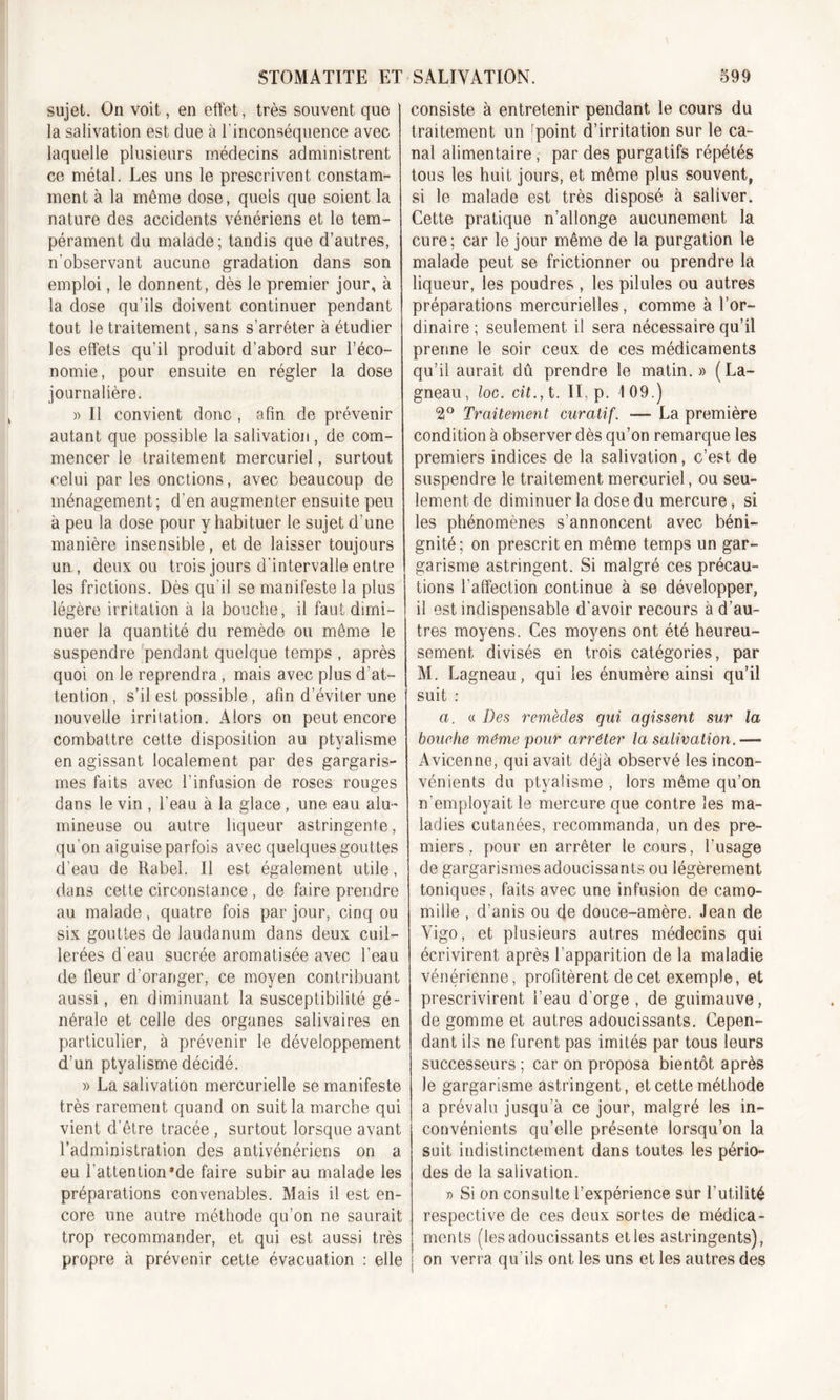 sujet. On voit, en effet, très souvent que la salivation est due à l'inconséquence avec laquelle plusieurs médecins administrent ce métal. Les uns le prescrivent constam- ment à la même dose, quels que soient la nature des accidents vénériens et le tem- pérament du malade; tandis que d’autres, n'observant aucune gradation dans son emploi, le donnent, dès le premier jour, à la dose qu’ils doivent continuer pendant tout le traitement, sans s’arrêter à étudier les effets qu’il produit d’abord sur l’éco- nomie, pour ensuite en régler la dose journalière. » Il convient donc , afin de prévenir autant que possible la salivation, de com- mencer le traitement mercuriel, surtout celui par les onctions, avec beaucoup de ménagement; d'en augmenter ensuite peu à peu la dose pour y habituer le sujet d’une manière insensible, et de laisser toujours un , deux ou trois jours d'intervalle entre les frictions. Dès qu'il se manifeste la plus légère irritation à la bouche, il faut dimi- nuer la quantité du remède ou même le suspendre pendant quelque temps , après quoi on le reprendra , mais avec plus d’at- tention , s’il est possible, afin d’éviter une nouvelle irritation. Alors on peut encore combattre cette disposition au ptyalisme en agissant localement par des gargaris- mes faits avec l’infusion de roses rouges dans le vin , l'eau à la glace, une eau alu- mineuse ou autre liqueur astringente, qu'on aiguise parfois avec quelques gouttes d’eau de Rabel. Il est également utile, dans cette circonstance, de faire prendre au malade, quatre fois par jour, cinq ou six gouttes de laudanum dans deux cuil- lerées d'eau sucrée aromatisée avec l’eau de fleur d’oranger, ce moyen contribuant aussi, en diminuant la susceptibilité gé- nérale et celle des organes salivaires en particulier, à prévenir le développement d’un ptyalisme décidé. » La salivation mercurielle se manifeste très rarement quand on suit la marche qui vient d’être tracée , surtout lorsque avant l’administration des antivénériens on a eu l’attention*de faire subir au malade les préparations convenables. Mais il est en- core une autre méthode qu’on ne saurait trop recommander, et qui est aussi très propre à prévenir cette évacuation : elle consiste à entretenir pendant le cours du traitement un 'point d’irritation sur le ca- nal alimentaire, par des purgatifs répétés tous les huit jours, et même plus souvent, si le malade est très disposé à saliver. Cette pratique n’allonge aucunement la cure; car le jour même de la purgation le malade peut se frictionner ou prendre la liqueur, les poudres , les pilules ou autres préparations mercurielles, comme à l’or- dinaire ; seulement il sera nécessaire qu’il prenne le soir ceux de ces médicaments qu’il aurait dû prendre le matin.» (La- gneau, loc. rit., t. II, p. 109.) 2° Traitement curatif. — La première condition à observer dès qu’on remarque les premiers indices de la salivation, c’est de suspendre le traitement mercuriel, ou seu- lement de diminuer la dose du mercure, si les phénomènes s’annoncent avec béni- gnité; on prescrit en même temps un gar- garisme astringent. Si malgré ces précau- tions l’affection continue à se développer, il est indispensable d’avoir recours à d’au- tres moyens. Ces moyens ont été heureu- sement divisés en trois catégories, par M. Lagneau, qui les énumère ainsi qu’il suit : a. « Des remèdes qui agissent sur la bouche même pour arrêter la salivation.— Avicenne, qui avait déjà observé les incon- vénients du ptyalisme , lors même qu’on n’employait le mercure que contre les ma- ladies cutanées, recommanda, un des pre- miers, pour en arrêter le cours, l’usage de gargarismes adoucissants ou légèrement toniques, faits avec une infusion de camo- mille , d’anis ou de douce-amère. Jean de Yigo, et plusieurs autres médecins qui écrivirent après l’apparition de la maladie vénérienne, profitèrent de cet exemple, et prescrivirent l’eau d’orge, de guimauve, de gomme et autres adoucissants. Cepen- dant ils ne furent pas imités par tous leurs successeurs ; car on proposa bientôt après le gargarisme astringent, et cette méthode a prévalu jusqu’à ce jour, malgré les in- convénients qu’elle présente lorsqu’on la suit indistinctement dans toutes les pério- des de la salivation. » Si on consulte l’expérience sur l’utilité respective de ces deux sortes de médica- ments (les adoucissants et les astringents), ; on verra qu’ils ont les uns et les autres des