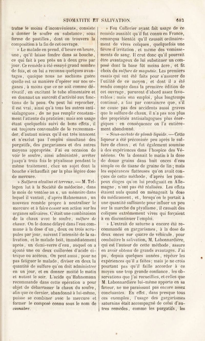 traîne le moins d’inconvénients, consiste à donner le soufre en substance, sous forme de pastilles, dont on trouvera la composition à la fin de cet ouvrage. » Le malade en prend, d’heure en heure, une, qu’il laisse fondre dans sa bouche, ce qui fait à peu près un à deux gros par jour. Ce remède a été essayé grand nombre de fois, et on lui a reconnu quelques avan- tages, quoique nous ne sachions guère quelle est sa manière d’opérer sur nos or- ganes , à moins que ce ne soit comme dé- rivatif, en excitant le tube alimentaire et en donnant un surcroît d’activité aux fonc- tions de la peau. On peut lui reprocher, il est vrai, ainsi qu'à tous les autres anti- sialagogues , de ne pas remplir constam- ment l’attente du praticien; mais son usage étant quelquefois suivi de bons effets, il est toujours convenable de le recomman- der, d’autant mieux qu’il est très innocent et n’exclut pas l’emploi simultané des purgatifs, des gargarismes et des autres moyens appropriés. J’ai eu occasion de voir le soufre, ainsi administré, arrêter jusqu’à trois fois le ptyalisme pendant le même traitement, chez un sujet dont la bouche s’échauffait par la plus légère dose de mercure. » Sulfures alcalins et terreux. — M. Tel- legen lut à la Société de médecine, dans le mois de ventôse an x, un mémoire dans lequel il vantait, d’après Hahnemann , un nouveau remède propre à neutraliser le mercure et à faire cesser son action sur les organes salivaires. C’était une combinaison de la chaux avec le soufre, sulfure de chaux. On le donne délayé dans l’eau com- mune à la dose d’un , deux ou trois scru- pules par jour, suivant l’intensité de la sa- livation, et le malade boit, immédiatement après, un demi-verre d’eau, auquel on a ajouté une ou deux cuillerées d’acide ci- trique ou acéteux. On peut aussi, pour ne pas fatiguer le malade, diviser en deux la quantité de sulfure qu’on doit administrer en un jour, et en donner moitié le matin et autant le soir. L’acide qu’Hahnemann recommande dans cette opération a pour objet de débarrasser la chaux du soufre, afin que ce dernier, abandonné à lui-même, puisse se combiner avec le mercure et former le composé connu sous le nom de cinnabre. » Feu Cullerier ayant fait usage de ce remède aussitôt qu’il fut connu en France, remarqua bientôt qu’il causait ordinaire- ment de vives coliques, quelquefois une fièvre d irritation , et même des vomisse- ments de sang. Il crut donc qu’il pourrait être avantageux de lui substituer un com- posé dont la base fût moins âcre, et fit choix du sulfure de magnésie. Les premiers essais qui ont été faits pour s’assurer de l’utilité de ce moyen, et dont il a été rendu compte dans la première édition de cet ouvrage, parurent d’abord assez favo- rables ; mais son emploi, plus longtemps continué, a fini par convaincre que, s’il ne cause pas des accidents aussi graves que le sulfure de chaux, il n’a pas non plus des propriétés antisialagogues plus éner- giques : en conséquence on l’a entière- ment abandonné. &gt;» Sous-cicétate de plomb liquide. — Cette liqueur a été préconisée peu après le sul- fure de chaux, et fut également soumise à des expériences dans l’hospice des Vé- nériens. On la donnait le matin à la dose de douze grains dans huit onces d’eau simple ou de tisane de graine de lin ; mais les espérances flatteuses qu’on avait con- çues de cette méthode, d’après les pom- peux éloges qu’on lui prodiguait en Alle- magne , n’ont pas été réalisées. Les effets étaient nuis quand on ménageait la dose du médicament, et, lorsqu’on le portait à une quantité suffisante pour influer un peu sur la marche du ptyalisme, il causait des coliques extrêmement vives qui forçaient à en discontinuer l’emploi. » L’extrait de Saturne a encore été re- commandé en gargarismes, à la dose de deux onces sur quatre de véhicule, pour combattre la salivation. M. Labonnardière, qui est l’auteur de cette méthode, assure en avoir obtenu de grands avantages. J’ai pu, depuis quelques années , répéter les expériences qu’il a faites; mais je ne crois pourtant pas qu’il faille accorder à ce moyen une trop grande confiance . les ob- servations que j’ai recueillies, et celles que M. Labonnardière lui-même apporte en sa faveur, ne me paraissant pas encore assez concluantes. En effet, dans presque tous ces exemples, l’usage des gargarismes saturnins était accompagné de celui d’au- tres remèdes, comme les purgatifs, les