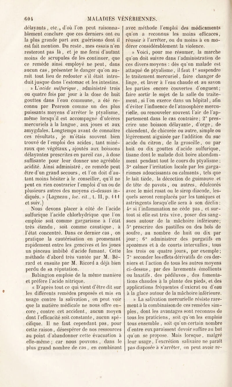 délayants, etc., d'où l’on peut raisonna- blement conclure que ces derniers ont eu la plus grande part aux guérisons dont il est fait mention. Du reste, mes essais n’en resteront pas là , et je me ferai d’autant moins de scrupules de les continuer, que ce remède ainsi employé ne peut, dans aucun cas, présenter le danger qu’on au- rait tout lieu de redouter s’il était intro- duit jusque dans l’estomac et les intestins. » L'acide sulfurique, administré trois ou quatre fois par jour à la dose de huit gouttes dans l’eau commune, a été re- connu par Pearson comme un des plus puissants moyens d'arrêter le ptyalisme, même lorsqu’il est accompagné d’ulcères mercuriels à la langue, aux joues et aux amygdales. Longtemps avant de connaître ces résultats, je m’étais souvent bien trouvé de l’emploi des acides, tant miné- raux que végétaux , ajoutés aux boissons délayantes prescrites en pareil cas , à dose suffisante pour leur donner une agréable acidité. Ainsi administré , ce remède peut être d’un grand secours, et l’on doit d’au- tant moins hésiter à le conseiller, qu’il ne peut en rien contrarier l’emploi d’un ou de plusieurs autres des moyens ci-dessus in- diqués. » (Lagneau, loc. cit., t. II, p. \ \\ et suiv.) Nous devons placer à côté de l’acide sulfurique l’acide chlorhydrique que l’on emploie soit comme gargarisme à l’état très étendu, soit comme caustique, à l’état concentré. Dans ce dernier cas , on pratique la cautérisation en promenant rapidement entre les gencives et les joues un pinceau imbibé d’acide fumant. Cette méthode d’abord très vantée par M. Bé- rard et ensuite par M. Ricord a déjà bien perdu de sa réputation. Babington emploie de la même manière et préfère l’acide nitrique. « D’après tout ce qui vient d’être dit sur les différents remèdes proposés et mis en usage contre la salivation, on peut voir que la matière médicale ne nous offre en- core , contre cet accident, aucun moyen dont l’efficacité soit constante, aucun spé- cifique. Il ne faut cependant pas, pour cette raison , désespérer de nos ressources au point d’abandonner cette évacuation à elle-même ; car nous pouvons , dans le plus grand nombre de cas , en combinant avec méthode l’emploi des médicaments qu’on a reconnus les moins efficaces, réussir à l’arrêter, ou du moins à en mo- dérer considérablement la violence. » Voici, pour me résumer, la marche qu’on doit suivre dans l’administration de ces divers moyens : dès qu’un malade est attaqué de ptyalisme, il faut \ ° suspendre le traitement mercuriel, faire changer de linge, et laver à l’eau chaude et au savon les parties encore couvertes d'onguent; faire sortir le sujet de la salle du traite- ment, si l’on exerce dans un hôpital, afin d’éviter l’influence de l’atmosphère mercu- rielle, ou renouveler souvent l’air de l’ap- partement dans le cas contraire; 2° pres- crire une boisson délayante, d’orge, de chiendent, de chicorée ou autre, simple ou légèrement aiguisée par l’addition du suc acide du citron, de la groseille, ou par huit ou dix gouttes d’acide sulfurique, tisane dont le malade doit boire abondam- ment pendant tout le cours du ptyalisme ; 3° calmer l’irritation locale par les garga- rismes adoucissants ou calmants , tels que le lait tiède, la décoction de guimauve et de tête de pavots , ou autres, édulcorés avec le miel rosat ou le sirop diacode, les- quels seront remplacés par les toniques et astringents lorsqu’elle sera à son déclin : 4° si l'inflammation ne cède pas , et sur- tout si elle est très vive, poser des sang- sues autour de la mâchoire inférieure; 5° prescrire des pastilles ou des bols de soufre, au nombre de huit ou dix par jour; 6° administrer des purgatifs en apozèmes et à de courts intervalles, tous les trois ou quatre jours, par exemple; 7° seconder les effets dérivatifs de ces der- niers et faction de tous les autres moyens ci-dessus, par des lavements émollients ou laxatifs, des pédiluves , des fomenta- tions chaudes à la plante des pieds, et des applications fréquentes d’oxicrat ou d’eau à la glace autour de la mâchoire inférieure. » La salivation mercurielle résiste rare- ment à la combinaison de ces remèdes sim- ples, dont les avantages sont reconnus de tous les praticiens, soit qu’on les emploie tous ensemble , soit qu’un certain nombre d’entre eux paraissent devoir suffire au but qu’on se propose. Mais lorsque, malgré leur usage, l’excrétion salivaire ne paraît pas disposée à s’arrêter, on peut avoir re-