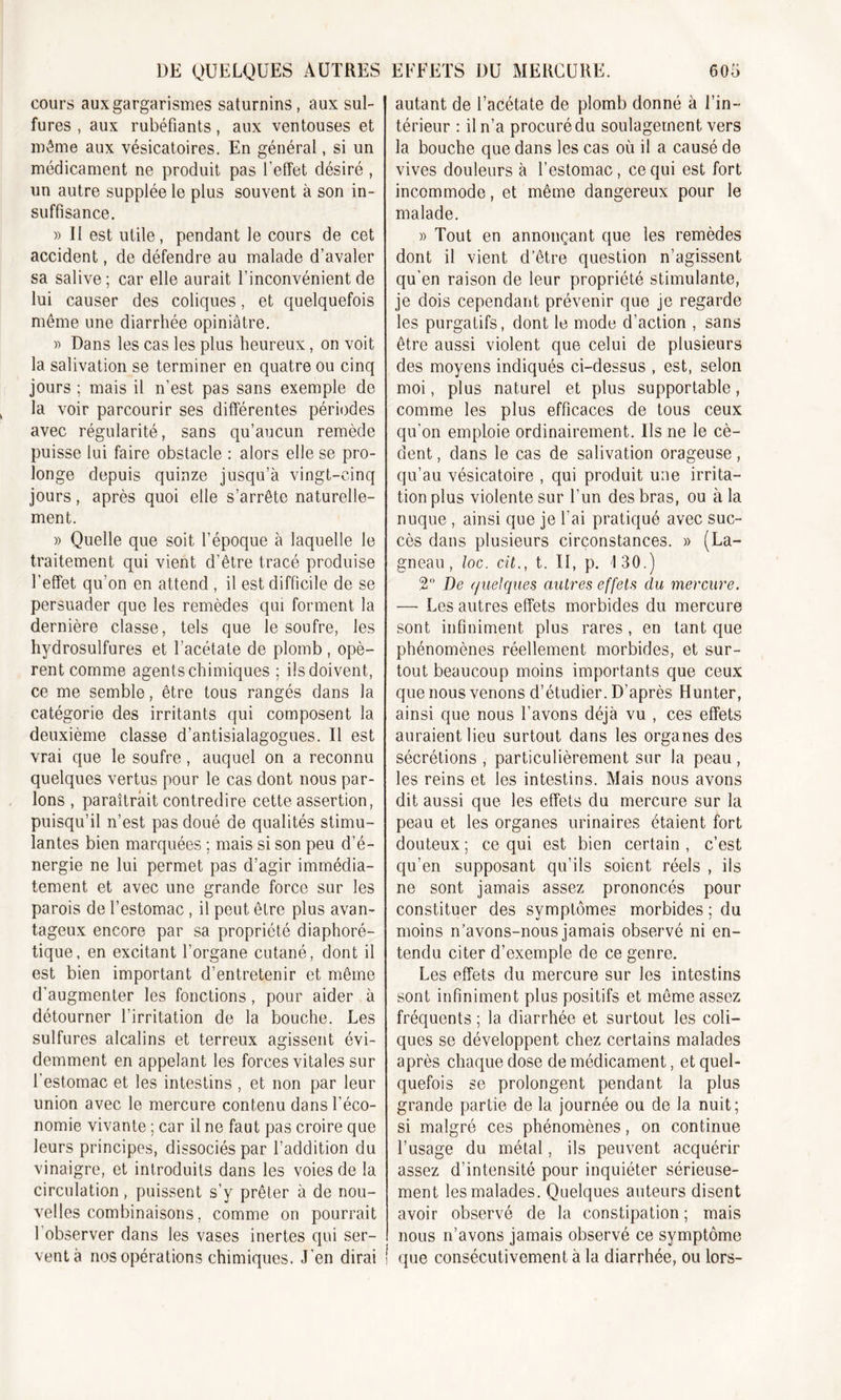 cours aux gargarismes saturnins, aux sul- fures , aux rubéfiants, aux ventouses et même aux vésicatoires. En général, si un médicament ne produit pas l'effet désiré , un autre supplée le plus souvent à son in- suffisance. » II est utile, pendant le cours de cet accident, de défendre au malade d’avaler sa salive ; car elle aurait l’inconvénient de lui causer des coliques, et quelquefois même une diarrhée opiniâtre. » Dans les cas les plus heureux, on voit la salivation se terminer en quatre ou cinq jours ; mais il n’est pas sans exemple de la voir parcourir ses différentes périodes avec régularité, sans qu’aucun remède puisse lui faire obstacle : alors elle se pro- longe depuis quinze jusqu’à vingt-cinq jours, après quoi elle s’arrête naturelle- ment. » Quelle que soit l’époque à laquelle le traitement qui vient d’être tracé produise l’effet qu’on en attend , il est difficile de se persuader que les remèdes qui forment la dernière classe, tels que le soufre, les hydrosulfures et l’acétate de plomb , opè- rent comme agents chimiques ; ils doivent, ce me semble, être tous rangés dans la catégorie des irritants qui composent la deuxième classe d’antisialagogues. Il est vrai que le soufre, auquel on a reconnu quelques vertus pour le cas dont nous par- lons , paraîtrait contredire cette assertion, puisqu’il n’est pas doué de qualités stimu- lantes bien marquées ; mais si son peu d’é- nergie ne lui permet pas d’agir immédia- tement et avec une grande force sur les parois de l’estomac , il peut être plus avan- tageux encore par sa propriété diaphoré- tique, en excitant l’organe cutané, dont il est bien important d’entretenir et même d’augmenter les fonctions, pour aider à détourner l’irritation de la bouche. Les sulfures alcalins et terreux agissent évi- demment en appelant les forces vitales sur l’estomac et les intestins , et non par leur union avec le mercure contenu dans l’éco- nomie vivante ; car il ne faut pas croire que leurs principes, dissociés par l’addition du vinaigre, et introduits dans les voies de la circulation, puissent s’y prêter à de nou- velles combinaisons, comme on pourrait 1 observer dans les vases inertes qui ser- vent à nos opérations chimiques. J’en dirai autant de l’acétate de plomb donné à l’in- térieur : il n’a procuré du soulagement vers la bouche que dans les cas où il a causé de vives douleurs à l’estomac, ce qui est fort incommode, et même dangereux pour le malade. » Tout en annonçant que les remèdes dont il vient d’être question n’agissent qu’en raison de leur propriété stimulante, je dois cependant prévenir que je regarde les purgatifs, dont le mode d’action , sans être aussi violent que celui de plusieurs des moyens indiqués ci-dessus , est, selon moi, plus naturel et plus supportable, comme les plus efficaces de tous ceux qu'on emploie ordinairement. Ils ne le cè- dent , dans le cas de salivation orageuse, qu’au vésicatoire , qui produit une irrita- tion plus violente sur l’un des bras, ou à la nuque , ainsi que je l'ai pratiqué avec suc- cès dans plusieurs circonstances. » (La- gneau, loc. cit., t. II, p. 130.) 2° De (/uelques autres effets du mercure. — Les autres effets morbides du mercure sont infiniment plus rares , en tant que phénomènes réellement morbides, et sur- tout beaucoup moins importants que ceux que nous venons d’étudier. D’après Hunter, ainsi que nous l’avons déjà vu , ces effets auraient lieu surtout dans les organes des sécrétions , particulièrement sur la peau , les reins et les intestins. Mais nous avons dit aussi que les effets du mercure sur la peau et les organes urinaires étaient fort douteux ; ce qui est bien certain , c’est qu’en supposant qu’ils soient réels , ils ne sont jamais assez prononcés pour constituer des symptômes morbides ; du moins n’avons-nous jamais observé ni en- tendu citer d’exemple de ce genre. Les effets du mercure sur les intestins sont infiniment plus positifs et môme assez fréquents ; la diarrhée et surtout les coli- ques se développent chez certains malades après chaque dose de médicament, et quel- quefois se prolongent pendant la plus grande partie de la journée ou de la nuit; si malgré ces phénomènes, on continue l’usage du métal, ils peuvent acquérir assez d’intensité pour inquiéter sérieuse- ment les malades. Quelques auteurs disent avoir observé de la constipation; mais nous n’avons jamais observé ce symptôme que consécutivement à la diarrhée, ou lors-