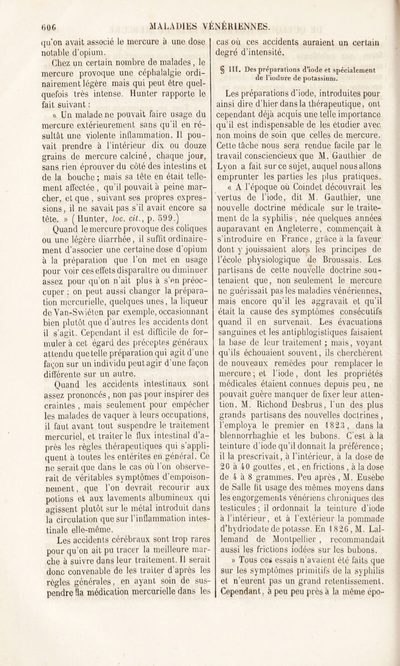 qu’on avait associé le mercure à une dose notable d’opium. Chez un certain nombre de malades, le mercure provoque une céphalalgie ordi- nairement légère mais qui peut être quel- quefois très intense. Hunter rapporte le fait suivant : a Un malade ne pouvait faire usage du mercure extérieurement sans qu’il en ré- sultât une violente inflammation. Il pou- vait prendre à l’intérieur dix ou douze grains de mercure calciné, chaque jour, sans rien éprouver du côté des intestins et de la bouche ; mais sa tête en était telle- ment affectée , qu’il pouvait à peine mar- cher, et que , suivant ses propres expres- sions , il ne savait pas s’il avait encore sa tête. » (Hunter, loc. cit., p. 599.) Quand le mercure provoque des coliques ou une légère diarrhée, il suffit ordinaire- ment d’associer une certaine dose d’opium à la préparation que l’on met en usage pour voir ces effets disparaître ou diminuer assez pour qu’on n’ait plus à s’en préoc- cuper ; on peut aussi changer la prépara- tion mercurielle, quelques unes, la liqueur de Yan-Swiéten par exemple, occasionnant bien plutôt que d'autres les accidents dont il s’agit. Cependant il est difficile de for- muler à cet égard des préceptes généraux attendu que telle préparation qui agit d’une façon sur un individu peut agir d’une façon différente sur un autre. Quand les accidents intestinaux sont assez prononcés, non pas pour inspirer des craintes , mais seulement pour empêcher les malades de vaquer à leurs occupations, il faut avant tout suspendre le traitement mercuriel, et traiter le flux intestinal d’a- près les règles thérapeutiques qui s’appli- quent à toutes les entérites en général. Ce ne serait que dans le cas où l’on observe- rait de véritables symptômes d’empoison- nement , que l’on devrait recourir aux potions et aux lavements albumineux qui agissent plutôt sur le métal introduit dans la circulation que sur l’inflammation intes- tinale elle-même. Les accidents cérébraux sont trop rares pour qu’on ait pu tracer la meilleure mar- che à suivre dans leur traitement. Il serait donc convenable de les traiter d'après les règles générales, en ayant soin de sus- pendre lia médication mercurielle dans les cas où ces accidents auraient un certain degré d’intensité. § III. Des préparations d’iode et spécialement de l’iodure de potassium. Les préparations d'iode, introduites pour ainsi dire d’hier dans la thérapeutique, ont cependant déjà acquis une telle importance qu’il est indispensable de les étudier avec non moins de soin que celles de mercure. Cette tâche nous sera rendue facile par le travail consciencieux que M. Gauthier de Lyon a fait sur ce sujet, auquel nous allons emprunter les parties les plus pratiques. « A l’époque où Coindet découvrait les vertus de l’iode, dit M. Gauthier, une nouvelle doctrine médicale sur le traite- ment de la syphilis , née quelques années auparavant en Angleterre, commençait à s’introduire en France, grâce à la faveur dont y jouissaient alors les principes de l’école physiologique de Broussais. Les partisans de cette nouvelle doctrine sou- tenaient que, non seulement le mercure ne guérissait pas les maladies vénériennes, mais encore qu’il les aggravait et qu’il était la cause des symptômes consécutifs quand il en survenait. Les évacuations sanguines et les antiphlogistiques faisaient la base de leur traitement ; mais, voyant qu’ils échouaient souvent, ils cherchèrent de nouveaux remèdes pour remplacer le mercure; et l’iode, dont les propriétés médicales étaient connues depuis peu, ne pouvait guère manquer de fixer leur atten- tion. M. Richond Desbrus, l’un des plus grands partisans des nouvelles doctrines , l’employa le premier en 1 823, dans la bîennorrhaghie et les bubons. C'est à la teinture d’iode qu’il donnait la préférence; il la prescrivait, à l’intérieur, à la dose de 20 à 40 gouttes , et, en frictions , à la dose de 4 à 8 grammes. Peu après , M. Eusèbe de Salle fit usage des mêmes moyens dans les engorgements vénériens chroniques des testicules ; il ordonnait la teinture d’iode à l’intérieur, et à l’extérieur la pommade d'hydriodate de potasse. En 1826, M. Lal- lemand de Montpellier , recommandait aussi les frictions iodées sur les bubons. » Tous ces essais n’avaient été faits que sur les symptômes primitifs de la syphilis et n’eurent pas un grand retentissement. Cependant, à peu peu près à la même épo-