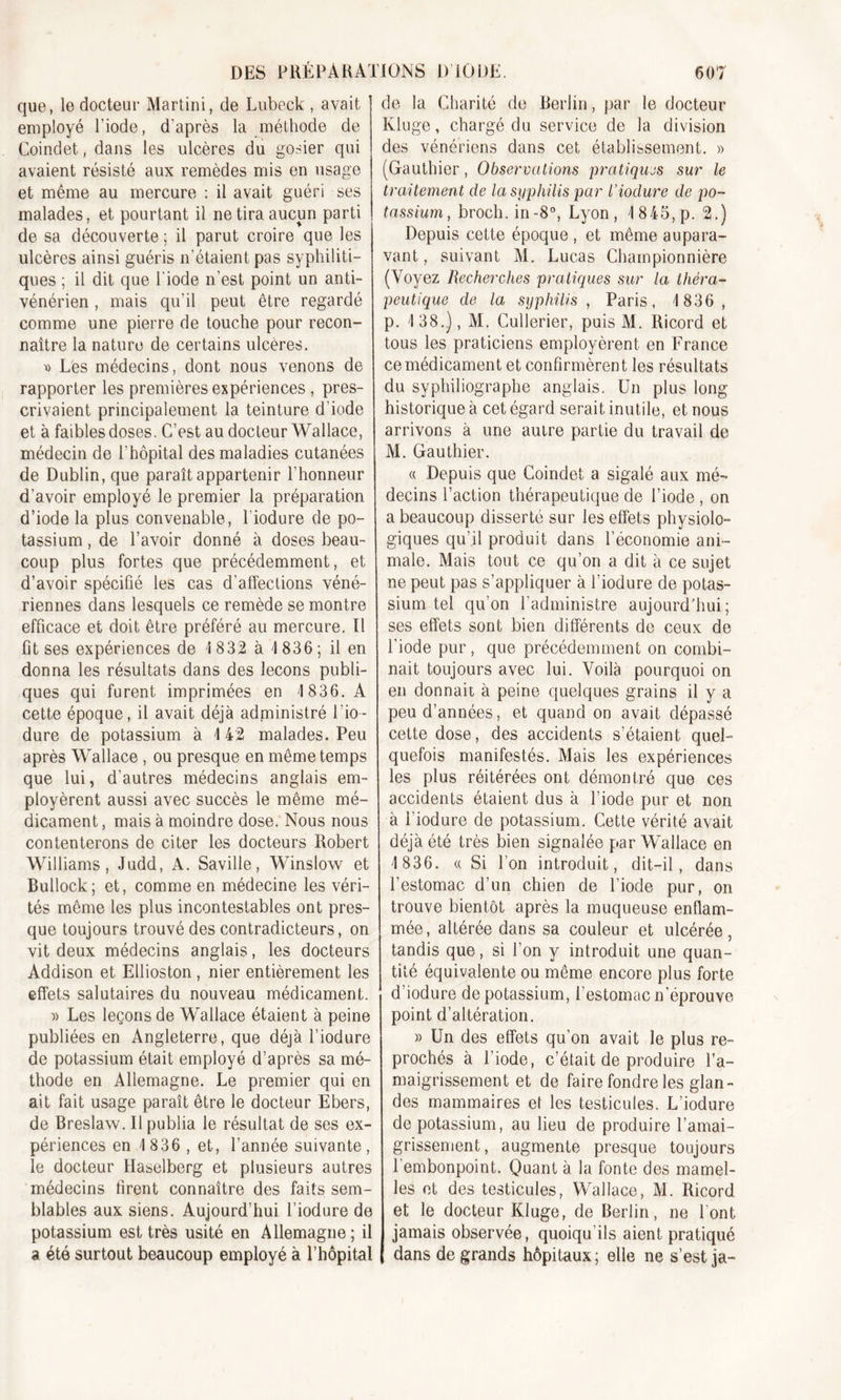 que, le docteur Martini, de Lubeck , avait employé l’iode, d'après la méthode de Coindet, dans les ulcères du gosier qui avaient résisté aux remèdes mis en usage et même au mercure : il avait guéri ses malades, et pourtant il ne tira aucun parti de sa découverte ; il parut croire que les ulcères ainsi guéris n’étaient pas syphiliti- ques ; il dit que l’iode n’est point un anti- vénérien , mais qu’il peut être regardé comme une pierre de touche pour recon- naître la nature de certains ulcères. » Lès médecins, dont nous venons de rapporter les premières expériences , pres- crivaient principalement la teinture d’iode et à faibles doses. C’est au docteur Wallace, médecin de l'hôpital des maladies cutanées de Dublin, que paraît appartenir l'honneur d’avoir employé le premier la préparation d’iode la plus convenable, l'iodure de po- tassium , de l’avoir donné à doses beau- coup plus fortes que précédemment, et d’avoir spécifié les cas d’affections véné- riennes dans lesquels ce remède se montre efficace et doit être préféré au mercure. Il fit ses expériences de I 832 à 1836 ; il en donna les résultats dans des leçons publi- ques qui furent imprimées en 4 836. A cette époque, il avait déjà administré 1 ’io- dure de potassium à 4 42 malades. Peu après Wallace , ou presque en même temps que lui, d’autres médecins anglais em- ployèrent aussi avec succès le même mé- dicament , mais à moindre dose. Nous nous contenterons de citer les docteurs Robert Williams, Judd, A. Saville, Winslow et Bullock; et, comme en médecine les véri- tés même les plus incontestables ont pres- que toujours trouvé des contradicteurs, on vit deux médecins anglais, les docteurs Addison et Ellioston , nier entièrement les effets salutaires du nouveau médicament. » Les leçons de Wallace étaient à peine publiées en Angleterre, que déjà l’iodure de potassium était employé d’après sa mé- thode en Allemagne. Le premier qui en ait fait usage paraît être le docteur Ebers, de Breslaw. Il publia le résultat de ses ex- périences en 4 836 , et, l'année suivante , le docteur Haselberg et plusieurs autres médecins firent connaître des faits sem- blables aux siens. Aujourd’hui l’iodure de potassium est très usité en Allemagne; il a été surtout beaucoup employé à l’hôpital de la Charité de Berlin, par le docteur Kluge, chargé du service de la division des vénériens dans cet établissement. » (Gauthier, Observations pratiques sur le traitement de la syphilis par l’iodure de po- tassium, broch. in-8°, Lyon, 4 845, p. 2.) Depuis cette époque , et même aupara- vant , suivant M. Lucas Championnière (Voyez Recherches pratiques sur la théra- peutique de la syphilis , Paris, 4 836, p. 4 38.), M. Cullerier, puis M. Ricord et tous les praticiens employèrent en France ce médicament et confirmèrent les résultats du syphiliographe anglais. Un plus long historique à cet égard serait inutile, et nous arrivons à une autre partie du travail de M. Gauthier. « Depuis que Coindet a sigalé aux mé- decins l’action thérapeutique de l’iode , on a beaucoup disserté sur les effets physiolo- giques qu’il produit dans l’économie ani- male. Mais tout ce qu’on a dit à ce sujet ne peut pas s’appliquer à l’iodure de potas- sium tel qu’on l'administre aujourd'hui; ses effets sont bien différents de ceux de l’iode pur, que précédemment on combi- nait toujours avec lui. Voilà pourquoi on en donnait à peine quelques grains il y a peu d’années, et quand on avait dépassé cette dose, des accidents s’étaient quel- quefois manifestés. Mais les expériences les plus réitérées ont démontré que ces accidents étaient dus à l’iode pur et non à l’iodure de potassium. Cette vérité avait déjà été très bien signalée par Wallace en 4 836. « Si l’on introduit, dit-il, dans l’estomac d’un chien de l’iode pur, on trouve bientôt après la muqueuse enflam- mée, altérée dans sa couleur et ulcérée, tandis que, si l’on y introduit une quan- tité équivalente ou même encore plus forte d’iodure de potassium, l’estomac n’éprouve point d’altération. » Un des effets qu’on avait le plus re- prochés à l’iode, c’était de produire l’a- maigrissement et de faire fondre les glan- des mammaires et les testicules. L’iodure de potassium, au lieu de produire l’amai- grissement, augmente presque toujours l’embonpoint. Quant à la fonte des mamel- les et des testicules, Wallace, M. Ricord et le docteur Kluge, de Berlin, ne l’ont jamais observée, quoiqu'ils aient pratiqué dans de grands hôpitaux ; elle ne s’est ja-