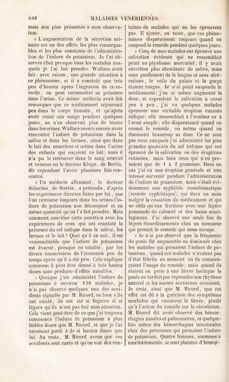 mais non plus présentée à mon observa- tion. » L’augmentation de la sécrétion uri- naire est un des effets les plus remarqua- bles et les plus constants de l’administra- tion de l’iodure de potassium. Je l’ai ob- servée chez presque tous les malades aux- quels je l’ai fait prendre. Wallace avait fait, avec raison , une grande attention à ce phénomène, et il a constaté que très peu d'heures après l’ingestion de ce re- mède , on peut reconnaître sa présence- dans l’urine. Ce même médecin avait fait remarquer que ce médicament séjournait peu dans le corps humain , et qu’après avoir cessé son usage pendant quelques jours, on n’en observait plus de traces dans les urines. Wallace assure encore avoir rencontré l’iodure de potassium dans la salive et dans les larmes, ainsi que dans le lait des nourrices et même dans l’urine des enfants qui suçaient ce lait; mais il n’a pu le retrouver dans le sang artériel et veineux où le docteur Kluge, de Berlin, dit cependant l’avoir plusieurs fois ren- contré. » Un médecin allemand, le docteur Scharlau , de Stettin , a prétendu , d’après les expériences directes faites par lui, que l'on retrouve toujours dans les urines l’io- dure de potassium non décomposé et en même quantité qu’on l’a fait prendre. Mais comment concilier cette assertion avec les expériences de ceux qui ont constaté la présence du sel iodique dans la salive, les larmes et le lait? Quoi qu'il en soit, il est vraisemblable que l’iodure de potassium est évacué, presque en totalité, par les divers émonctoires de l'économie peu de temps après qu'il a été pris. Cela*explique comment il peut être donné à très hautes doses sans produire d’effets nuisibles. » Quoique j’aie administré l’iodure de potassium à environ 150 malades, je n’ai pas observé quelques uns des acci- dents signalés par M. Ricord, ou bien s’ils ont existé, ils ont été si fugaces et si légers qu’ils n’ont pas fixé mon attention. Cela vient peut-être de ce que j’ai toujours commencé l’iodure de potassium à plus faibles doses que M. Ricord , et que je l'ai rarement porté à de si hautes doses que lui. Au reste, M. Ricord avoue que ces accidents sont rares et qu’on voit des cen- taines de malades qui ne les éprouvent pas. Il ajoute, au reste, que ces phéno- mènes disparaissent toujours quand on suspend le remède pendant quelques jours. » Cinq de mes malades ont éprouvé une salivation évidente qui ne ressemblait point au ptyalisme mercuriel ; il y avait sécrétion plus abondante de salive, mais sans gonflement de la langue et sans ulcé- rations , le voile du palais et la gorge étaient rouges. Je n’ai point suspendu le médicament ; j’en ai même augmenté la dose, et cependant la salivation a cessé peu à peu , j’ai vu quelques malades éprouver une véritable éruption cutanée iodique; elle ressemblait à l’eczéma ou à l’ac-né simple; elle disparaissait quand on cessait le remède, ou même quand on diminuait beaucoup sa dose. Ce ne sont pas ceux auxquels j’ai administré les plus grandes quantités du sol iodique qui ont éprouvé de la salivation ou des éruptions cutanées, mais bien ceux qui n’en pre- naient que de 1 à 2 grammes. Dans un cas j’ai vu une éruption générale et très intense survenir pendant l’administration de l’iodure de potassium, mais c’était évi- demment une syphilide exanthématique (roséole syphilitique), qui dura un mois malgré la cessation du médicament et qui ne céda qu’aux frictions avec une légère pommade de calomel et des bains muci- lagineux. J’ai observé une seule fois do légers étourdissements chez un monsieur qui prenait le remède qui nous occupe. » Je n’ai pas observé que la fréquence du pouls fût augmentée ou diminuée chez les malades qui prenaient l’iodure de po- tassium , quand ces malades n’avaient pas d’état fébrile au moment où ils commen- çaient l’usage du remède; mais quand ils étaient en proie à une fièvre hectique le pouls ne tardait pas reprendre son rhythme naturel et les sueurs nocturnes cessaient. Je crois, ainsi que M. Ricord, que cet effet est dû à la guérison des symptômes morbides qui causaient la fièvre, plutôt qu’à l’action du remède sur la circulation. M. Ricord dit avoir observé des hémor- rhagies nasales et pulmonaires, et quelque- fois même des hémorrhagies intestinales chez des personnes qui prenaient l’iodure de potassium. Quatre femmes, soumises à mes traitements, se sont plaintes d’hémop-