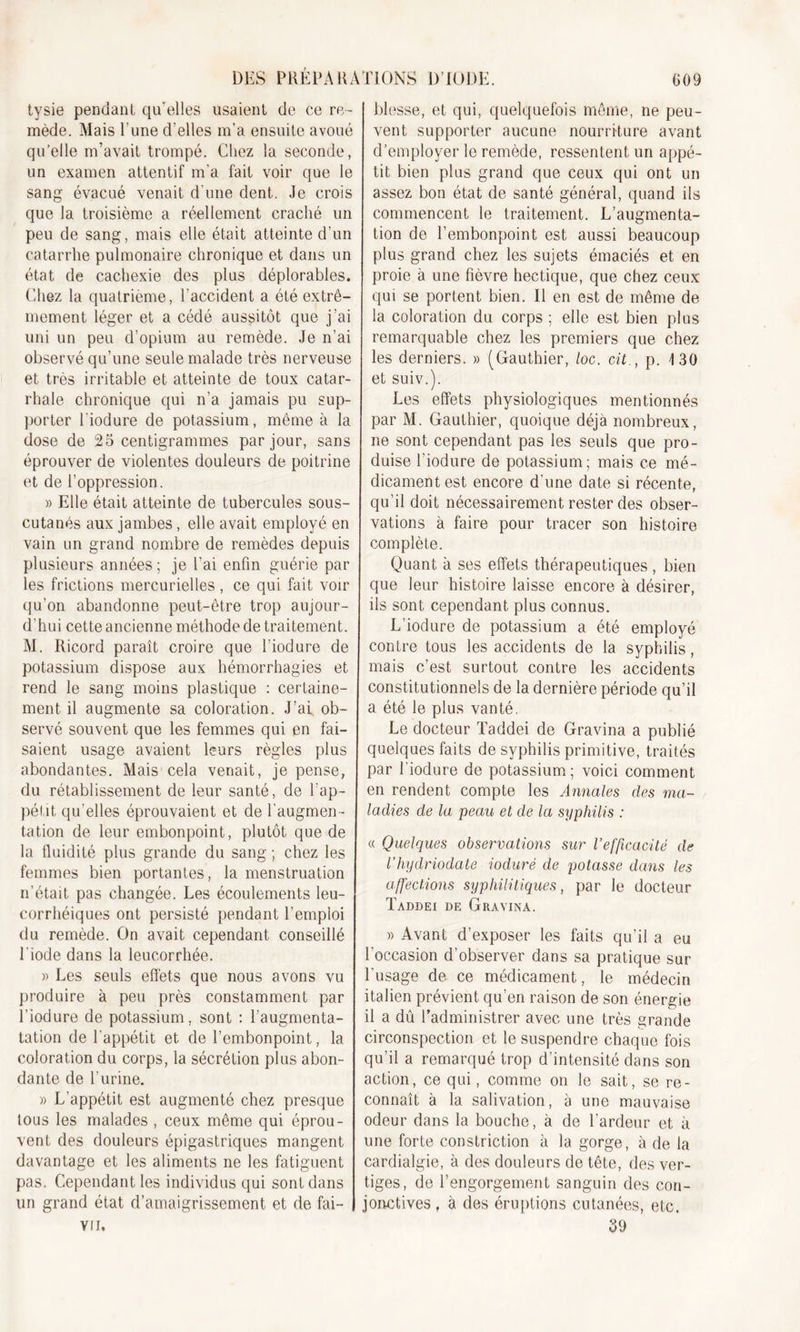 tysie pendant qu’elles usaient de ce re- mède. Mais l’une d’elles m’a ensuite avoué qu’elle m’avait trompé. Chez la seconde, un examen attentif m’a fait voir que le sang évacué venait d’une dent. Je crois que la troisième a réellement craché un peu de sang, mais elle était atteinte d’un catarrhe pulmonaire chronique et dans un état de cachexie des plus déplorables. Chez la quatrième, l'accident a été extrê- mement léger et a cédé aussitôt que j’ai uni un peu d’opium au remède. Je n’ai observé qu’une seule malade très nerveuse et très irritable et atteinte de toux catar- rhale chronique qui n’a jamais pu sup- porter l’iodure de potassium, même à la dose de 25 centigrammes par jour, sans éprouver de violentes douleurs de poitrine et de l’oppression. » Elle était atteinte de tubercules sous- cutanés aux jambes, elle avait employé en vain un grand nombre de remèdes depuis plusieurs années ; je l’ai enfin guérie par les frictions mercurielles, ce qui fait voir qu’on abandonne peut-être trop aujour- d’hui cette ancienne méthode de traitement. AI. Ricord paraît croire que l’iodure de potassium dispose aux hémorrhagies et rend le sang moins plastique : certaine- ment il augmente sa coloration. J’ai, ob- servé souvent que les femmes qui en fai- saient usage avaient leurs règles plus abondantes. Alais cela venait, je pense, du rétablissement de leur santé, de l’ap- pétit qu’elles éprouvaient et de l’augmen- tation de leur embonpoint, plutôt que de la fluidité plus grande du sang ; chez les femmes bien portantes, la menstruation n’était, pas changée. Les écoulements leu- corrhéiques ont persisté pendant l’emploi du remède. On avait cependant conseillé l’iode dans la leucorrhée. » Les seuls effets que nous avons vu produire à peu près constamment par l’iodure de potassium, sont : l’augmenta- tation de l’appétit et de l’embonpoint, la coloration du corps, la sécrétion plus abon- dante de l’urine. » L’appétit est augmenté chez presque tous les malades , ceux même qui éprou- vent des douleurs épigastriques mangent davantage et les aliments ne les fatiguent pas. Cependant les individus qui sont dans un grand état d’amaigrissement et de fai- vu. blesse, et qui, quelquefois même, ne peu- vent supporter aucune nourriture avant d’employer le remède, ressentent un appé- tit bien plus grand que ceux qui ont un assez bon état de santé général, quand ils commencent le traitement. L’augmenta- tion de l’embonpoint est aussi beaucoup plus grand chez les sujets émaciés et en proie à une fièvre hectique, que chez ceux qui se portent bien. Il en est de même de la coloration du corps ; elle est bien plus remarquable chez les premiers que chez les derniers. » (Gauthier, loc. cit., p. 130 et suiv.). Les effets physiologiques mentionnés par AI. Gauthier, quoique déjà nombreux, ne sont cependant pas les seuls que pro- duise l’iodure de potassium; mais ce mé- dicament est encore d'une date si récente, qu’il doit nécessairement rester des obser- vations à faire pour tracer son histoire complète. Quant à ses effets thérapeutiques , bien que leur histoire laisse encore à désirer, ils sont cependant plus connus. L’iodure de potassium a été employé contre tous les accidents de la syphilis, mais c’est surtout contre les accidents constitutionnels de la dernière période qu’il a été le plus vanté. Le docteur Taddei de Gravina a publié quelques faits de syphilis primitive, traités par l'iodure de potassium; voici comment en rendent compte les Annales des ma- ladies de la peau et de la syphilis : « Quelques observations sur l’efficacité de l’hydriodate ioduré de potasse dans les affections syphilitiques, par le docteur Taddei de Gravina. » Avant d’exposer les faits qu’il a eu l’occasion d’observer dans sa pratique sur l’usage de ce médicament, le médecin italien prévient qu’en raison de son énergie il a dû l’administrer avec une très grande circonspection et le suspendre chaque fois qu’il a remarqué trop d’intensité dans son action, ce qui, comme on le sait, se re- connaît à la salivation, à une mauvaise odeur dans la bouche, à de l’ardeur et à une forte constriction à la gorge, à de la cardialgie, à des douleurs de tête, des ver- tiges, de l’engorgement sanguin des con- jonctives , à des éruptions cutanées, etc. 59