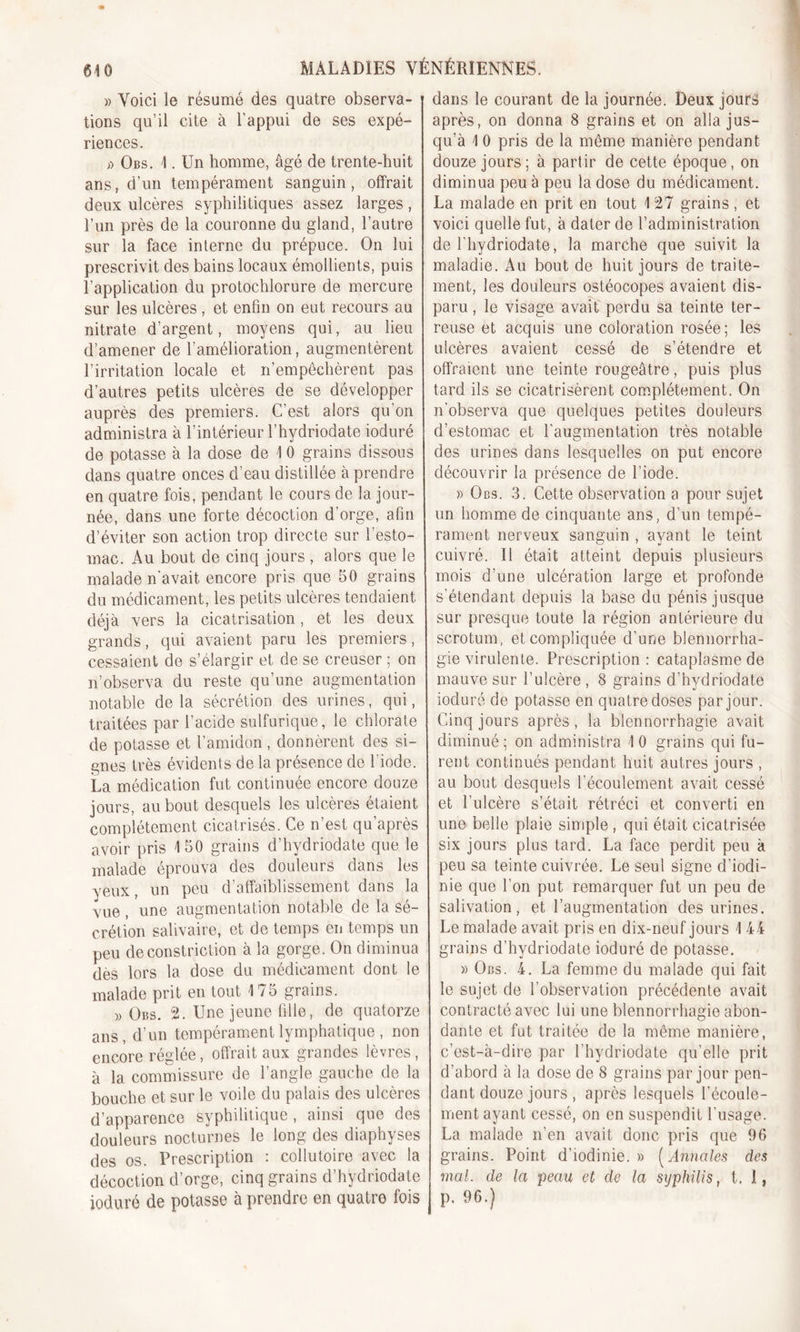 » Voici le résumé des quatre observa- tions qu’il cite à l’appui de ses expé- riences. i) Obs. 4. Un homme, âgé de trente-huit ans, d’un tempérament sanguin, offrait deux ulcères syphilitiques assez larges, l’un près de la couronne du gland, l’autre sur la face interne du prépuce. On lui prescrivit des bains locaux émollients, puis l’application du protochlorure de mercure sur les ulcères , et enfin on eut recours au nitrate d’argent, moyens qui, au lieu d’amener de l’amélioration, augmentèrent l’irritation locale et n’empêchèrent pas d’autres petits ulcères de se développer auprès des premiers. C’est alors qu’on administra à l’intérieur l’hydriodate ioduré de potasse à la dose de 4 0 grains dissous dans quatre onces d’eau distillée à prendre en quatre fois, pendant le cours de la jour- née, dans une forte décoction d’orge, afin d’éviter son action trop directe sur l’esto- mac. Au bout de cinq jours , alors que le malade n'avait encore pris que 50 grains du médicament, les petits ulcères tendaient déjà vers la cicatrisation, et les deux grands, qui avaient paru les premiers, cessaient de s’élargir et de se creuser ; on n’observa du reste qu’une augmentation notable delà sécrétion des urines, qui, traitées par l’acide sulfurique, le chlorate de potasse et l’amidon, donnèrent des si- gnes très évidents de la présence de l’iode. La médication fut continuée encore douze jours, au bout desquels les ulcères étaient complètement cicatrisés. Ce n’est qu’après avoir pris 4 50 grains d’hydriodate que le malade éprouva des douleurs dans les veux, un peu d’affaiblissement dans la vue , une augmentation notable de la se- crétion salivaire, et de temps en temps un peu deconstriction à la gorge. On diminua dès lors la dose du médicament dont le malade prit en tout 4 75 grains. » Obs. 2. Une jeune fille, de quatorze ans, d’un tempérament lymphatique , non encore réglée, offrait aux grandes lèvres, à la commissure de l’angle gauche de la bouche et sur le voile du palais des ulcères d’apparence syphilitique , ainsi que des douleurs nocturnes le long des diaphyses des os. Prescription : collutoire avec la décoction d’orge, cinq grains d’hydriodate ioduré de potasse à prendre en quatre fois dans le courant de la journée. Deux jours après, on donna 8 grains et on alla jus- qu’à 4 0 pris de la même manière pendant douze jours; à partir de cette époque, on diminua peu à peu la dose du médicament. La malade en prit en tout 4 27 grains , et voici quelle fut, à dater de l’administration de l'hydriodate, la marche que suivit la maladie. Au bout de huit jours de traite- ment, les douleurs ostéocopes avaient dis- paru , le visage avait perdu sa teinte ter- reuse et acquis une coloration rosée ; les ulcères avaient cessé de s’étendre et offraient une teinte rougeâtre, puis plus tard ils se cicatrisèrent complètement. On n'observa que quelques petites douleurs d’estomac et l’augmentation très notable des urines dans lesquelles on put encore découvrir la présence de l’iode. » Obs. 3. Cette observation a pour sujet un homme de cinquante ans, d’un tempé- rament nerveux sanguin , ayant le teint cuivré. Il était atteint depuis plusieurs mois d’une ulcération large et profonde s'étendant depuis la base du pénis jusque sur presque toute la région antérieure du scrotum, et compliquée d’une blennorrha- gie virulente. Prescription: cataplasme de mauve sur l’ulcère , 8 grains d’hydriodate ioduré de potasse en quatre doses par jour. Cinq jours après, la blennorrhagie avait diminué ; on administra 4 0 grains qui fu- rent continués pendant huit autres jours , au bout desquels l'écoulement avait cessé et l’ulcère s’était rétréci et converti en une belle plaie simple , qui était cicatrisée six jours plus tard. La face perdit peu à peu sa teinte cuivrée. Le seul signe d’iodi- nie que l’on put remarquer fut un peu de salivation, et l’augmentation des urines. Le malade avait pris en dix-neuf jours 4 44 grains d’hydriodate ioduré de potasse. » Obs. 4. La femme du malade qui fait le sujet de l’observation précédente avait contracté avec lui une blennorrhagie abon- dante et fut traitée de la même manière, c’est-à-dire par l’hydriodate qu’elle prit d’abord à la dose de 8 grains par jour pen- dant douze jours , après lesquels l’écoule- ment ayant cessé, on en suspendit l’usage. La malade n’en avait donc pris que 96 grains. Point d’iodinie. » ( Annales des mal. de la peau et de la syphilis, t. I, p. 96.)