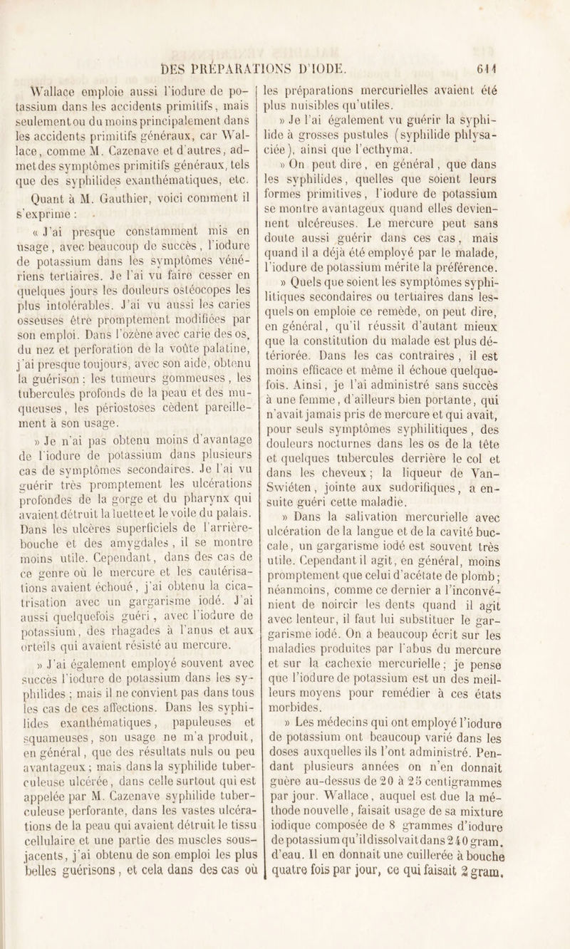 Wallace emploie aussi l'iodure de po- tassium dans les accidents primitifs, mais seulementou du moins principalement dans les accidents primitifs généraux, car Wal- lace, comme M. Cazenave et d'autres, ad- met des symptômes primitifs généraux, tels que des syphilides exanthématiques, etc. Quant à M. Gauthier, voici comment il s’exprime : « J’ai presque constamment mis en usage , avec beaucoup de succès , 1 iodure de potassium dans les symptômes véné- riens tertiaires. Je l’ai vu faire cesser en quelques jours les douleurs ostéocopes les plus intolérables. J’ai vu aussi les caries osseuses être promptement modifiées par son emploi. Dans l’ozène avec carie des os, du nez et perforation de la voûte palatine, j 'ai presque toujours, avec son aide, obtenu la guérison ; les tumeurs gommeuses , les tubercules profonds de la peau et des mu- queuses , les périostoses cèdent pareille- ment à son usage. » Je n’ai pas obtenu moins d’avantage de l'iodure de potassium dans plusieurs cas de symptômes secondaires. Je l’ai vu guérir très promptement les ulcérations profondes de la gorge et du pharynx qui avaient détruit la luette et le voile du palais. Dans les ulcères superficiels de l’arrière- bouche et des amygdales , il se montre moins utile. Cependant, dans des cas de ce genre où le mercure et les cautérisa- tions avaient échoué, j’ai obtenu la cica- trisation avec un gargarisme iodé. J'ai aussi quelquefois guéri, avec l'iodure de potassium, des rhagades à 1 anus et aux orteils qui avaient résisté au mercure. « J’ai également employé souvent avec succès l’iodure de potassium dans les sy- philides ; mais il ne convient pas dans tous les cas de ces affections. Dans les syphi- lides exanthématiques, papuleuses et squameuses, son usage ne m’a produit, en général, que des résultats nuis ou peu avantageux; mais dans la syphilide tuber- culeuse ulcérée, dans celle surtout qui est appelée par M. Cazenave syphilide tuber- culeuse perforante, dans les vastes ulcéra- tions de la peau qui avaient détruit le tissu cellulaire et une partie des muscles sous- jacents, j’ai obtenu de son emploi les plus belles guérisons, et cela dans des cas où les préparations mercurielles avaient été plus nuisibles qu’utiles. » Je l’ai également vu guérir la syphi- lide à grosses pustules (syphilide phlysa- ciée), ainsi que l’ecthyma. » On peut dire , en général, que dans les syphilides, quelles que soient leurs formes primitives, l’iodure de potassium se montre avantageux quand elles devien- nent ulcéreuses. Le mercure peut sans doute aussi guérir dans ces cas, mais quand il a déjà été employé par le malade, l'iodure de potassium mérite la préférence. » Quels que soient les symptômes syphi- litiques secondaires ou tertiaires dans les- quels on emploie ce remède, on peut dire, en général, qu’il réussit d’autant mieux que la constitution du malade est plus dé- tériorée. Dans les cas contraires , il est moins efficace et même il échoue quelque- fois. Ainsi, je l’ai administré sans succès à une femme, d’ailleurs bien portante, qui n’avait jamais pris de mercure et qui avait, pour seuls symptômes syphilitiques , des douleurs nocturnes dans les os de la tête et quelques tubercules derrière le col et dans les cheveux ; la liqueur de Van- Swiéten, jointe aux sudorifiques, a en- suite guéri cette maladie. » Dans la salivation mercurielle avec ulcération de la langue et de la cavité buc- cale, un gargarisme iodé est souvent très utile. Cependant il agit, en général, moins promptement que celui d’acétate de plomb ; néanmoins, comme ce dernier a l’inconvé- nient de noircir les dents quand il agit avec lenteur, il faut lui substituer le gar- garisme iodé. On a beaucoup écrit sur les maladies produites par l’abus du mercure et sur la cachexie mercurielle ; je pense que l’iodure de potassium est un des meil- leurs moyens pour remédier à ces états morbides. » Les médecins qui ont employé l’iodure de potassium ont beaucoup varié dans les doses auxquelles ils l’ont administré. Pen- dant plusieurs années on n’en donnait guère au-dessus de 20 à 25 centigrammes par jour. Wallace, auquel est due la mé- thode nouvelle, faisait usage de sa mixture iodique composée de 8 grammes d’iodure de potassium qu’il dissol vait dans 240 gram. d’eau. Il en donnait une cuillerée abouche quatre fois par jour, ce qui faisait % gram»