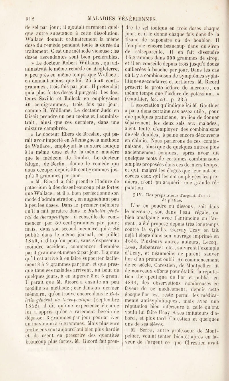 de sel par jour ; il ajoutait rarement quel- que autre substance à cette dissolution. Wallace donnait ordinairement la même dose du remède pendant toute la durée du traitement. C’est une méthode vicieuse : les doses ascendantes sont bien préférables. » Le docteur Robert Williams , qui ad- ministrait le même remède en Angleterre, à peu près en même temps que Wallace , en donnait moins que lui, 25 à 40 centi- grammes , trois fois par jour. Il prétendait qu’à plus fortes doses il purgeait. Les doc- teurs Saville et Bullock en employaient 40 centigrammes, trois fois par jour, comme R. Williams. Le docteur Judd en faisait prendre un peu moins et l’adminis- trait, ainsi que ces derniers, dans une mixture camphrée. » Le docteur Ebers de Breslau, qui pa- raît avoir importé en Allemagne la méthode de Wallace, employait la mixture iodique à la même dose et de la même manière que le médecin de Dublin. Le docteur Kluge, de Berlin, donne le remède qui nous occupe, depuis 50 centigrammes jus- qu’à 3 grammes par jour. » M. Ricord a fait prendre l'iodure de potassium à des doses beaucoup plus fortes que Wallace , et il a bien perfectionné son mode d’administration, en augmentant peu à peu les doses. Dans le premier mémoire qu’il a fait paraître dans le Bulletin géné- ral de thérapeutique, il conseille de com- mencer par 50 centigrammes par jour; mais, dans son second mémoire qui a été publié dans le même journal, en juillet 1 8 40, il dit qu’on peut, sans s’exposer au moindre accident, commencer d’emblée par 1 gramme et même 2 par jour, il ajoute qu’il est arrivé à en faire supporter facile- ment 8 à 9 grammes par jour, et que pres- que tous ses malades arrivent, au bout de quelques jours, à en ingérer 5 et 6 gram. il paraît que M. Ricord a ensuite un peu modifié sa méthode ; car dans un dernier mémoire, qu’on trouve encore dans le Bul- letin général de thérapeutique ( septembre 1842), il dit qu’une expérience étendue lui a appris qu’on a rarement besoin de dépasser 3 grammes par jour pour arriver au maximum à 6 grammes. Mais plusieurs praticiens sont aujourd’hui bien plus hardis et ils osent en prescrire des quantités beaucoup plus fortes. M. Ricord fait pren- dre le sel iodique en trois doses chaque jour, et il le donne chaque fois dans de la tisane de saponaire ou de houblon. Il l’emploie encore beaucoup dans du sirop de salsepareille. Il en fait dissoudre \ 6 grammes dans 500 grammes de sirop, et il en conseille depuis trois jusqu’à douze cuillerées à bouche par jour. Dans les cas où il y a combinaison de symptômes syphi- litiques secondaires et tertiaires, M. Ricord prescrit le proto-iodure de mercure, en même temps que l’iodure de potassium. » (Gauthier, loc. cit., p. 23.) L’association qu’indique ici M. Gauthier a paru dans certains cas assez utile, pour que quelques praticiens , au lieu de donner séparément les deux sels aux malades, aient tenté d’employer des combinaisons de sels doubles , à peine encore découverts en chimie. Nous parlerons de ces combi- naisons , ainsi que de quelques autres plus anciennement connues, après avoir dit quelques mots de certaines combinaisons simples proposées dans ces derniers temps, et qui, malgré les éloges que leur ont ac- cordés ceux qui les ont employées les pre- miers, n’ont pu acquérir une grande ré- putation. § IV. Des préparations d’argent, d’or et de platine. L’or en poudre ou dissous, soit dans le mercure, soit dans l’eau régale, ou bien amalgamé avec l’antimoine ou l’ar- gent, a été proposé depuis très longtemps contre la syphilis. Gervay Ucay en fait déjà leloge dans son ouvrage imprimé en 1 688. Plusieurs autres auteurs, Lecoq, Loss, Rebentrost, etc., suivirent l’exemple d Ucay, et néanmoins ne purent sauver 1 or d’un prompt oubli. Au commencement de ce siècle, Chrestien, de Montpellier, fit de nouveaux efforts pour établir la réputa- tion thérapeutique de l’or, et publia , en 1811, des observations nombreuses en faveur de ce médicament; depuis cette époque l’or est resté parmi les médica- ments antisyphilitiques, mais avec une réputation bien inférieure à celle qu’ont voulu lui faire Ucay et ses imitateurs d’a- bord , et plus tard Chrestien et quelques uns de ses élèves. M. Serre, autre professeur de Mont- pellier, voulut tenter bientôt après en fa- veur de l’argent ce que Chrestien avait