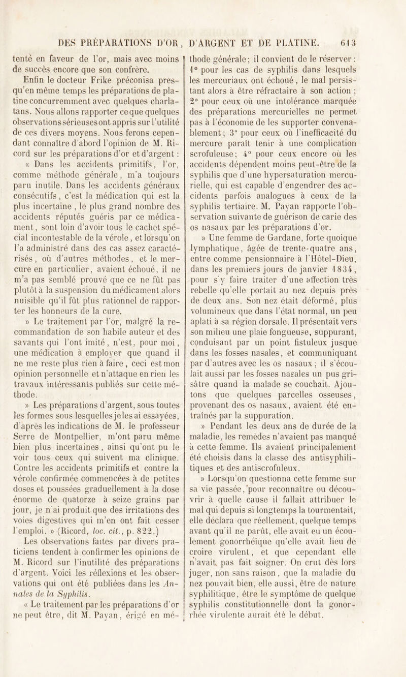 tente en faveur de l’or, mais avec moins de succès encore que son confrère. Enfin le docteur Frike préconisa pres- qu’en même temps les préparations de pla- tine concurremment avec quelques charla- tans. Nous allons rapporter ce que quelques observations sérieuses ont appris sur l’utilité de ces divers moyens. Nous ferons cepen- dant connaître d'abord l'opinion de M. Ri~ cord sur les préparations d’or et d’argent : « Dans les accidents primitifs, l’or, comme méthode générale, m’a toujours paru inutile. Dans les accidents généraux consécutifs, c’est la médication qui est la plus incertaine , le plus grand nombre des accidents réputés guéris par ce médica- ment, sont loin d’avoir tous le cachet spé- cial incontestable delà vérole, et lorsqu’on l’a administré dans des cas assez caracté- risés , où d’autres méthodes, et le mer- cure en particulier, avaient échoué, il ne m’a pas semblé prouvé que ce ne fût pas plutôt à la suspension du médicament alors nuisible qu’il fût plus rationnel de rappor- ter les honneurs de la cure. » Le traitement par For, malgré la re- commandation de son habile auteur et des savants qui Font imité, n’est, pour moi, une médication à employer que quand il ne me reste plus rien à faire, ceci est mon opinion personnelle et n’attaque en rien les travaux intéressants publiés sur cette mé- thode. » Les préparations d’argent, sous toutes les formes sous lesquellesjeles ai essayées, d’après les indications de M. le professeur Serre de Montpellier, m’ont paru même bien plus incertaines , ainsi qu’ont pu le voir tous ceux qui suivent ma clinique. Contre les accidents primitifs et contre la vérole confirmée commencées à de petites doses et poussées graduellement à la dose énorme de quatorze à seize grains par jour, je n'ai produit que des irritations des voies digestives qui m’en ont fait cesser l’emploi. » (Ricord, loc. cit., p. 822.) Les observations faites par divers pra- ticiens tendent à confirmer les opinions de M. Ricord sur l’inutilité des préparations d’argent. Voici les réflexions et les obser- vations qui ont été publiées dans les An- nales cle la Syphilis. « Le traitement par les préparations d’or ne peut être, dit M. Payan, érigé en mé- thode générale; il convient de le réserver : 1° pour les cas de syphilis dans lesquels les mercuriaux ont échoué, le mal persis- tant alors à être réfractaire à son action ; 2U pour ceux où une intolérance marquée des préparations mercurielles ne permet pas à l’économie de les supporter convena- blement; 3° pour ceux où l’inefficacité du mercure paraît tenir à une complication scrofuleuse; 4° pour ceux encore où les accidents dépendent moins peut-être de la syphilis que d’une hypersaturation mercu- rielle, qui est capable d’engendrer des ac- cidents parfois analogues à ceux de la syphilis tertiaire. M. Payan rapporte l’ob- servation suivante de guérison de carie des os nasaux par les préparations d’or. » Une femme de Gardane, forte quoique lymphatique, âgée de trente-quatre ans, entre comme pensionnaire à FFIôtel-Dieu, dans les premiers jours de janvier 1834, pour s’y faire traiter d'une affection très rebelle qu’elle portait au nez depuis près de deux ans. Son nez était déformé, plus volumineux que dans l’état normal, un peu aplati à sa région dorsale. Il présentait vers son milieu une plaie fongueuse, suppurant, conduisant par un point fistuleux jusque dans les fosses nasales, et communiquant par d’autres avec les os nasaux; il s'écou- lait aussi par les fosses nasales un pus gri- sâtre quand la malade se couchait. Ajou- tons que quelques parcelles osseuses, provenant des os nasaux, avaient été en- traînés par la suppuration. » Pendant les deux ans de durée de la maladie, les remèdes n’avaient pas manqué à cette femme. Ils avaient principalement été choisis dans la classe des antisyphili- tiques et des antiscrofuleux. » Lorsqu’on questionna cette femme sur sa vie passée,'pour reconnaître ou décou- vrir à quelle cause il fallait attribuer le mal qui depuis si longtemps la tourmentait, elle déclara que réellement, quelque temps avant qu'il ne parût, elle avait eu un écou- lement gonorrhéïque qu’elle avait lieu de croire virulent, et que cependant elle n’avait, pas fait soigner. On crut dès lors juger, non sans raison, que la maladie du nez pouvait bien, elle aussi, être de nature syphilitique, être le symptôme de quelque syphilis constitutionnelle dont la gonor- rhée virulente aurait été le début.