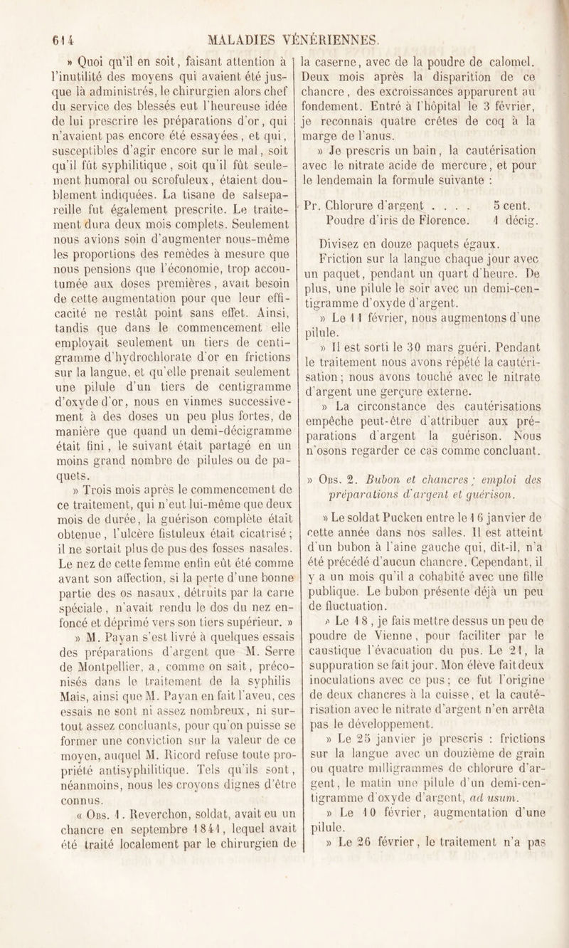 » Quoi qu’il en soit, faisant attention à l’inutilité des moyens qui avaient été jus- que là administrés, le chirurgien alors chef du service des blessés eut l’heureuse idée de lui prescrire les préparations d’or, qui n’avaient pas encore été essayées, et qui, susceptibles d’agir encore sur le mal, soit qu’il fût syphilitique, soit qu’il fût seule- ment humoral ou scrofuleux, étaient dou- | blement indiquées. La tisane de salsepa- reille fut également prescrite. Le traite- ! ment dura deux mois complets. Seulement nous avions soin d’augmenter nous-mème les proportions des remèdes à mesure que nous pensions que l’économie, trop accou- tumée aux doses premières, avait besoin de cette augmentation pour que leur effi- cacité ne restât point sans effet. Ainsi, tandis que dans le commencement elle employait seulement un tiers de centi- gramme d’hydrochlorate d’or en frictions sur la langue, et qu’elle prenait seulement une pilule d'un tiers de centigramme d’oxyde d’or, nous en vinmes successive- ment à des doses un peu plus fortes, de manière que quand un demi-décigramme était fini, le suivant était partagé en un moins grand nombre de pilules ou de pa- quets. » Trois mois après le commencement de ce traitement, qui n’eut lui-même que deux mois de durée, la guérison complète était obtenue, l’ulcère fistuleux était cicatrisé; il ne sortait plus de pus des fosses nasales. Le nez de cette femme enfin eût été comme avant son affection, si la perte d’une bonne partie des os nasaux, détruits par la carie spéciale, n'avait rendu le dos du nez en- foncé et déprimé vers son tiers supérieur. » » M. Payan s’est livré à quelques essais des préparations d’argent que M. Serre de Montpellier, a, comme on sait, préco- nisés dans le traitement de la syphilis Mais, ainsi que M. Payan en fait l’aveu, ces essais ne sont ni assez nombreux, ni sur- tout assez concluants, pour qu’on puisse se former une conviction sur la valeur de ce moyen, auquel M. Ricord refuse toute pro- priété antisyphilitique. Tels qu'ils sont, néanmoins, nous les croyons dignes d’être connus. « Obs. 1. Reverchon, soldat, avait eu un chancre en septembre 1841, lequel avait été traité localement par le chirurgien de la caserne, avec de la poudre de calomel. Deux mois après la disparition de ce chancre , des excroissances apparurent au fondement. Entré à {'hôpital le 3 février, je reconnais quatre crêtes de coq à la marge de l’anus. » Je prescris un bain, la cautérisation avec le nitrate acide de mercure, et pour le lendemain la formule suivante : Pr. Chlorure d’argent .... 5 cent. Poudre d'iris de Florence. 1 décig. Divisez en douze paquets égaux. Friction sur la langue chaque jour avec un paquet, pendant un quart d'heure. De plus, une pilule le soir avec un demi-cen- tigramme d’oxyde d’argent. » Le 1 1 février, nous augmentons d une pilule. » Il est sorti le 30 mars guéri. Pendant le traitement nous avons répété la cautéri- sation ; nous avons touché avec le nitrate d’argent une gerçure externe. » La circonstance des cautérisations empêche peut-être d’attribuer aux pré- parations d’argent la guérison. Nous n’osons regarder ce cas comme concluant. » Obs. 2. Bubon et chancres ; emploi des préparations d'argent et guérison. » Le soldat Pucken entre le 1 6 janvier de cette année dans nos salles. Il est atteint d'un bubon à l'aine gauche qui, dit-il, n'a été précédé d'aucun chancre. Cependant, il y a un mois qu’il a cohabité avec une fdle publique. Le bubon présente déjà un peu de fluctuation. &gt;&gt; Le 18, je fais mettre dessus un peu de poudre de Vienne, pour faciliter par le caustique l’évacuation du pus. Le 21, la suppuration se fait jour. Mon élève faitdeux inoculations avec ce pus ; ce fut l'origine de deux chancres à la cuisse, et la cauté- risation avec le nitrate d’argent n’en arrêta pas le développement. » Le 25 janvier je prescris : frictions sur la langue avec un douzième de grain ou quatre milligrammes de chlorure d’ar- gent, le matin une pilule d'un demi-cen- tigramme d'oxyde d’argent, ad usum. » Le 10 février, augmentation d'une pilule. » Le 26 février, le traitement n’a pas