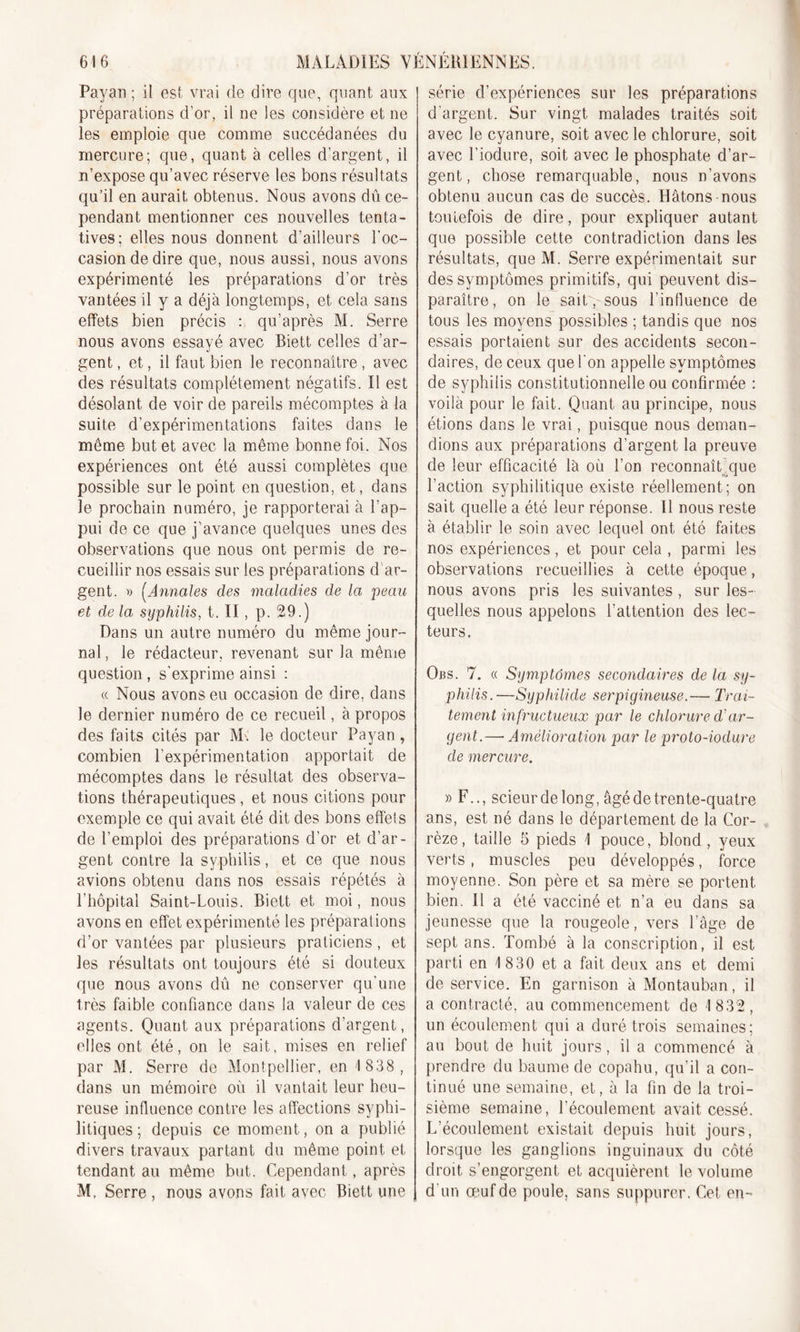 Payan ; il est vrai de dire que, quant aux préparations d’or, il ne les considère et ne les emploie que comme succédanées du mercure; que, quant à celles d’argent, il n’expose qu’avec réserve les bons résultats qu’il en aurait obtenus. Nous avons dû ce- pendant mentionner ces nouvelles tenta- tives; elles nous donnent d’ailleurs l'oc- casion de dire que, nous aussi, nous avons expérimenté les préparations d’or très vantées il y a déjà longtemps, et cela sans effets bien précis : qu’après M. Serre nous avons essayé avec Biett celles d’ar- gent , et, il faut bien le reconnaître, avec des résultats complètement négatifs. Il est désolant de voir de pareils mécomptes à la suite d’expérimentations faites dans le même but et avec la même bonne foi. Nos expériences ont été aussi complètes que possible sur le point en question, et, dans le prochain numéro, je rapporterai à l’ap- pui de ce que j’avance quelques unes des observations que nous ont permis de re- cueillir nos essais sur les préparations d ar- gent. » (Annales des maladies de la peau et de la syphilis, t. II, p. 29.) Dans un autre numéro du même jour- nal, le rédacteur, revenant sur la même question , s’exprime ainsi : « Nous avons eu occasion de dire, dans le dernier numéro de ce recueil, à propos des faits cités par M. le docteur Payan, combien l’expérimentation apportait de mécomptes dans le résultat des observa- tions thérapeutiques, et nous citions pour exemple ce qui avait été dit des bons effets de l’emploi des préparations d’or et d’ar- gent contre la syphilis, et ce que nous avions obtenu dans nos essais répétés à l’hôpital Saint-Louis. Biett et moi, nous avons en effet expérimenté les préparations d’or vantées par plusieurs praticiens, et les résultats ont toujours été si douteux que nous avons dû ne conserver qu’une très faible confiance dans la valeur de ces agents. Quant aux préparations d’argent, elles ont été, on le sait, mises en relief par M. Serre de Montpellier, en 1 838, dans un mémoire où il vantait leur heu- reuse influence contre les affections syphi- litiques ; depuis ce moment, on a publié divers travaux partant du même point et tendant au même but. Cependant, après M, Serre , nous avons fait avec Biett une série d’expériences sur les préparations d’argent. Sur vingt malades traités soit avec le cyanure, soit avec le chlorure, soit avec l’iodure, soit avec le phosphate d’ar- gent, chose remarquable, nous n’avons obtenu aucun cas de succès. Hâtons nous toutefois de dire, pour expliquer autant que possible cette contradiction dans les résultats, que M. Serre expérimentait sur des symptômes primitifs, qui peuvent dis- paraître, on le sait, sous l'influence de tous les moyens possibles ; tandis que nos essais portaient sur des accidents secon- daires, de ceux que l’on appelle symptômes de syphilis constitutionnelle ou confirmée : voilà pour le fait. Quant au principe, nous étions dans le vrai, puisque nous deman- dions aux préparations d’argent la preuve de leur efficacité là où l’on reconnaît’que l’action syphilitique existe réellement; on sait quelle a été leur réponse. Il nous reste à établir le soin avec lequel ont été faites nos expériences, et pour cela , parmi les observations recueillies à cette époque, nous avons pris les suivantes , sur les- quelles nous appelons l’attention des lec- teurs. Obs. 7. « Symptômes secondaires de la sy- philis.—Syphilide serpigineuse.— Trai- tement infructueux par le chlorure d'ar- gent.— Amélioration par le proto-iodure de mercure. » F.., scieur de long, âgé de trente-quatre ans, est né dans le département de la Cor- rèze, taille 5 pieds 1 pouce, blond, yeux verts, muscles peu développés, force moyenne. Son père et sa mère se portent bien. Il a été vacciné et n’a eu dans sa jeunesse que la rougeole, vers l’âge de sept ans. Tombé à la conscription, il est parti en 1 830 et a fait deux ans et demi de service. En garnison à Montauban, il a contracté, au commencement de 1 832, un écoulement qui a duré trois semaines; au bout de huit jours, il a commencé à prendre du baume de copahu, qu’il a con- tinué une semaine, et, à la fin de la troi- sième semaine, l’écoulement avait cessé. L’écoulement existait depuis huit jours, lorsque les ganglions inguinaux du côté droit s’engorgent et acquièrent le volume d’un œuf de poule, sans suppurer. Cet en-