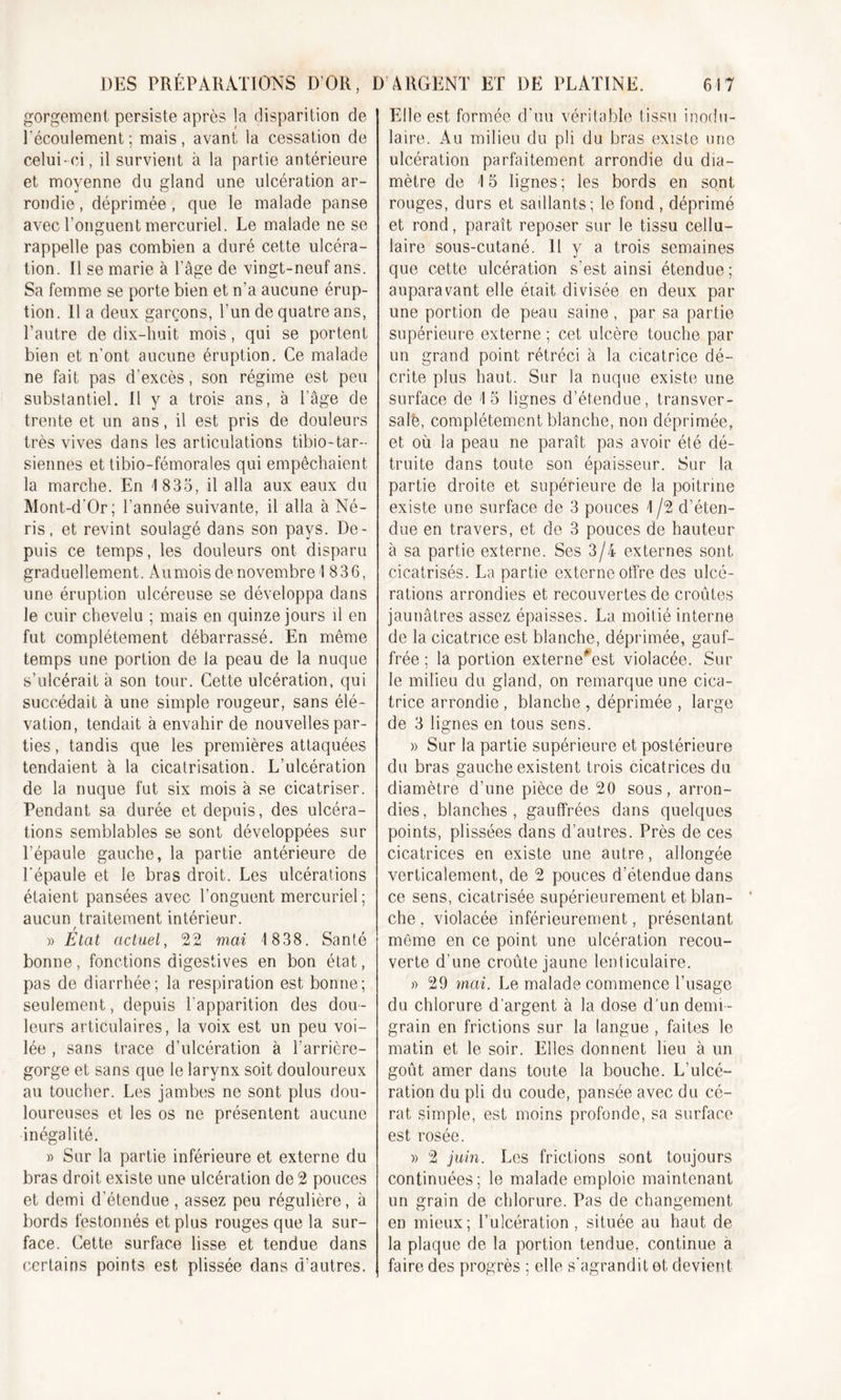 gorgement persiste après la disparition de l'écoulement; mais, avant la cessation de celui-ci, il survient à la partie antérieure et moyenne du gland une ulcération ar- rondie , déprimée, que le malade panse avec l’onguent mercuriel. Le malade ne se rappelle pas combien a duré cette ulcéra- tion. Il se marie à l’âge de vingt-neuf ans. Sa femme se porte bien et n’a aucune érup- tion. Il a deux garçons, l’un de quatre ans, l’autre de dix-huit mois, qui se portent bien et n'ont aucune éruption. Ce malade ne fait pas d’excès, son régime est peu substantiel. Il y a trois ans, à l’âge de trente et un ans, il est pris de douleurs très vives dans les articulations tibio-tar- siennes et tibio-fémorales qui empêchaient la marche. En 1 835, il alla aux eaux du Mont-d’Or; l’année suivante, il alla à Né- ris, et revint soulagé dans son pays. De- puis ce temps, les douleurs ont disparu graduellement. Au mois de novembre! 836, une éruption ulcéreuse se développa dans le cuir chevelu ; mais en quinze jours il en fut complètement débarrassé. En même temps une portion de la peau de la nuque s’ulcérait à son tour. Cette ulcération, qui succédait à une simple rougeur, sans élé- vation, tendait à envahir de nouvelles par- ties , tandis que les premières attaquées tendaient à la cicatrisation. L’ulcération de la nuque fut six mois à se cicatriser. Pendant sa durée et depuis, des ulcéra- tions semblables se sont développées sur l’épaule gauche, la partie antérieure de l'épaule et le bras droit. Les ulcérations étaient pansées avec l’onguent mercuriel ; aucun traitement intérieur. » État actuel, 22 mai 1838. Santé bonne, fonctions digestives en bon état, pas de diarrhée; la respiration est bonne; seulement, depuis l'apparition des dou - leurs articulaires, la voix est un peu voi- lée , sans trace d’ulcération à l’arrière- gorge et sans que le larynx soit douloureux au toucher. Les jambes ne sont plus dou- loureuses et les os ne présentent aucune inégalité. » Sur la partie inférieure et externe du bras droit existe une ulcération de 2 pouces et demi d’étendue, assez peu régulière, à bords festonnés et plus rouges que la sur- face. Cette surface lisse et tendue dans certains points est plissée dans d'autres. Elle est formée d'uu véritable tissu modu- laire. Au milieu du pli du bras existe une ulcération parfaitement arrondie du dia- mètre de ! 5 lignes; les bords en sont rouges, durs et saillants; le fond , déprimé et rond, paraît reposer sur le tissu cellu- laire sous-cutané. 11 y a trois semaines que cette ulcération s’est ainsi étendue; auparavant elle était divisée en deux par une portion de peau saine, par sa partie supérieure externe ; cet ulcère touche par un grand point rétréci à la cicatrice dé- crite plus haut. Sur la nuque existe une surface de !5 lignes d’étendue, transver- sale, complètement blanche, non déprimée, et où la peau ne paraît pas avoir été dé- truite dans toute son épaisseur. Sur la partie droite et supérieure de la poitrine existe une surface de 3 pouces ! /2 d’éten- due en travers, et de 3 pouces de hauteur à sa partie externe. Ses 3/4 externes sont cicatrisés. La partie externe offre des ulcé- rations arrondies et recouvertes de croûtes jaunâtres assez épaisses. La moitié interne de la cicatrice est blanche, déprimée, gauf- frée ; la portion externe#est violacée. Sur le milieu du gland, on remarque une cica- trice arrondie , blanche , déprimée , large de 3 lignes en tous sens. » Sur la partie supérieure et postérieure du bras gauche existent trois cicatrices du diamètre d’une pièce de 20 sous, arron- dies, blanches, gauffrées dans quelques points, plissées dans d’autres. Près de ces cicatrices en existe une autre, allongée verticalement, de 2 pouces d’étendue dans ce sens, cicatrisée supérieurement et blan- che , violacée inférieurement, présentant même en ce point une ulcération recou- verte d’une croûte jaune lenticulaire. » 29 mai. Le malade commence l’usage du chlorure d’argent à la dose d’un demi- grain en frictions sur la langue , faites le matin et le soir. Elles donnent lieu à un goût amer dans toute la bouche. L’ulcé- ration du pli du coude, pansée avec du cé- rat simple, est moins profonde, sa surface est rosée. » 2 juin. Les frictions sont toujours continuées; le malade emploie maintenant un grain de chlorure. Pas de changement en mieux; l’ulcération, située au haut de la plaque de la portion tendue, continue a faire des progrès ; elle s’agrandit et devient