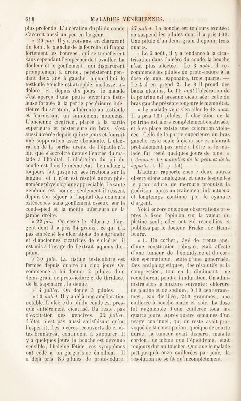 plus profonde. L’ulcération du pli du coude s'accroît aussi un peu en largeur. » 20 juin. Il y a trois ans, en chargeant du foin , le manche de la fourche lui frappa fortement les bourses, qui se tuméfièrent sans cependant l’empêcher de travailler. La douleur et le gonflement, qui disparurent promptement à droite, persistèrent pen- dant deux ans à gauche; aujourd’hui le testicule gauche est atrophié, mollasse, in- dolore , et, depuis dix jours, le malade s’est aperçu d’une petite ouverture fistu- leuse formée à la partie postérieure infé- rieure du scrotum, adhérente au testicule et fournissant un suintement muqueux. L'ancienne cicatrice , placée à la partie supérieure et postérieure du bras , s’est aussi ulcérée depuis quinze jours et fournit une suppuration assez abondante. L’ulcé- ration de la partie droite de l’épaule n’a fait que s’accroître depuis l’entrée du ma- lade à l’hôpital. L ulcération du pli du coude est dans le même état. Le malade a toujours fait jusqu’ici ses frictions sur la langue, et il n’en est résulté aucun phé- nomène physiologique appréciable La san té générale est bonne; seulement il ressent depuis son séjour à l’hôpital des douleurs ostéocopes, sans gonflement osseux, sur le coude-pied et la moitié inférieure de la jambe droite. » 22 juin. On cesse le chlorure d’ar- gent dont il a pris 34 grains, ce qui n’a pas empêché les ulcérations de s’agrandir et d’anciennes cicatrices de s’ulcérer; il est mis à l’usage de l’extrait aqueux d’o- pium. k 30 juin. La fistule testiculaire est fermée depuis quatre ou cinq jours. On commence à lui donner 2 pilules d'un demi-grain de proto-iodure et de thridace, de la saponaire , la demie. » 4 juillet. On donne 3 pilules. » 1 0 juillet. Il y a déjà une amélioration notable. L’ulcère du pli du coude est près- j que entièrement cicatrisé. Du reste, pas d’excitation des gencives. 22 juillet, j L’état n’est pas aussi satisfaisant qu'on ; l’espérait. Les ulcères recouverts de croû- tes brunâtres, continuent à suppurer. Il y a quelques jours la bouche est devenue ! sensible, l’haleine fétide; ces symptômes ont cédé à un gargarisme émollient. Il a déjà pris 83 pilules de proto-iodure, ! 27 juillet. La bouche est toujours excitée: on suspend les pilules dont il a pris 100. Une pilule d’un demi-grain d’opium ; trois quarts. » Le 2 août, il y a tendance à la cica- trisation dans l’ulcère du coude, la bouche n’est plus affectée. Le 3 août, il re- commence les pilules de proto-iodure à la dose de une; saponaire, trois quarts. — Le 4 d en prend 2. Le 8 il prend des bains alcalins. Le II août l’ulcération de la poitrine est presque cicatrisée ; celle du bras gauche présente toujours le même état. » Le malade veut s’en aller le I 8 août. Il a pris I 37 pilules. L’ulcération de la poitrine est alors complètement cicatrisée, et à sa place existe une coloration viola- cée. Celle de la partie supérieure du bras gauche reste seule à cicatriser et n’aurait probablement pas tardé à l’être si le ma- lade fût resté quelques jours de plus. » ( Annales des maladies de la peau et de la syphilis, t. II, p 49). L’auteur rapporte encore deux autres observations analogues, et dans lesquelles le proto-iodure de mercure produisit la guérison , après un traitement infructueux et longtemps continué par le cyanure d’argent. Voici encore quelques observations pro- pres à fixer l’opinion sur la valeur du platine seul ; elles ont été recueillies et publiées par le docteur Fricke, de Ham- bourg. « I. Un cocher , âgé de trente ans, d’une constitution robuste, était affecté d’une tumeur de l’épididyme et du cor- don spermatique, suite d’une gonorrhée. Des antiphlogistiques, des résolutifs et la compression, tout en la diminuant, ne remédièrent point à l’induration. On admi- nistra alors la mixture suivante : chlorure de platine et de sodium, 0,10 centigram- mes; eau distillée, 240 grammes; une cuillerée à bouche matin et soir. La dose fut augmentée d'une cuillerée tous les quatre jours. Après quatre semaines d’un usage continuel, qui du reste avait pro- voqué de la constipation , quoique de courte durée, la tumeur avait disparu, mais le cordon, de même que l’épididyme, était toujours dur au toucher. Quoique le malade prît jusqu’à onze cuillerées par jour, la résolution ne se fit qu’incomplétement,