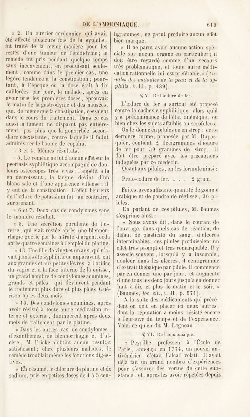 » 2. Un ouvrier cordonnier, qui avait été affecté plusieurs fois de la syphilis, fut traité de la même manière pour les restes d’une tumeur de l’épididyme ; le remède fut pris pendant quelque temps sans inconvénient, en produisant seule- ment, comme dans le premier cas, une légère tendance à la constipation ; pour- tant, à l’époque où la dose était à dix cuillerées par jour, le malade, après en avoir pris les premières doses, éprouvait le matin de la gastrodynie et des nausées, qui. de mêmeque la constipation, cessaient dans le cours du traitement. Dans ce cas aussi la tumeur ne disparut pas entière- ment, pas plus que la gonorrhée secon- daire coexistante, contre laquelle il fallut administrer le baume de copahu. » 3 et 4. Mêmes résultats. ■» 3. Le remède ne fut d’aucun effet sur le psoriasis syphilitique accompagné de dou- leurs ostéocopes très vives; l'appétit alla en décroissant , la langue devint d’un blanc sale et d’une apparence villeuse ; il y eut de la constipation. L'effet heureux de l'iodure de potassium fut, au contraire, surprenant. » 6 et 7. Deux cas de condylomes sans le moindre résultat. x 8. Une sécrétion purulente de l’u- rètre , qui était restée après une blennor- rhagie guérie par le nitrate d’argent, céda après quatre semaines à l’emploi du platine. x I 3. Une fille de vingt et un ans, qui n’a- vait jamais été syphilitique auparavant, eut aux grandes et aux petites lèvres , à l’orifice du vagin et à la face interne de la cuisse, un grand nombre de condylomes acuminés, grands et pâles, qui devinrent pendant le traitement plus durs et plus pâles. Gué- rison après deux mois. » 15. Des condylomes acuminés, après avoir résisté a toute autre médication in- terne et externe, diminuèrent après deux mois de traitement par le platine. » Dans les autres cas de condylomes , d’exanthèmes, de blennorrhagie et d’ul- cère , M. Fricke n’obtint aucun résultat satisfaisant; chez plusieurs malades, le remède troublait même les fonctions diges- tives. . » Eh résumé, le chlorure de platine et de sodium, pris en petites doses de 1 à 5 cen- tigrammes , ne parut produire aucun effet bien marqué. » Il ne parut avoir aucune action spé- ciale sur aucun organe en particulier; il doit être regardé comme d’un secours très problématique, et toute autre médi- cation rationnelle lui est préférable. » (An- nales des maladies de la peau et de la sy- philis , t. Il, p. 1 89). § V. De l’iodure de fer. L’iodure de fer a surtout été proposé contre la cachexie syphilitique, alors qu’il y a prédominance de l’état anémique, ou bien chez les sujets affaiblis ou scrofuleux On le donne en pilules ou en sirop ; cette dernière forme, proposée par M. Dupas- quier, contient 2 décigrammes d iodure de fer pour 30 grammes de sirop. Il doit être préparé avec les précautions indiquées par ce médecin. Quant aux pilules , on les formule ainsi : Proto-iodure de fer. . . . 2 gram. Faites, avecsuffisante quant ité de gomme arabique et de poudre de réglisse , 36 pi- lules. En parlant de ces pilules, M. Baumes s'exprime ainsi : « Nous avons dit, dans le courant de l’ouvrage, dans quels cas de réaction, de défaut de plasticité du sang , d’ulcères interminables, ces pilules produisaient un effet très prompt et très remarquable. Il y associe souvent , lorsqu’il y a insomnie , douleur dans les ulcères , 1 centigramme d’extrait thébaïquepar pilule. Il commence par en donner une par jour , et augmente d’une tous les deux jours jusqu’à en donner huit à dix et plus le matin et le soir. » (Baumes, loc. cit., t. II, p. 571). A la suite des médicaments qui précè- dent on doit en placer ici deux autres , dont la réputation a moins résisté encore à l’épreuve du temps et de l’expérience. Voici ce qu’en dit M. Lâgneau : § VI. De l’ammoniaque. « Peyrilhe, professeur à l’École de Paris, annonça en 1774, un nouvel an- tivénérien , c’était l’alcali volatil. Il avait déjà fait un grand nombre d’expériences pour s’assurer des vertus de cette sub- stance, et, après les avoir répétées depuis