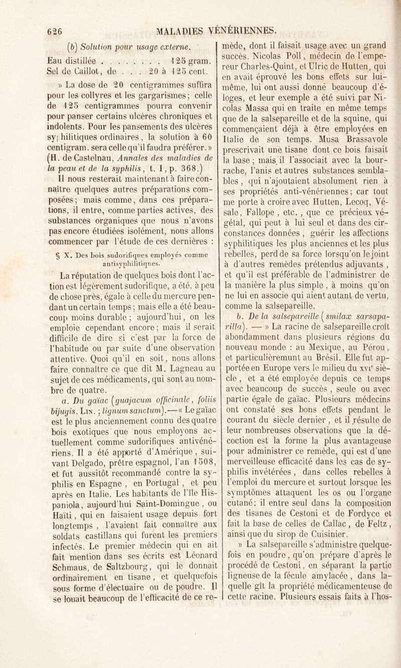 (b) Solution pour usage externe. Eau distillée 125gram. Sel de Caillot, de . . . 20 à 125 cent. » La dose de 20 centigrammes suffira pour les collyres et les gargarismes; celle de 125 centigrammes pourra convenir pour panser certains ulcères chroniques et indolents. Pour les pansements des ulcères sys hilitiques ordinaires , la solution à 60 centigram. sera celle qu’il faudra préférer. » (H. de Castelnau, Annales des maladies de la peau et de la syphilis , t. I,p. 368.) Il nous resterait maintenant à faire con- naître quelques autres préparations com- posées ; mais comme, dans ces prépara- tions, il entre, comme parties actives, des substances organiques que nous n’avons pas encore étudiées isolément, nous allons commencer par l’étude de ces dernières : § X. Des bois sudorifiques employés comme antisyphilitiques. La réputation de quelques bois dont l’ac- tion est légèrement sudorifique, a été, à peu de chose près, égale à celle du mercure pen- dant un certain temps ; mais elle a été beau- coup moins durable ; aujourd’hui, on les emploie cependant encore; mais il serait difficile de dire si c’est par la force de l’habitude ou par suite d’une observation attentive. Quoi qu’il en soit, nous allons faire connaître ce que dit M. Lagneau au sujet de ces médicaments, qui sont au nom- bre de quatre. a. Du gaïac (guajacum officinale, foliis bijugis. Lin. ; lignum sanctum).—« Le gaïac est le plus anciennement connu des quatre bois exotiques que nous employons ac- tuellement comme sudorifiques antivéné- riens. Il a été apporté d’Amérique, sui- vant Delgado, prêtre espagnol, l’an 1 508, et fut aussitôt recommandé contre la sy- philis en Espagne , en Portugal , et peu après en Italie. Les habitants de 1 île His- paniola, aujourd’hui Saint-Domingue, ou Haïti, qui en faisaient usage depuis fort longtemps , l’avaient fait connaître aux soldats castillans qui furent les premiers infectés. Le premier médecin qui en ait fait mention dans ses écrits est Léonard Schmaus, de Saltzbourg, qui le donnait ordinairement en tisane , et quelquefois sous forme d’électuaire ou de poudre. Il se louait beaucoup de l’efficacité de ce re- mède, dont il faisait usage avec un grand succès. Nicolas Poil, médecin de l’empe- reur Charles-Quint, etülric de Hutten, qui en avait éprouvé les bons effets sur lui- même, lui ont aussi donné beaucoup d’é- loges, et leur exemple a été suivi par Ni- colas Massa qui en traite en même temps que de la salsepareille et de la squine, qui commençaient déjà à être employées en Italie de son temps. Musa Brassavole prescrivait une tisane dont ce bois faisait la base ; mais, il l'associait avec la bour- rache, l’anis et autres substances sembla- bles , qui n’ajoutaient absolument rien à ses propriétés anti-vénériennes; car tout me porte à croire avec Hutten, Lecoq, Vé- sale, Fallope , etc. , que ce précieux vé- gétal, qui peut à lui seul et dans des cir- constances données , guérir les affections syphilitiques les plus anciennes et les plus rebelles, perd de sa force lorsqu’on le joint à d’autres remèdes prétendus adjuvants , et qu’il est préférable de l’administrer de la manière la plus simple , à moins qu’on ne lui en associe qui aient autant de vertu, comme la salsepareille. b. Delà salsepareille ( smilax sarsapa- rilla). — » La racine de salsepareille croît abondamment dans plusieurs régions du nouveau monde : au Mexique, au Pérou , et particulièremunt au Brésil. Elle fut ap- portée en Europe vers le milieu du xvie siè- cle , et a été employée depuis ce temps avec beaucoup de succès , seule ou avec partie égale de gaïac. Plusieurs médecins ont constaté ses bons effets pendant le courant du siècle dernier , et il résulte de leur nombreuses observations que la dé- coction est la forme la plus avantageuse pour administrer ce remède, qui est d’une merveilleuse efficacité dans les cas de sy- philis invétérées , dans celles rebelles à l’emploi du mercure et surtout lorsque les symptômes attaquent les os ou l’organe cutané; il entre seul dans la composition des tisanes de Cestoni et de Fordyce et fait la base de celles de Callac , de Feltz , ainsi que du sirop de Cuisinier. )&gt; La salsepareille s’administre quelque- fois en poudre, qu’on prépare d’après le procédé de Cestoni, en séparant la partie ligneuse de la fécule amylacée , dans la- quelle gît la propriété médicamenteuse de cette racine. Plusieurs essais faits à l'hos-