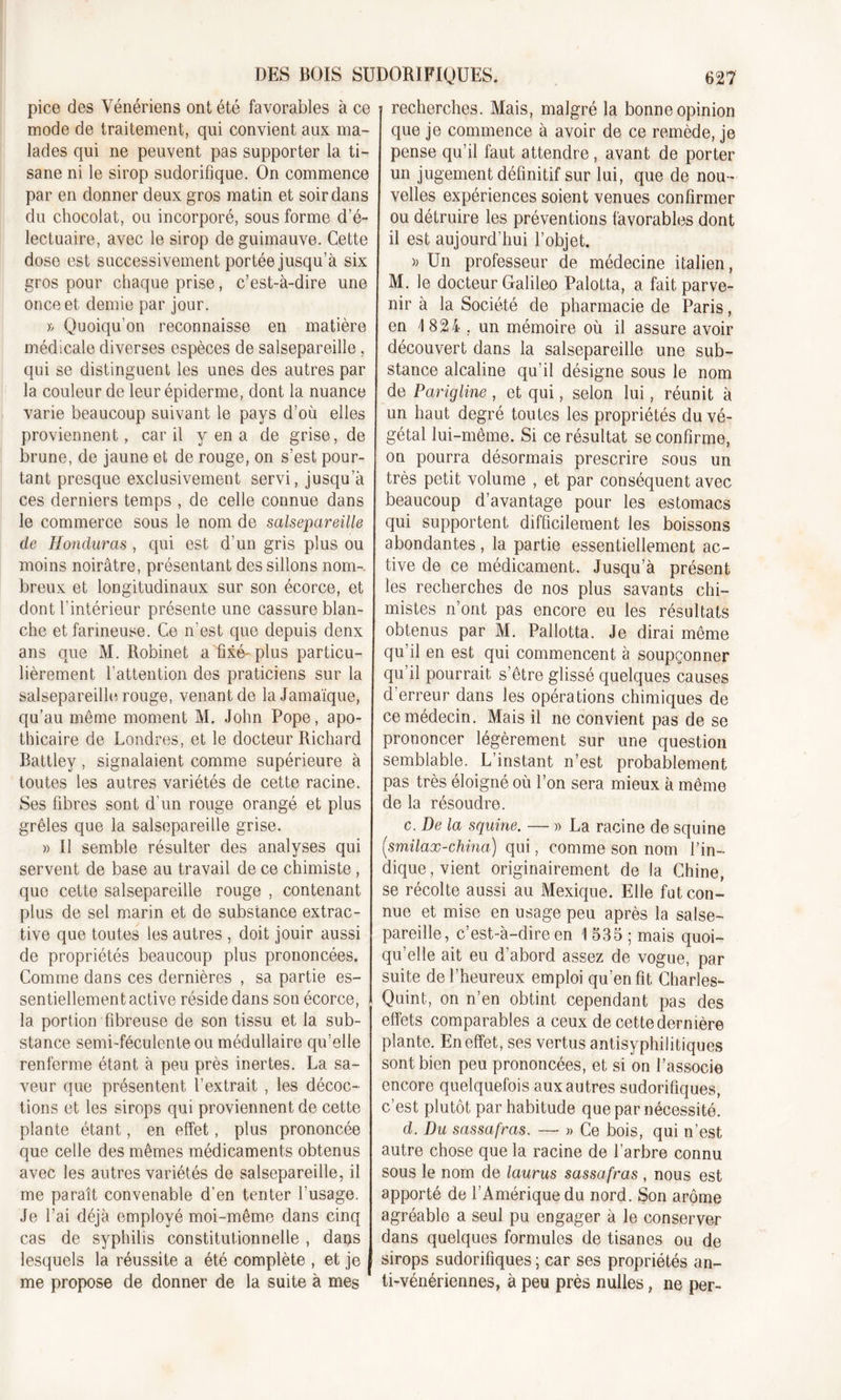 DES BOIS SUDORIFIQUES. pice des Vénériens ont été favorables à ce mode de traitement, qui convient aux ma- lades qui ne peuvent pas supporter la ti- sane ni le sirop sudorifique. On commence par en donner deux gros matin et soir dans du chocolat, ou incorporé, sous forme d’é- lectuaire, avec le sirop de guimauve. Cette dose est successivement portée jusqu’à six gros pour chaque prise, c’est-à-dire une once et demie par jour. » Quoiqu’on reconnaisse en matière médicale diverses espèces de salsepareille, qui se distinguent les unes des autres par la couleur de leur épiderme, dont la nuance varie beaucoup suivant le pays d’où elles proviennent, car il y en a de grise, de brune, de jaune et de rouge, on s’est pour- tant presque exclusivement servi, jusqu’à ces derniers temps , de celle connue dans le commerce sous le nom de salsepareille de Honduras , qui est d’un gris plus ou moins noirâtre, présentant des sillons nom-, breux et longitudinaux sur son écorce, et dont l’intérieur présente une cassure blan- che et farineuse. Ce n'est que depuis denx ans que M. Robinet a fixé-plus particu- lièrement l’attention des praticiens sur la salsepareille rouge, venant de la Jamaïque, qu’au même moment M. John Pope, apo- thicaire de Londres, et le docteur Richard Battley, signalaient comme supérieure à toutes les autres variétés de cette racine. Ses fibres sont d’un rouge orangé et plus grêles que la salsepareille grise. » Il semble résulter des analyses qui servent de base au travail de ce chimiste , que cette salsepareille rouge , contenant plus de sel marin et de substance extrac- tive que toutes les autres , doit jouir aussi de propriétés beaucoup plus prononcées. Comme dans ces dernières , sa partie es- sentiellement active réside dans son écorce, la portion fibreuse de son tissu et la sub- stance semi-féculente ou médullaire qu’elle renferme étant à peu près inertes. La sa- veur que présentent l’extrait , les décoc- tions et les sirops qui proviennent de cette plante étant, en effet, plus prononcée que celle des mêmes médicaments obtenus avec les autres variétés de salsepareille, il me paraît convenable d’en tenter l’usage. Je l’ai déjà employé moi-même dans cinq cas de syphilis constitutionnelle , dans lesquels la réussite a été complète , et je me propose de donner de la suite à mes 627 recherches. Mais, malgré la bonne opinion que je commence à avoir de ce remède, je pense qu’il faut attendre , avant de porter un jugement définitif sur lui, que de nou- velles expériences soient venues confirmer ou détruire les préventions favorables dont il est aujourd’hui l’objet. )) Un professeur de médecine italien, M. le docteur Galileo Palotta, a fait parve- nir à la Société de pharmacie de Paris, en 4 824 . un mémoire où il assure avoir découvert dans la salsepareille une sub- stance alcaline qu’il désigne sous le nom de Parigline , et qui, selon lui, réunit à un haut degré toutes les propriétés du vé- gétal lui-même. Si ce résultat se confirme, on pourra désormais prescrire sous un très petit volume , et par conséquent avec beaucoup davantage pour les estomacs qui supportent difficilement les boissons abondantes , la partie essentiellement ac- tive de ce médicament. Jusqu’à présent les recherches de nos plus savants chi- mistes n’ont pas encore eu les résultats obtenus par M. Pallotta. Je dirai même qu’il en est qui commencent à soupçonner qu’il pourrait s’être glissé quelques causes d'erreur dans les opérations chimiques de ce médecin. Mais il ne convient pas de se prononcer légèrement sur une question semblable. L’instant n’est probablement pas très éloigné où l’on sera mieux à même de la résoudre. c. De la squine. — » La racine de squine (smilax-china) qui, comme son nom l’in- dique, vient originairement de la Chine, se récolte aussi au Mexique. Elle fut con- nue et mise en usage peu après la salse- pareille, c’est-à-dire en 1 535 ; mais quoi- qu’elle ait eu d’abord assez de vogue, par suite de l’heureux emploi qu’en fit Charles- Quint, on n’en obtint cependant pas des effets comparables a ceux de cette dernière plante. En effet, ses vertus antisyphilitiques sont bien peu prononcées, et si on l’associe encore quelquefois aux autres sudorifiques, c’est plutôt par habitude que par nécessité. d. Du sassafras. —• » Ce bois, qui n’est autre chose que la racine de l’arbre connu sous le nom de laurus sassafras , nous est apporté de l’Amérique du nord. Son arôme agréable a seul pu engager à le conserver dans quelques formules de tisanes ou de sirops sudorifiques ; car ses propriétés an- ti-vénériennes, à peu près nulles, ne per-