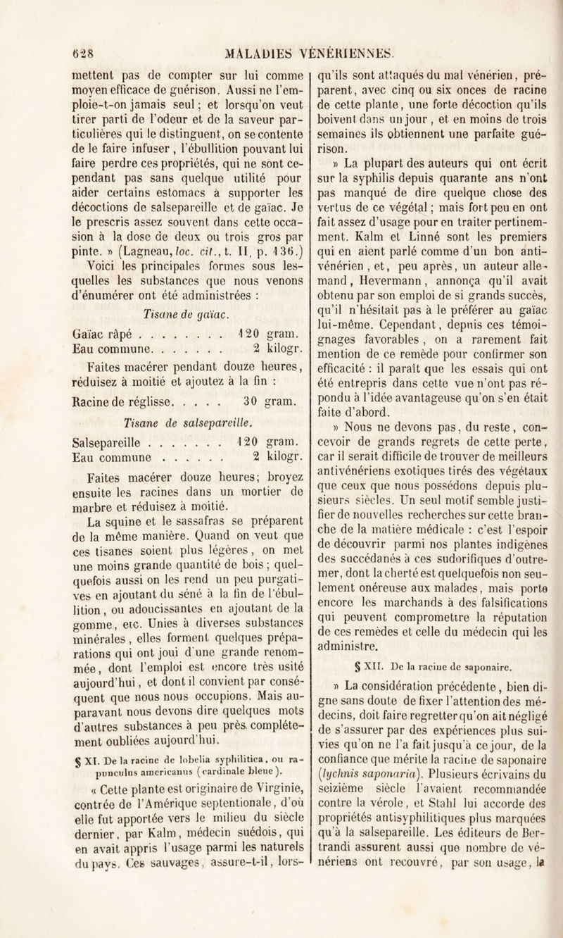 mettent pas de compter sur lui comme moyen efficace de guérison. Aussi ne l’em- ploie-t-on jamais seul ; et lorsqu’on veut tirer parti de l’odeur et de la saveur par- ticulières qui le distinguent, on se contente de le faire infuser , l’ébullition pouvant lui faire perdre ces propriétés, qui ne sont ce- pendant pas sans quelque utilité pour aider certains estomacs à supporter les décoctions de salsepareille et de gaïac. Je le prescris assez souvent dans cette occa- sion à la dose de deux ou trois gros par pinte. » (Lagneau, loc. cit., t. II, p. 136.) Voici les principales formes sous les- quelles les substances que nous venons d’énumérer ont été administrées : Tisane de gaïac. Gaïac râpé 120 gram. Eau commune 2 kilogr. Faites macérer pendant douze heures, réduisez à moitié et ajoutez à la fin : Racine de réglisse 30 gram. Tisane de salsepareille. Salsepareille ....... 120 gram. Eau commune 2 kilogr. Faites macérer douze heures; broyez ensuite les racines dans un mortier de marbre et réduisez à moitié. La squine et le sassafras se préparent de la même manière. Quand on veut que ces tisanes soient plus légères, on met une moins grande quantité de bois ; quel- quefois aussi on les rend un peu purgati- ves en ajoutant du séné à la fin de l’ébul- lition , ou adoucissantes en ajoutant de la gomme, etc. Unies à diverses substances minérales, elles forment quelques prépa- rations qui ont joui d'une grande renom- mée , dont l’emploi est encore très usité aujourd’hui, et dont il convient par consé- quent que nous nous occupions. Mais au- paravant nous devons dire quelques mots d’autres substances à peu près, complète- ment oubliées aujourd’hui. § XT. De la racine de lobelia syphilitica, ou ra- punculus americauus (cardinale bleue). « Cette plante est originaire de Virginie, contrée de l’Amérique septentionale, d’où elle fut apportée vers le milieu du siècle dernier, par Kalm, médecin suédois, qui en avait appris l’usage parmi les naturels du pays. Ces sauvages, assure-t-il, lors- qu’ils sont attaqués du mal vénérien, pré- parent, avec cinq ou six onces de racine de cette plante, une forte décoction qu’ils boivent dans un jour , et en moins de trois semaines ils obtiennent une parfaite gué- rison. » La plupart des auteurs qui ont écrit sur la syphilis depuis quarante ans n’ont pas manqué de dire quelque chose des vertus de ce végétal ; mais fort peu en ont fait assez d’usage pour en traiter pertinem- ment. Kalm et Linné sont les premiers qui en aient parlé comme d’un bon anti- vénérien , et, peu après, un auteur alle- mand , Hevermann, annonça qu’il avait obtenu par son emploi de si grands succès, qu’il n’hésitait pas à le préférer au gaïac lui-même. Cependant, depuis ces témoi- gnages favorables , on a rarement fait mention de ce remède pour confirmer son efficacité : il paraît que les essais qui ont été entrepris dans cette vue n’ont pas ré- pondu à l’idée avantageuse qu’on s’en était faite d’abord. » Nous ne devons pas, du reste, con- cevoir de grands regrets de cette perte, car il serait difficile de trouver de meilleurs antivénériens exotiques tirés des végétaux que ceux que nous possédons depuis plu- sieurs siècles. Un seul motif semble justi- fier de nouvelles recherches sur cette bran- che de la matière médicale : c’est l’espoir de découvrir parmi nos plantes indigènes des succédanés à ces sudorifiques d’outre- mer, dont la cherté est quelquefois non seu- lement onéreuse aux malades, mais porte encore les marchands à des falsifications qui peuvent compromettre la réputation de ces remèdes et celle du médecin qui les administre. § XII. De la raciue de saponaire. » La considération précédente, bien di- gne sans doute de fixer l’attention des mé- decins, doit faire regretter qu’on ait négligé de s’assurer par des expériences plus sui- vies qu’on ne l’a faitjusqu à ce jour, de la confiance que mérite la racine de saponaire (.lychnis saponaria). Plusieurs écrivains du seizième siècle l’avaient recommandée contre la vérole, et Stahl lui accorde des propriétés antisyphilitiques plus marquées qu’à la salsepareille. Les éditeurs de Ber- trandi assurent aussi que nombre de vé- nériens ont recouvré, par son u&amp;age, la