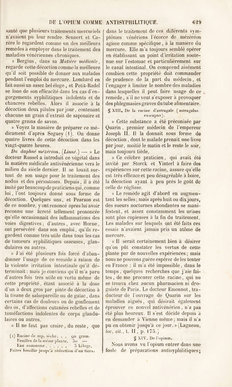 santé que plusieurs traitements mercuriels n’avaient pu leur rendre. Sennert et Ca- rère le regardent comme un des meilleurs remèdes à employer dans le traitement des maladies vénériennes chroniques. » Bergius, dans sa Matière médicale, regarde cette décoction comme la meilleure qu’il soit possible de donner aux malades pendant l’emploi du mercure. Lombard en fait aussi un assez bel éloge , et Petit-Radel se loue de son efficacité dans les cas d’en- gorgements syphilitiques indolents et de chancres rebelles. Alors il associe à la décoction deux pilules par jour, contenant chacune un grain d’extrait de saponaire et quatre grains de savon. » Voyez la manière de préparer ce mé- dicament d’après Seguey(l). On donne quatre livres de cette décoction dans les vingt-quatre heures. Du daphné mézéréon. (Linné.) — » Le docteur Russel a introduit ce végétal dans la matière médicale antivénérienne vers le milieu du siècle dernier. Il se louait sur- tout de son usage pour le traitement des nodus et des periostoses. Depuis, il a été imité par beaucoup de praticiensqui, comme lui, l’ont toujours donné sous forme de décoction. Quelques uns, et Pearson est de ce nombre, y ont renoncé apres lui avoir reconnu une âcreté tellement prononcée qu’elle occasionnait des inflammations des voies digestives ; d’autres , avec Horne , ont persévéré dans son emploi, qu’ils re- gardent comme très utile dans tous les cas de tumeurs syphilitiques osseuses, glan- dulaires ou autres. » J’ai été plusieurs fois forcé d’aban- donner l’usage de ce remède à raison de la violente irritation intestinale qu’il dé- terminait : mais je conviens qu’il m’a paru d’autres fois très utile en vertu même de cette propriété, étant associé à la dose d’un à deux gros par pinte de décoction à la tisane de salsepareille ou de gaïac, dans certains cas de douleurs ou de gonflement des os, d’affections cutanées rebelles et de tuméfactions indolentes de corps glandu- laires ou autres. » Il ne faut pas croire, du reste, que (i) Racine de sap. sèche. . . 90 grain. Feuilles de la meme plante. 5&lt;&gt; — Eau commune 5 kilogr. Faites bouillir jusqu’à réduction d’un tiers. dans le traitement de ces différents sym- ptômes vénériens l’écorce de mézéréon agisse comme spécifique, à la manière du mercure. Elle m’a toujours semblé opérer en établissant un point d’irritation soute- nue sur l’estomac et particulièrement sur le canal intestinal. On comprend aisément combien cette propriété doit commander de prudence de la part du médecin, et l’engager à limiter le nombre des maladies dans lesquelles il peut faire usage de ce remède , s’il ne veut s’exposer à provoquer des phlegmasies graves du tube alimentaire. § XIII. De la racine d’astragale ( astragalus exscapus). » Cette substance a été préconisée par Quarin , premier médecin de l’empereur Joseph II. Il la donnait sous forme de décoction , dont le malade prenait une livre par jour, moitié le matin et le reste le soir, mais toujours tiède. » Ce célèbre praticien, qui avait été invité par Storck et Vinterl à faire des expériences sur cette racine, assure qu’elle est très efficace et peu désagréable à boire, la décoction ayant à peu près le goût de celle de réglisse. » Le remède agit d’abord en augmen- tant les selles ; mais après huit ou dix jours, des sueurs nocturnes abondantes se mani- festent, et assez constamment les urines sont plus copieuses à la fin du traitement. Les malades sur lesquels qnt été faits ces essais n’avaient jamais pris un atome de mercure. » Il serait certainement bien à désirer qu’on pût constater les vertus de cette plante par de nouvelles expériences ; mais nous ne pouvons guère espérer de les tenter en France : il m’a été impossible, dans le temps, quelques recherches que j’aie fai- tes , de me procurer cette racine, qui ne se trouva chez aucun pharmacien ni dro- guiste de Paris. Le docteur Emonnot, tra- ducteur de l’ouvrage de Quarin sur les maladies aiguës, qui désirait également éprouver ce nouvel antivénérien, n’a pas été plus heureux. Il s’est décidé depuis à en demander à Vienne même ; mais il n'a pu en obtenir jusqu’à ce jour. » (Lagneau, lue. cil., t. II, p. 175.) § XIV. De l’opium. Nous avons vu l’opium entrer dans une foule de préparations antisyphilitiques;