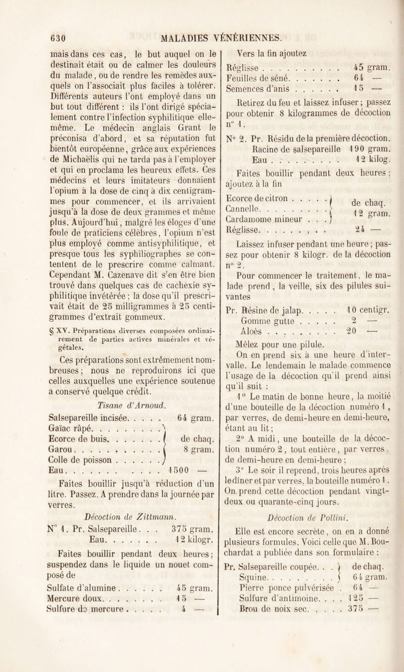 mais dans ces cas, le but auquel on le destinait était ou de calmer les douleurs du malade, ou de rendre les remèdes aux- quels on l’associait plus faciles à tolérer. Différents auteurs l’ont employé dans un but tout différent : ils l’ont dirigé spécia- lement contre l’infection syphilitique elle- même. Le médecin anglais Grant le préconisa d’abord, et sa réputation fut bientôt européenne, grâce aux expériences de Michaëlis qui ne tarda pas à l’employer et qui en proclama les heureux effets. Ces médecins et leurs imitateurs donnaient l’opium à la dose de cinq à dix centigram- mes pour commencer, et ils arrivaient jusqu’à la dose de deux grammes et même plus. Aujourd’hui, malgré les éloges d’une foule de praticiens célèbres, l’opium n’est plus employé comme antisyphilitique, et presque tous les syphiliographes se con- tentent de le prescrire comme calmant. Cependant M. Cazenave dit s’en être bien trouvé dans quelques cas de cachexie sy- philitique invétérée ; la dose qu’il prescri- vait était de 25 milligrammes à 25 centi- grammes d’extrait gommeux. § XY. Préparations diverses composées ordinai- rement de parties actives minérales et vé- gétales. Ces préparations sont extrêmement nom- breuses ; nous ne reproduirons ici que celles auxquelles une expérience soutenue a conservé quelque crédit. Tisane d’Arnoud. Salsepareille incisée 64 gram. Gaïac râpé ^ Ecorce de buis r de chaq. Garou ( Sgram. Colle de poisson y Eau 1500 — Faites bouillir jusqu’à réduction d’un litre. Passez. A prendre dans la journée par verres. Décoction de Zittmann. N° 4. Pr. Salsepareille. . . 375 gram. Eau 4 2kilogr. Faites bouillir pendant deux heures; suspendez dans le liquide un nouet com- posé de Sulfate d’alumine 45 gram. Mercure doux 4 5 — Sulfure do mercure 4 — j Vers la fin ajoutez Réglisse 45 gram. Feuilles de séné 64 — Semences d’anis 15 — Retirez du feu et laissez infuser ; passez pour obtenir 8 kilogrammes de décoction n° 4. N° 2. Pr. Résidu delà première décoction. Racine de salsepareille 4 90 gram. Eau . 12 kilog. Faites bouillir pendant deux heures ; ajoutez à la fin Ecorce de citron j Cannelle J Cardamome mineur . . . J Réglisse , . . de chaq. 12 gram. 24 — Laissez infuser pendant une heure ; pas- sez pour obtenir 8 kilogr. de la décoction n° 2. Pour commencer le traitement. le ma- lade prend , la veille, six des pilules sui- vantes Pr. Résine de jalap 4 0 centigr. Gomme gutte 2 — Àloès 20 — Mêlez pour une pilule. On en prend six à une heure d’inter- valle. Le lendemain le malade commence l’usage de la décoction qu'il prend ainsi qu’il suit : 4 ° Le matin de bonne heure, la moitié d’une bouteille de la décoction numéro 4 , par verres, de demi-heure en demi-heure, étant au lit ; 2° A midi, une bouteille de la décoc- tion numéro 2 , tout entière, par verres , de demi-heure en demi-heure ; 3° Le soir il reprend, trois heures après le dîner et par verres, la bouteille numéro 1. On prend cette décoction pendant vingt- deux ou quarante-cinq jours. Décoction de Pollini. Elle est encore secrète, on en a donné plusieurs formules. Voici celle que M. Bou- chardat a publiée dans son formulaire : Pr. Salsepareille coupée. . . ) de chaq. Squine j 6 4 gram. Pierre ponce pulvérisée . 64 — Sulfure d’antimoine. . . . 125 — Brou de noix sec 375 —