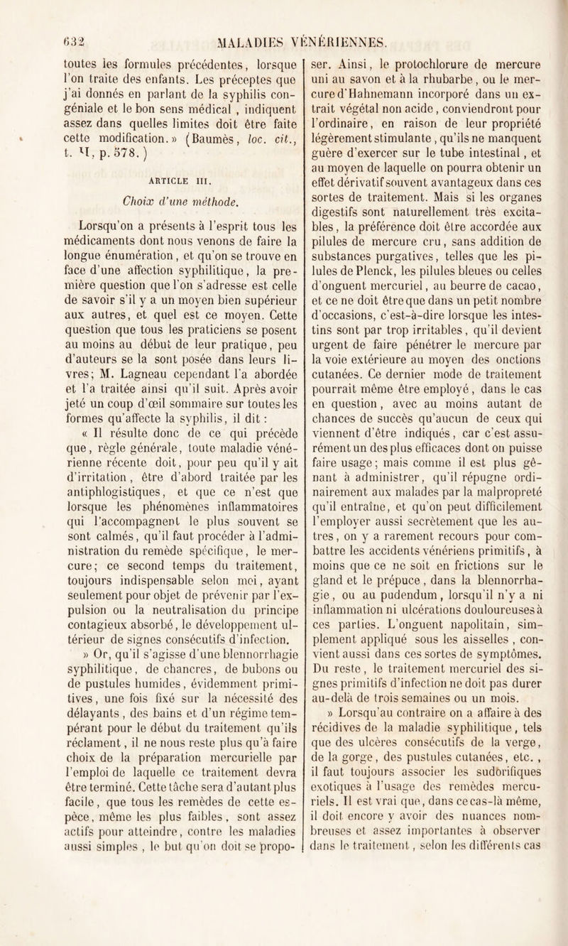 toutes les formules précédentes, lorsque l’on traite des enfants. Les préceptes que j’ai donnés en parlant de la syphilis con- géniale et le bon sens médical , indiquent assez dans quelles limites doit être faite cette modification.» (Baumès, loc. cü., t. H, p.578.) ARTICLE III. Choix cl’wie méthode. Lorsqu’on a présents à l’esprit tous les médicaments dont nous venons de faire la longue énumération, et qu’on se trouve en face d’une affection syphilitique, la pre- mière question que l’on s’adresse est celle de savoir s’il y a un moyen bien supérieur aux autres, et quel est ce moyen. Cette question que tous les praticiens se posent au moins au début de leur pratique, peu d’auteurs se la sont posée dans leurs li- vres; M. Lagneau cependant l’a abordée et l'a traitée ainsi qu’il suit. Après avoir jeté un coup d’œil sommaire sur toutes les formes qu’affecte la syphilis, il dit : « Il résulte donc de ce qui précède que, règle générale, toute maladie véné- rienne récente doit, pour peu qu’il y ait d’irritation , être d’abord traitée par les antiphlogistiques, et que ce n’est que lorsque les phénomènes inflammatoires qui l’accompagnent le plus souvent se sont calmés, qu’il faut procéder à l’admi- nistration du remède spécifique, le mer- cure; ce second temps du traitement, toujours indispensable selon moi, ayant seulement pour objet de prévenir par l’ex- pulsion ou la neutralisation du principe contagieux absorbé, le développement ul- térieur de signes consécutifs d’infection. » Or, qu’il s’agisse d’une blennorrhagie syphilitique, de chancres, de bubons ou de pustules humides, évidemment primi- tives, une fois fixé sur la nécessité des délayants , des bains et d’un régime tem- pérant pour le début du traitement qu’ils réclament, il ne nous reste plus qu’à faire choix de la préparation mercurielle par l’emploi de laquelle ce traitement devra être terminé. Cette tâche sera d’autant plus facile, que tous les remèdes de cette es- pèce, même les plus faibles, sont assez actifs pour atteindre, contre les maladies aussi simples , le but qu’on doit se propo- ser. Ainsi, le protochlorure de mercure uni au savon et à la rhubarbe, ou le mer- cure d’Hahnemann incorporé dans un ex- trait végétal non acide, conviendront pour l’ordinaire, en raison de leur propriété légèrement stimulante, qu’ils ne manquent guère d’exercer sur le tube intestinal, et au moyen de laquelle on pourra obtenir un effet dérivatif souvent avantageux dans ces sortes de traitement. Mais si les organes digestifs sont naturellement très excita- bles , la préférence doit être accordée aux pilules de mercure cru, sans addition de substances purgatives, telles que les pi- lules de Plenck, les pilules bleues ou celles d’onguent mercuriel, au beurre de cacao, et ce ne doit être que dans un petit nombre d’occasions, c’est-à-dire lorsque les intes- tins sont par trop irritables, qu’il devient urgent de faire pénétrer le mercure par la voie extérieure au moyen des onctions cutanées. Ce dernier mode de traitement pourrait même être employé, dans le cas en question, avec au moins autant de chances de succès qu’aucun de ceux qui viennent d’être indiqués, car c’est assu- rément un des plus efficaces dont on puisse faire usage ; mais comme il est plus gê- nant à administrer, qu’il répugne ordi- nairement aux malades par la malpropreté qu’il entraîne, et qu’on peut difficilement l’employer aussi secrètement que les au- tres , on y a rarement recours pour com- battre les accidents vénériens primitifs, à moins que ce ne soit en frictions sur le gland et le prépuce, dans la blennorrha- gie , ou au pudendum, lorsqu’il n’y a ni inflammation ni ulcérations douloureuses à ces parties. L’onguent napolitain, sim- plement appliqué sous les aisselles , con- vient aussi dans ces sortes de symptômes. Du reste, le traitement mercuriel des si- gnes primitifs d’infection ne doit pas durer au-delà de trois semaines ou un mois. » Lorsqu’au contraire on a affaire à des récidives de la maladie syphilitique, tels que des ulcères consécutifs de la verge, de la gorge, des pustules cutanées, etc. , il faut toujours associer les sudorifiques exotiques à l’usage des remèdes mercu- riels. Il est vrai que, dans ce cas-là même, il doit encore y avoir des nuances nom- breuses et assez importantes à observer dans le traitement, selon les différents cas