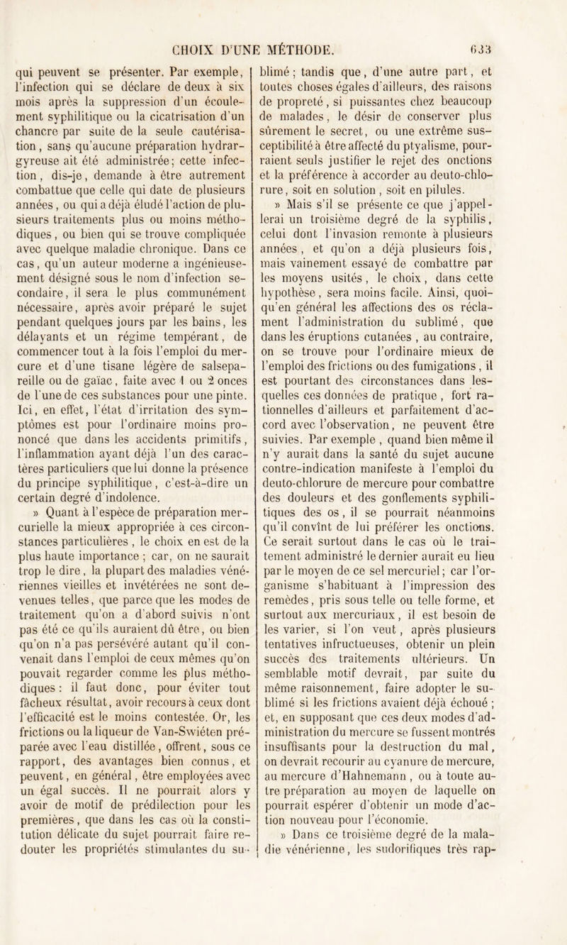 qui peuvent se présenter. Par exemple, l’infection qui se déclare de deux à six mois après la suppression d’un écoule- ment syphilitique ou la cicatrisation d’un chancre par suite de la seule cautérisa- tion , san$ qu’aucune préparation hydrar- gyreuse ait été administrée; cette infec- tion , dis-je, demande à être autrement combattue que celle qui date de plusieurs années, ou qui a déjà éludé l’action de plu- sieurs traitements plus ou moins métho- diques , ou bien qui se trouve compliquée avec quelque maladie chronique. Dans ce cas, qu’un auteur moderne a ingénieuse- ment désigné sous le nom d’infection se- condaire, il sera le plus communément nécessaire, après avoir préparé le sujet pendant quelques jours par les bains, les délayants et un régime tempérant, de commencer tout à la fois l’emploi du mer- cure et d’une tisane légère de salsepa- reille ou de gaïac, faite avec 1 ou 2 onces de l’une de ces substances pour une pinte. Ici, en effet, l’état d’irritation des sym- ptômes est pour l’ordinaire moins pro- noncé que dans les accidents primitifs, l’inflammation ayant déjà l’un des carac- tères particuliers que lui donne la présence du principe syphilitique, c’est-à-dire un certain degré d’indolence. » Quant à l’espèce de préparation mer- curielle la mieux appropriée à ces circon- stances particulières , le choix en est de la plus haute importance ; car, on ne saurait trop le dire , la plupart des maladies véné- riennes vieilles et invétérées ne sont de- venues telles, que parce que les modes de traitement qu’on a d’abord suivis n’ont pas été ce qu'ils auraient dû être, ou bien qu’on n’a pas persévéré autant qu’il con- venait dans l’emploi de ceux mêmes qu’on pouvait regarder comme les plus métho- diques : il faut donc, pour éviter tout fâcheux résultat, avoir recours à ceux dont l’efficacité est le moins contestée. Or, les frictions ou la liqueur de Yan-Swiéten pré- parée avec l’eau distillée, offrent, sous ce rapport, des avantages bien connus, et peuvent, en général, être employées avec un égal succès. Il ne pourrait alors y avoir de motif de prédilection pour les premières, que dans les cas où la consti- tution délicate du sujet pourrait faire re- douter les propriétés stimulantes du su- blimé ; tandis que, d’une autre part, et toutes choses égales d'ailleurs, des raisons de propreté, si puissantes chez beaucoup de malades, le désir de conserver plus sûrement le secret, ou une extrême sus- ceptibilité à être affecté du ptyalisme, pour- raient seuls justifier le rejet des onctions et la préférence à accorder au deuto-chlo- rure, soit en solution , soit en pilules. » Mais s’il se présente ce que j’appel- lerai un troisième degré de la syphilis, celui dont l’invasion remonte à plusieurs années, et qu’on a déjà plusieurs fois, mais vainement essayé de combattre par les moyens usités, le choix, dans cette hypothèse, sera moins facile. Ainsi, quoi- qu’en général les affections des os récla- ment l’administration du sublimé, que dans les éruptions cutanées , au contraire, on se trouve pour l’ordinaire mieux de l’emploi des frictions ou des fumigations, il est pourtant des circonstances dans les- quelles ces données de pratique , fort ra- tionnelles d’ailleurs et parfaitement d’ac- cord avec l’observation, ne peuvent être suivies. Par exemple , quand bien même il n’y aurait dans la santé du sujet aucune contre-indication manifeste à l’emploi du deuto-chlorure de mercure pour combattre des douleurs et des gonflements syphili- tiques des os, il se pourrait néanmoins qu’il convînt de lui préférer les onctions. Ce serait surtout dans le cas où le trai- tement administré le dernier aurait eu lieu par le moyen de ce sel mercuriel ; car l’or- ganisme s’habituant à l’impression des remèdes, pris sous telle ou telle forme, et surtout aux mercuriaux, il est besoin de les varier, si l’on veut, après plusieurs tentatives infructueuses, obtenir un plein succès des traitements ultérieurs. Un semblable motif devrait, par suite du même raisonnement, faire adopter le su- blimé si les frictions avaient déjà échoué ; et, en supposant que ces deux modes d’ad- ministration du mercure se fussent montrés insuffisants pour la destruction du mal, on devrait recourir au cyanure de mercure, au mercure d’Hahnemann , ou à toute au- tre préparation au moyen de laquelle on pourrait espérer d’obtenir un mode d’ac- tion nouveau pour l’économie. » Dans ce troisième degré de la mala- die vénérienne, les sudorifiques très rap-