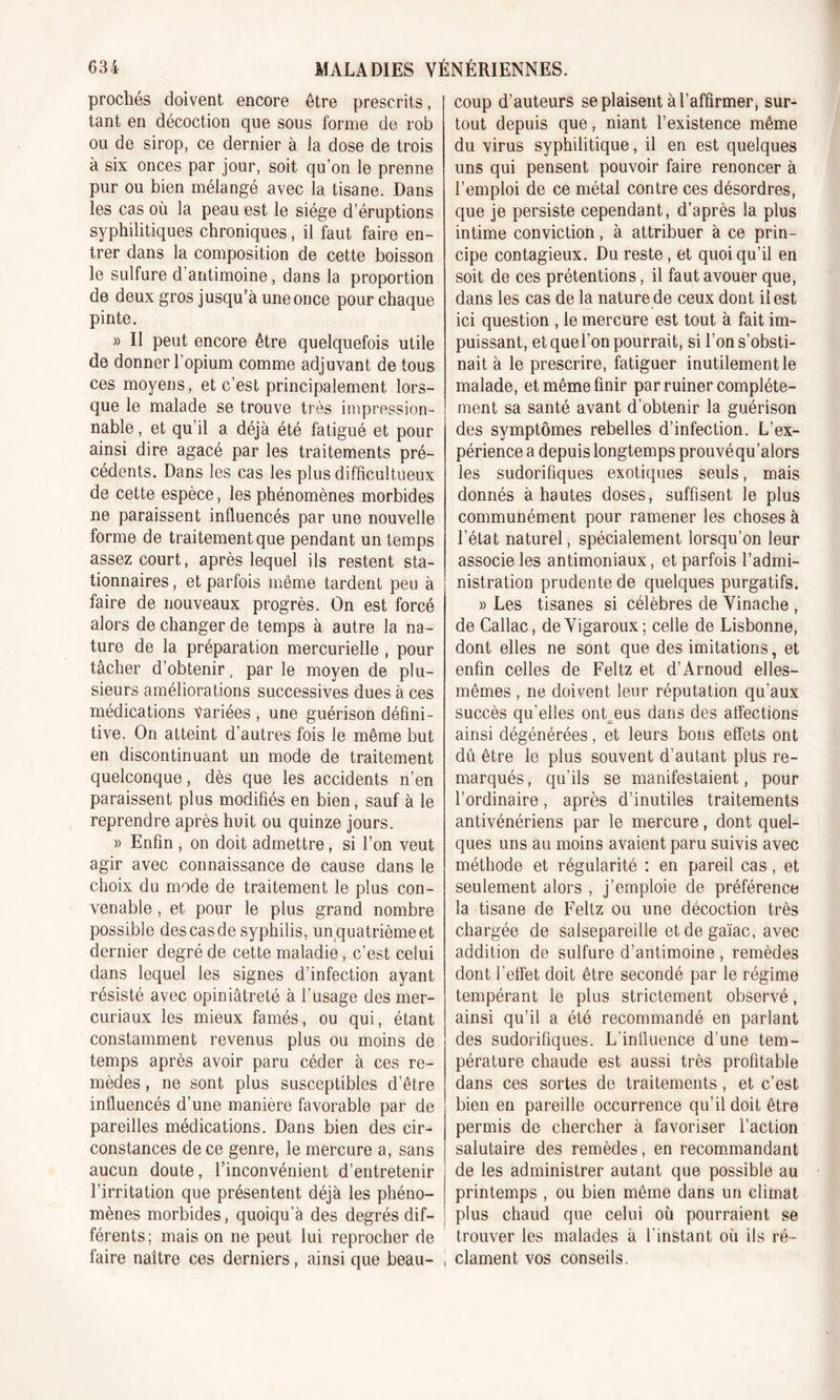 prochés doivent encore être prescrits, tant en décoction que sous forme de rob ou de sirop, ce dernier à la dose de trois à six onces par jour, soit qu’on le prenne pur ou bien mélangé avec la tisane. Dans les cas où la peau est le siège d’éruptions syphilitiques chroniques, il faut faire en- trer dans la composition de cette boisson le sulfure d’antimoine, dans la proportion de deux gros jusqu’à une once pour chaque pinte. » Il peut encore être quelquefois utile de donner l’opium comme adjuvant de tous ces moyens, et c’est principalement lors- que le malade se trouve très impression- nable , et qu’il a déjà été fatigué et pour ainsi dire agacé par les traitements pré- cédents. Dans les cas les plus difficultueux de cette espèce, les phénomènes morbides ne paraissent influencés par une nouvelle forme de traitement que pendant un temps assez court, après lequel ils restent sta- tionnaires , et parfois même tardent peu à faire de nouveaux progrès. On est forcé alors de changer de temps à autre la na- ture de la préparation mercurielle , pour tâcher d’obtenir, par le moyen de plu- sieurs améliorations successives dues à ces médications variées , une guérison défini- tive. On atteint d’autres fois le même but en discontinuant un mode de traitement quelconque, dès que les accidents n’en paraissent plus modifiés en bien, sauf à le reprendre après huit ou quinze jours. » Enfin , on doit admettre, si l’on veut agir avec connaissance de cause dans le choix du mode de traitement le plus con- venable , et pour le plus grand nombre possible des cas de syphilis, un quatrième et dernier degré de cette maladie, c’est celui dans lequel les signes d’infection ayant résisté avec opiniâtreté à l’usage des mer- curiaux les mieux famés, ou qui, étant constamment revenus plus ou moins de temps après avoir paru céder à ces re- mèdes , ne sont plus susceptibles d’être influencés d’une manière favorable par de pareilles médications. Dans bien des cir- constances de ce genre, le mercure a, sans aucun doute, l’inconvénient d’entretenir l’irritation que présentent déjà les phéno- mènes morbides, quoiqu’à des degrés dif- férents; mais on ne peut lui reprocher de faire naître ces derniers, ainsi que beau- , coup d’auteurs se plaisent à l’affirmer, sur- tout depuis que, niant l’existence même du virus syphilitique, il en est quelques uns qui pensent pouvoir faire renoncer à l’emploi de ce métal contre ces désordres, que je persiste cependant, d’après la plus intime conviction, à attribuer à ce prin- cipe contagieux. Du reste, et quoiqu’il en soit de ces prétentions, il faut avouer que, dans les cas de la nature de ceux dont il est ici question , le mercure est tout à fait im- puissant, et que l’on pourrait, si l’on s’obsti- nait à le prescrire, fatiguer inutilement le malade, et même finir par ruiner complète- ment sa santé avant d’obtenir la guérison des symptômes rebelles d’infection. L’ex- périence a depuis longtemps prouvé qu’alors les sudorifiques exotiques seuls, mais donnés à hautes doses, suffisent le plus communément pour ramener les choses à l’état naturel, spécialement lorsqu’on leur associe les antimoniaux, et parfois l’admi- nistration prudente de quelques purgatifs. » Les tisanes si célèbres de Vinache , de Callac, deVigaroux; celle de Lisbonne, dont elles ne sont que des imitations, et enfin celles de Feltz et d’Arnoud elles- mêmes , ne doivent leur réputation qu'aux succès qu'elles ont eus dans des affections ainsi dégénérées, et leurs bons effets ont dû être le plus souvent d’autant plus re- marqués, qu’ils se manifestaient, pour l’ordinaire, après d’inutiles traitements antivénériens par le mercure, dont quel- ques uns au moins avaient paru suivis avec méthode et régularité : en pareil cas, et seulement alors , j’emploie de préférence la tisane de Feltz ou une décoction très chargée de salsepareille etdegaïac, avec addition de sulfure d’antimoine , remèdes dont l’effet doit être secondé par le régime tempérant le plus strictement observé, ainsi qu’il a été recommandé en parlant des sudorifiques. L'influence d’une tem- pérature chaude est aussi très profitable dans ces sortes de traitements, et c’est bien en pareille occurrence qu’il doit être permis de chercher à favoriser l’action salutaire des remèdes, en recommandant de les administrer autant que possible au printemps , ou bien même dans un climat plus chaud que celui où pourraient se trouver les malades à l’instant où ils ré- clament vos conseils.