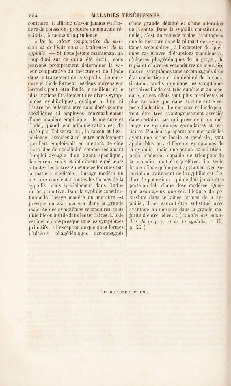 contraire, il affirme n’avoir jamais vu l’io- dure de potassium produire de mauvais ré- sultats , à moins d’imprudence. » De la valeur comparative du mer- cure et de l’iode dans le traitement de la syphilis. — Si nous jetons maintenant un coup d œil sur ce quia été écrit, nous pouvons promptement déterminer la va- leur comparative du mercure et de l’iode dans le traitement de la syphilis. Le mer- cure et l’iode forment les deux moyens sur lesquels peut être fondé le meilleur et le plus inoffensif traitement des divers symp- tômes syphilitiques , quoique ni l’un ni l'autre ne puissent être considérés comme spécifiques ni employés convenablement d’une manière empirique : le mercure et l’iode , quand leur administration est di- rigée par l’observation , la raison et l’ex- périence, associés à tel autre médicament que l’art emploierait en mettant de côté toute idée de spécificité comme réclamant l’emploi aveugle d’un agent spécifique , demeurent seuls et infiniment supérieurs à toutes les autres substances fournies par la matière médicale ; l’usage modéré du mercure convient à toutes les formes de la syphilis, mais spécialement dans l’indu- ration primitive. Dans la syphilis constitu- tionnelle l’usage modéré du mercure est presque un sine qud non dans la grande majorité des symptômes secondaires, mais nuisible ou inutile dans les tertiaires. L’iode est inerte dans presque tous les symptômes primitifs , à l’exception de quelques formes d’ulcères phagédéniques accompagnés d’une grande débilité et d’une altération de la santé. Dans la syphilis constitution- nelle , c’est un remède moins avantageux que le mercure dans la plupart des symp- tômes secondaires , à l’exception de quel- ques cas graves d’éruptions pustuleuses , d’ulcères phagédéniques de la gorge, de rupia et d'ulcères secondaires de mauvaise nature, symptômes tous accompagnés d’un état cachectique et de débilité de la cons- titution : tandis que dans les symptômes tertiaires l’iode est très supérieur au mer- cure , et ses effets sont plus manifestes et plus certains que dans aucune autre es- pèce d’affection. Le mercure et l’iode peu- vent être très avantageusement associés dans certains cas qui présentent un mé- lange de symptômes secondaires et ter- tiaires. Plusieurs préparations mercurielles ayant une action locale et générale, sont applicables aux différents symptômes de la syphilis, mais une action constitution- nelle modérée, capable de triompher de la maladie , doit être préférée. La seule forme d’iode qu’on peut appliquer avec sé- curité au traitement de la syphilis est l’io- dure de potassium , qui ne doit jamais être porté au delà d’une dose modérée. Quel- que avantageux que soit l’iodure de po- tassium dans certaines formes de la sy- philis , il ne saurait être substitué avec avantage au mercure dans la grande ma- jorité d’entre elles. » (Annales des mala- dies de la peau et de la syphilis, t. II, p. 22.) FIN DU TOME SEPTIÈME.