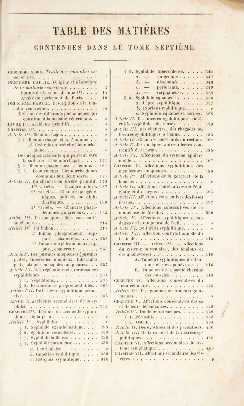 TABLE DES MATIERES CONTENUES DANS LE TOME SEPTIEME. Cinquième sékie. Traité des maladies vé- nériennes 1 PREMIÈRE PARTIE. Origine et historique de la maladie vénérienne 1 Statuts de la x'eine Jeanne lre. ... 14 Arrêté du parlement de Paris. . . , 40 DEUXIÈME PARTIE. Description delà ma- ladie vénérienne 54 Division des différents phénomènes qui constituent la maladie vénérienne. . » LIVRE Ier. Accidents primitifs » Chapitre Ier » Article Ier. Blennorrhagie » § 1. Blennorrhagie chez l’homme . . » A. Urêtraleou urétrite blennorha- gique » De quelques accidents qui peuvent être la suite de la blennorrhagie . . . . 121 S 2. Blennorrhagie chez la femme. . 161 § 3. Ecoulements blennorrhagiques communs aux deux sexes. . . 177 Article II. Du chancre ou ulcère primitif. 178 lre variété. — Chancre induré. 187 2e variété. — Chancres phagédé- niques, pultacés ou diph- théritiques 189 3e variété. — Chancres phagé- déniques gangréneux. . . . 193 Article III. De quelques effets consécutifs du chancre 214 Article IV. Du bubon 217 1° Bubon phlegmoneux , sup- puré , chancreux 252 2° Bubon non phlegmoneux, sup- puré, chancreux 253 Article V. Des pustules muqueuses (pustules plates, tubercules muqueux, tubercules plats, plaques ou papules muqueuses). . . 257 Article VI. Des végétations et excroissances syphilitiques. 274 § 1. Végétations 275 § 2. Excroissances proprement dites. . 305 Article VII. De la fièvre syphilitique primi- j tive 308 LIVRE 11. Accidents secondaires de la sy- philis 314 Chapitre 1er. Lésions ou accidents syphili- tiques. de la peau Article Ier. Syphilides § 1. Syphilide exanthématique. . . § 2. Syphilide vésiculeuse § 3. Syphilide bulleuse 5 4. Syphilide pustuleuse a. Lenticulaire » h. Impétigo syphilitique 339 c. Ecthvma syphilitique 340 » » 328 330 33G 338 § 5. Syphilide tuberculeuse 344 a. — en groupes 347 b. — disséminée 348 c. — perforante 349 d. — serpigineuse 3 54 § 6. Syphilide squameuse 3 56 a. Lèpre syphilitique. 3 57 b. Psoriasis syphilitique » c. Syphilide squameuse cornée . 3 58 Article II. Des ulcères syphilitiques consé- cutifs (syphilide ulcéreuse) 379 Article III. Des chancres, des rhagades ou fissures syphilitiques à l’anus. 383 Article IV. Chancres consécutifs du rectum. 384 Article V. De quelques autres ulcères con- sécutifs de la peau. 385 Article VI. Affections du système épider- moïde 38 7 Chapitre II. Affections syphilitiques des membranes muqueuses 389 Article Ier. Affections de la gorge et de la bouche » Article II. Affections consécutives de l’épi- glotte et du larynx 396 Article III. Affections consécutives des fosses nasales 397 Article IV. Affections consécutives de la muqueuse de l’oreille 399 Article V. Affections syphilitiques secon- daires de la muqueuse de l’œil &gt;» Article VI. De l’iritis syphilitique &gt;» Article VII. Affection constitutionnelle du testicule 4to Chapitre III. — Article 1er. — Affections du système musculaire, des tendons et des aponévroses . 410 A. Tumeurs syphilitiques des ten- dons et des aponévroses . . 416 B. Tumeurs de la partie charnue des muscles 419 Chapitre IV. Affections consécutives du tissu cellulaire 425 Article Ier. Des gommes ou tumeurs gom- meuses » Chapitre V. Affections consécutives des os et de leurs dépendances 4 28 Article Ier. Douleurs ostéocopes 429 S 1. Périostite ............ 433 § 2. Ostéite. . 434 Article II. Des exostoses et des périostoses. 436 Article III. De la carie et de la nécrose sy- philitiques 446 Chapitre VI. Affections secondaires du sys- tème lymphatique 4^9 Chapitre VII. Affections secondaires des vis- cères s