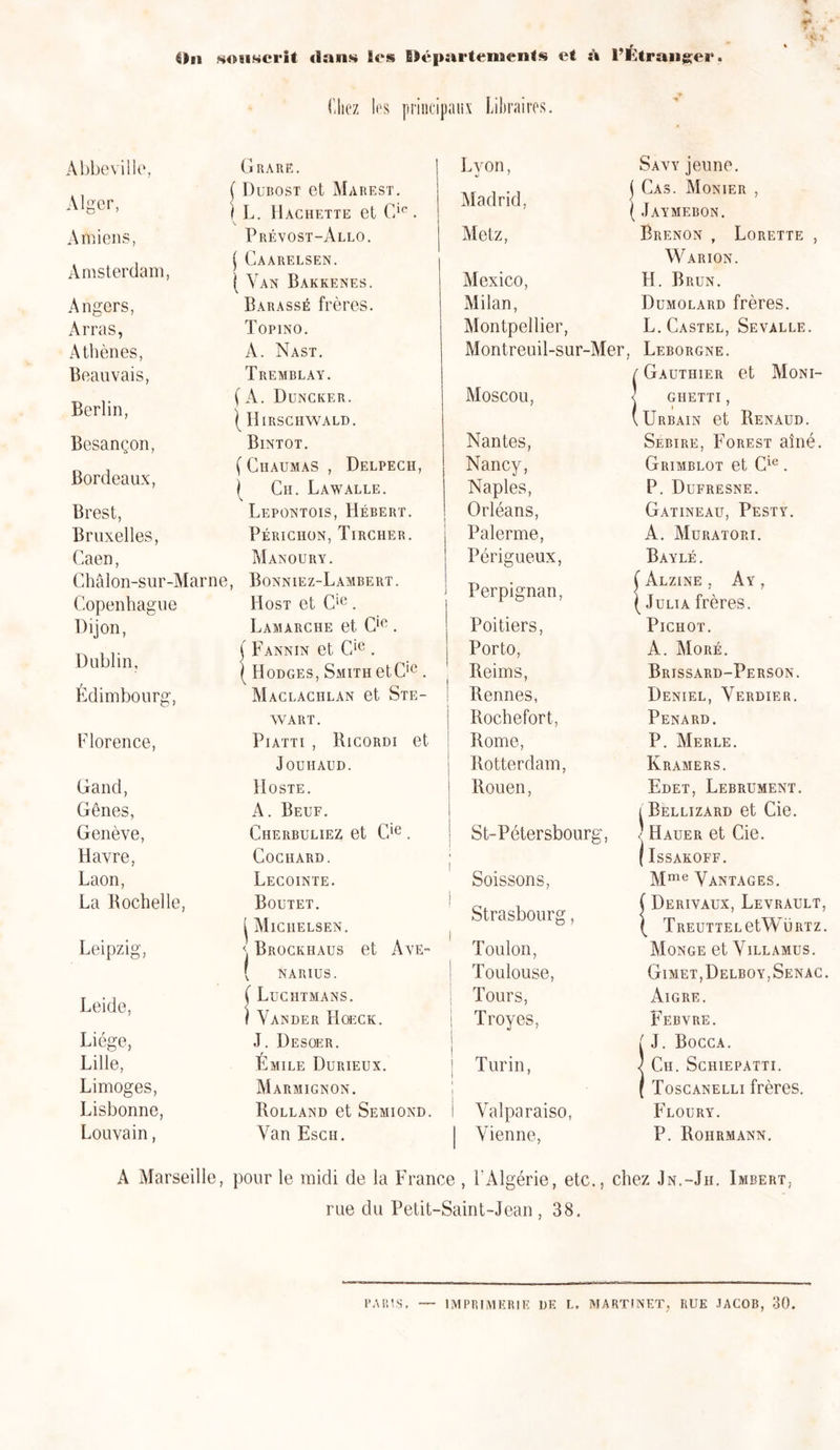 Ou sosiHcrit dans les Départements et à l’Étranger. Chez les principaux Libraires. Abbeville, Alger, Amiens, Amsterdam, Angers, Arras, Athènes, Beauvais, Berlin, Besançon, Bordeaux, Brest, Bruxelles, Caen, Châlon-sur-Marne Copenhague Dijon, Dublin, Edimbourg, Florence, Gand, Gênes, Genève, Havre, Laon, La Rochelle, Leipzig, Leide, Liège, Lille, Limoges, Lisbonne, Louvain, A Marseille, Grare. Dubost et Marest. L. Hachette et Clc . Prêvost-Allo. \ Caarelsen. ( Yan Bakkenes. Barassé frères. Topino. A. Nast. Tremblay. ( A. Duncker. ( IIirschwald. Bintot, ( Chaumas , Delpech, ( Ch. Lawalle. Lepontois, Hébert. Périchon, Tircher. Manoury. , Bonniez-Lambert. Host et Cie. Lamarche et Cie. ( F ANN IN et Gie . ( Hodges, Smith etClc . Maclaciilan et Ste- wart. Pi ATT i , Ricordi et Jouhaüd. Hoste. A. Beuf. Cherbuliez et Cie. CoCHARD. Lecointe. Boutet. ^ Miciielsen. \ Brockhaus et Ave- ( NARIUS. Luchtmans. Yan de r Hoeck. J. Desoer. Emile Durieux. Marmignon. Rolland et Semiond. Yan Esch. Lyon, Madrid, Metz, Mexico, Milan, Montpellier, Montreuil-sur-Mer, Moscou, Nantes, Nancy, Naples, Orléans, Palerme, Périgueux, | Perpignan, Poitiers, Porto, Reims, Rennes, | Rochefort, Rome, j Rotterdam, i Rouen, I ! St-Pétersbourg, Soissons, | Strasbourg, Toulon, ! Toulouse, Tours, I Troyes, ! j | Turin, i i I Valparaiso, | Vienne, Savy jeune, j Cas. Monier , ( Jaymebon. Brenon , Lorette , Warion. H. Brun. Dumolard frères. L. Castel, Sevalle. Leborgne. / Gauthier et Moni- 1 ghetti , (Urbain et Renaud. Sebire, Forest aîné. Grimblot et Cie. P. Dufresne. Gatineau, Pesty. A. Muratori. Bayle . Àlzine , Ay , Julià frères. Pichot. A. Moré. Brissard-Person. Deniel, Yerdier. Pénard. P. Merle. Kramers. Edet, Lebrument. i Bellizard et Cie. ) Hauer et Cie. (Issakoff. Mme Vantages. Derivaux, Levrault, TREUTTELetWÜRTZ. Monge et Yillâmus. Gimet,Delboy,Senac. Aigre. Febvre. i J. Bocca. ) Ch. Schiepatti. ( Toscanelli frères. Floury. P. Rohrmann. pour le midi de la France , l'Algérie, etc., chez Jn.-Jh. Imbert, rue du Petit-Saint-Jean , 38. PARIS. — IMPRIMERIE DE L. MARTINET, RUE JACOB, 30.