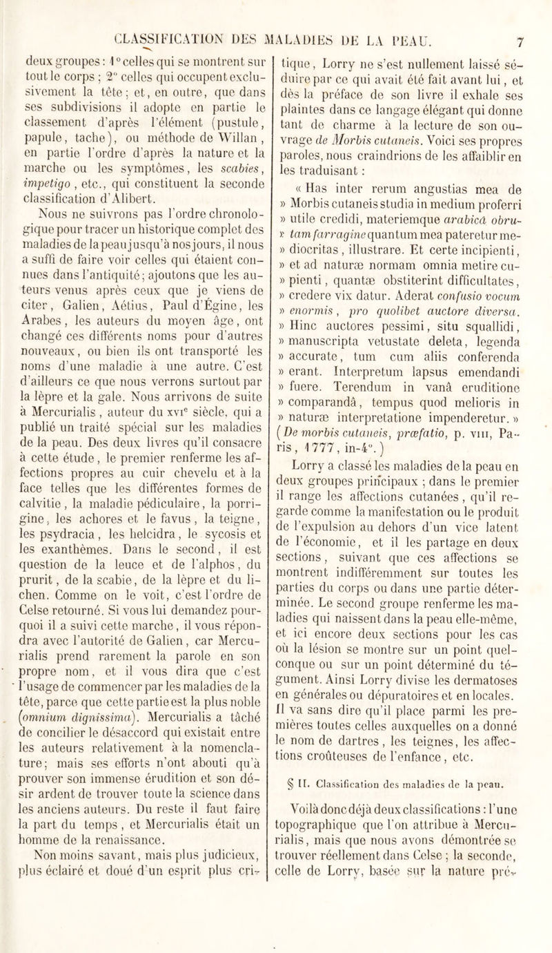 deux groupes : 10 celles qui se montrent sur tout le corps ; 2° celles qui occupent exclu- sivement la tête; et, en outre, que dans ses subdivisions il adopte en partie le classement d’après l’élément (pustule, papule, tache), ou méthode de Willan , en partie l'ordre d’après la nature et la marche ou les symptômes, les scabies, impétigo , etc., qui constituent la seconde classification d’Alibert. Nous ne suivrons pas l’ordre chronolo- gique pour tracer un historique complet des maladies de lapeaujusqu’à nosjours, il nous a suffi de faire voir celles qui étaient con- nues dans l’antiquité; ajoutons que les au- teurs venus après ceux que je viens de citer, Galien, Aétius, Paul d’Égine, les Arabes, les auteurs du moyen âge, ont changé ces différents noms pour d’autres nouveaux, ou bien ils ont transporté les noms d’une maladie à une autre. C’est d’ailleurs ce que nous verrons surtout par la lèpre et la gale. Nous arrivons de suite à Mercurialis , auteur du xvie siècle, qui a publié un traité spécial sur les maladies de la peau. Des deux livres qu’il consacre à cette étude, le premier renferme les af- fections propres au cuir chevelu et à la face telles que les différentes formes de calvitie, la maladie pédiculaire, la porri- gine, les achores et le favus , la teigne, les psydracia , les helcidra, le sycosis et les exanthèmes. Dans le second, il est question de la leuce et de l'alphos, du prurit, de la scabie, de la lèpre et du li- chen. Comme on le voit, c’est l’ordre de Celse retourné. Si vous lui demandez pour- quoi il a suivi cette marche, il vous répon- dra avec l’autorité de Galien , car Mercu- rialis prend rarement la parole en son propre nom, et il vous dira que c’est l’usage de commencer par les maladies delà tête, parce que cette partie est la plus noble (omnium dignissima). Mercurialis a tâché de concilier le désaccord qui existait entre les auteurs relativement à la nomencla- ture; mais ses efforts n’ont abouti qu’à prouver son immense érudition et son dé- sir ardent de trouver toute la science dans les anciens auteurs. Du reste il faut faire la part du temps , et Mercurialis était un homme de la renaissance. Non moins savant, mais plus judicieux, plus éclairé et doué d’un esprit plus cri- tique , Lorry ne s’est nullement laissé sé- duire par ce qui avait été fait avant lui, et dès la préface de son livre il exhale ses plaintes dans ce langage élégant qui donne tant de charme à la lecture de son ou- vrage de Morbis cutaneis. Voici ses propres paroles, nous craindrions de les affaiblir en les traduisant : « Has inter rerum angustias mea de » Morbis cutaneis studia in medium proferri » utile credidi, materiemque cirabicâ obru~ &gt;• tam farraginequantum mea pateretur me- » diocritas , illustrare. Et certe incipienti, » et ad naturæ normam omnia metire cu- » pienti, quantæ obstiterint difficultates, » credere vix datur. Aderat confusio vocum » enormis , pro quolibet auctore diversa. » Hinc auctores pessimi, situ squallidi, » manuscripta vetustate deleta, legenda » accurate, tum cum aliis conferenda » erant. Interpretum lapsus emendandi » fuere. Terendum in vanâ eruditione » comparandâ, tempus quod melioris in » naturæ interpretatione impenderetur. » (De morbis cutaneis, prœfatio, p. vin, Pa- ris, 1777, in-4°. ) Lorry a classé les maladies de la peau en deux groupes principaux ; dans le premier il range les affections cutanées , qu’il re- garde comme la manifestation ou le produit de l’expulsion au dehors d’un vice latent de l’économie, et il les partage en deux sections, suivant que ces affections se montrent indifféremment sur toutes les parties du corps ou dans une partie déter- minée. Le second groupe renferme les ma- ladies qui naissent dans la peau elle-même, et ici encore deux sections pour les cas où la lésion se montre sur un point quel- conque ou sur un point déterminé du té- gument. Ainsi Lorry divise les dermatoses en générales ou dépuratoires et en locales. Il va sans dire qu’il place parmi les pre- mières toutes celles auxquelles on a donné le nom de dartres, les teignes, les affec- tions croûteuses de l’enfance, etc. § IL Classification des maladies de la peau. Voilà donc déjà deux classifications : l’une topographique que l’on attribue à Mercu- rialis, mais que nous avons démontrée se trouver réellement dans Celse ; la seconde, celle de Lorry, basée sur la nature prév