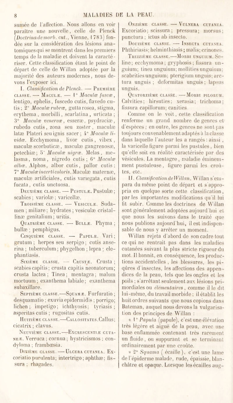 sumée de l’affection. Nous allons en voir paraître une nouvelle, celle de Plenck (Doctrinadernorb. eut., Vienne, 1783) fon- dée sur la considération des lésions ana- tomiques qui se montrent dans les premiers temps de la maladie et doivent la caracté- riser. Cette classification étant le point de départ de celle de Willan adoptée par la majorité des auteurs modernes, nous de- vons l’exposer ici. I. Classification de Plenck. —-Première classe. —- Maculæ. — 1° Maculœ fuscœ , Ientigo, ephelis, fuscedo cutis, fiavedo cu- tis; 2° Maculœ rubrœ, guttarosea, stigma, erythema , morbilli, scarlatina , urticata ; 3° Maculœ venereœ, esseræ, psydraciæ , rubedo cutis, zona seu zoster , maculæ latæ Plateri seuignis sacer; 4° Maculœ li- vidœ. Ecchymoma, livor cutis , vibex , maculæ scorbuticæ , maculæ gangrenosæ, petechiæ; 5 Maculœ nigrce. Mêlas, me- lasma, noma, nigredo cutis; 6° Maculœ albœ. Alphos, albor cutis, pallor cutis; 7° Maculœ incerticoloris. Maculæ maternæ, maculæ artificiales, cutis variegata, cutis fucata, cutis unctuosa. Deuxième classe. — Pustulæ. Pustulæ ; scabies ; variolæ ; varicellæ. Troisième classe. — Vesiculæ. Suda- men ; miliare ; hydrates ; vesiculæ cristal- linæ genitalium; uritis. Quatrième classe. •— Bullæ. Phyma ; bullæ ; pemphigus. Cinquième classe. —- Papülæ. Vari ; grutum ; herpes seu serpigo ; cutis anse- rina ; tuberculum ; phygelhon ; lepra ; ele- phantiasis. Sixième classe. — Crustæ. Crusta ; scabies capitis; crusta capitis neonatorum; crusta lactea ; Tinea ; mentagra; malum mortuum; exanthema labiale; exanthema subaxillare. Septième classe.—Squamæ. Furfuratio ; desquamatio ; exuviaepidermidis ; porrigo; lichen; impétigo; ichthyosis; tyriasis ; asperitas cutis ; rugositas cutis. Huitième classe.—CALLOSiTATES.Callus; cicatrix ; clavus. Neuvième classe.—Excrescentiæ cuta- neæ. Verruca ; cornua ; hystricismos ; con- dyloma ; framboesia. Dixième classe.—Ulcéra cutanea. Ex- coriatio purulenta; intertrigo ; aphthæ; fis- sura ; rhagades. Onzième classe. — Vulnera cutanea. Excoriatio; scissura ; pressura; morsus; punctura ; ictus ab insecto. Douzième classe. — Insecta cutanea. Phthiriasis; helminthiasis ; malis; crinones. Treizième classe.—Morbi unguium. Se- line; ecchymoma; gryphosis ; fissura un- guium; tinea unguium; motlities unguium; scabrities unguium: pterigium unguis; arc- tura unguis ; deformitas unguis ; lapsus unguis. Quatorzième classe. —Morbi pilorum. Calvities; hirsuties; xerasia; trichoma; fissura capillorum; canities. Comme on le voit, cette classification renferme un grand nombre de genres et d’espèces ; en outre, les genres ne sont pas toujours convenablement adaptés à la classe dans laquelle l’auteur les a rangés: ainsi , la varicelle figure parmi les pustules , bien qu’elle soit en réalité caractérisée par des vésicules. La mentagre, maladie éminem- ment pustuleuse, figure parmi les croû- tes, etc. 11. Classification deWillan. Willan s’em- para du même point de départ et s'appro- pria en quelque sorte cette classification, par les importantes modifications qu'il lui fit subir. Comme les doctrines de Willan sont généralement adoptées aujourd’hui et que nous les suivons dans le traité que nous publions aujourd’hui, il est indispen- sable de nous y arrêter un moment. Willan rejeta d’abord de son cadre tout ce qui ne rentrait pas dans les maladies cutanées suivant la plus stricte rigueur du mot. Il bannit, en conséquence, les produc- tions accidentelles , les blessures, les pi- qûres d’insectes, les affections des appen- dices de la peau, tels que les ongles et les poils ; s’arrêtant seulement aux lésions pri- mordiales ou élémentaires , comme il le dit lui-même, du travail morbide ; il établit les huit ordres suivants que nous copions dans Bateman, auquel nous devons la vulgarisa- tion des principes de Willan : «. 1° Papula (papule), c’est une élévation très légère et aiguë de la peau, avec une base enflammée contenant très rarement un fluide, ou suppurant et se terminant ordinairement par une croûte. « 2° Squama ( écaille), c’est une lame de l’épiderme malade, rude, épaissie, blan- châtre et opaque. Lorsque les écailles aug-