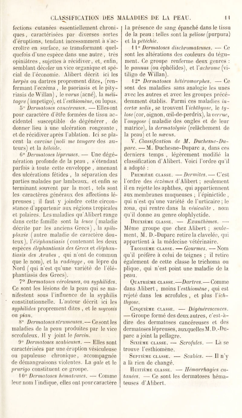 fections cutanées essentiellement chroni- ques , caractérisées par diverses sortes d’éruptions, tendant incessamment à s'ac- croître en surface, se transformant quel- quefois d'une espèce dans une autre , très opiniâtres, sujettes à récidiver, et, enfin, semblant déceler un vice organique et spé- cial de l’économie. Alibert décrit ici les herpès ou dartres proprement dites, (ren- fermant l’eczéma , le psoriasis et le pity- riasis de Willan), le vcirus (acné), la méli- tagre ( impétigo), et Y esthiomène, ou lupus. 5° Dermatoses cancéreuses. ■—Ellesont pour caractère d’être formées de tissu ac- cidentel susceptible de dégénérer, de donner lieu à une ulcération rongeante , et de récidiver après l’ablation. Ici se pla- cent la carcine [noli me langere des au- teurs) et la kélo'ide. 6° Dermatoses lépreuses. — Une dégé- nération profonde de la peau , s’étendant parfois à toute cette enveloppe , amenant des ulcérations fétides , la séparation des parties malades par lambeaux, et enfin se terminant souvent par la mort, tels sont les caractères généraux des affections lé- preuses ; il faut y joindre cette circon- stance d’appartenir aux régions tropicales et polaires. Les maladies qu’Alibert range dans cette famille sont la leuce ( maladie décrite par les anciens Grecs), la spilo- plaxie ( autre maladie de caractère dou- teux), Yèlèphantiasis (contenant les deux espèces èlèphantiasis des Grecs et èlèphan- tiasis des Arabes , qui n’ont de commun que le nom), et la radésyge, ou lèpre du Nord (qui n’est qu’une variété de l’élé- phantiasis des Grecs). 7° Dermatoses véroleuses, ou syphilides. Ce sont les lésions de la peau qui se ma- nifestent sous l’influence de la syphilis constitutionnelle. L’auteur décrit ici les syphilides proprement dites , et le mycosis ou pian. 8° Dermatoses strumeuses.— Ce sont les maladies de la peau produites par le vice scrofuleux. Il y joint le farcin. 9° Dermatoses scabieuses. — Elles sont caractérisées par une éruption vésiculeuse ou papuleuse chronique, accompagnée de démangeaisons violentes. La gale et le prurigo constituent ce groupe. 10° Dermatoses hèmateuses. — Comme leur nom l’indique, elles ont pourcaractère la présence du sang épanché dans le tissu de la peau : telles sont la péliose (purpura) et la pétéchie. 11 0 Dermatoses dischromateuses. •— Ce sont les altérations des couleurs du tégu- ment. Ce groupe renferme deux genres : le pannus (ou éphélides), et Yachrome (vi- tiligo de Willan). 12“ Dermatoses hétéromorphes. —Ce sont des maladies sans analogie les unes avec les autres et avec les groupes précé- demment établis. Parmi ces maladies in- certæ sedis, se trouvent Yichthyose, le ty- lose( cor, oignon, œil-de-perdrix), la verrue, Yonygose ( maladie des ongles et de leur matrice), la dermatolysie (relâchement do la peau) et le nœvus. Y. Classification de M. Duchesne~Du- parc. —M. Duchesne-Duparc a, dans ces derniers temps , légèrement modifié la classification d’Alibert. Voici l’ordre qu’il a adopté : Première classe. —Dermites.— C’est l’ordre des éczèmes d’Alibert ; seulement il en rejette les aphthes, qui appartiennent aux membranes muqueuses ; l’épinictide , qui n’est qu'une variété de l’urticaire; le zona, qui rentre dans la vésiculite , nom qu’il donne au genre olophlyctide. Deuxième classe. — Exanthèmes. — Meme groupe que chez Alibert ; seule- ment, M. D.-Duparc retire la clavelée, qui appartient à la médecine vétérinaire. Troisième classe. — Gourmes. — Nom qu’il préfère à celui de teignes ; il retire également de cette classe le trichoma ou plique, qui n’est point une maladie de la peau. Quatrième classe.—Dartres.— Comme dans Alibert, moins Y esthiomène, qui est rejeté dans les scrofules , et plus Yich- thyose. Cinquième classe. — Dégénérescences. — Groupe formé des deux autres, c’est-à- dire des dermatoses cancéreuses et des dermatoses lépreuses, auxquelles M. D.-Du- parc a joint la pellagre. Sixième classe. — Scrofules. — Là se trouve l’esthiomène. Septième classe. — Scabies. — Il n’y a là rien de changé. Huitième classe. — Hémorrhagies cu- tanées. — Ce sont les dermatoses héma- teuses d’Alibert.