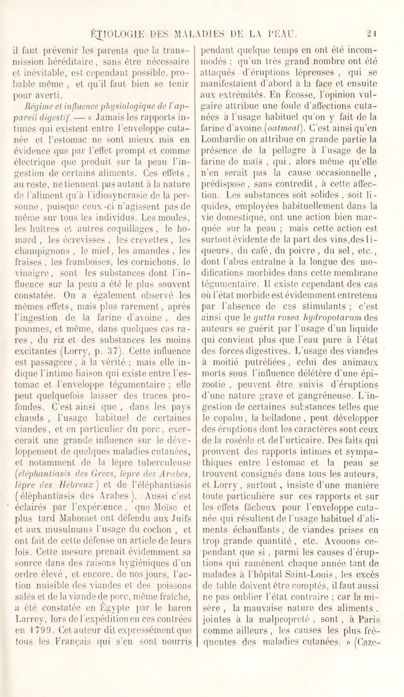 il faut prévenir les parents que la trans- mission héréditaire , sans être nécessaire et inévitable, est cependant possible, pro- bable même , et qu’il faut bien se tenir pour averti. Régime et influence physiologique de l'ap- pareil digestif. — « Jamais les rapports in- times qui existent entre l’enveloppe cuta- née et l’estomac ne sont mieux mis en évidence que par l’effet prompt et comme électrique que produit sur la peau l'in- gestion de certains aliments. Ces effets , au reste, ne tiennent pas autant à la nature de l’aliment qu’à l'idiosyncrasie de la per- sonne, puisque ceux-ci n’agissent pas de même sur tous les individus. Les moules, les huîtres et autres coquillages , le ho- mard , les écrevisses , les crevettes , les champignons , le miel, les amandes , les fraises , les framboises, les cornichons, le vinaigre, sont les substances dont l’in- fluence sur la peau a été le plus souvent constatée. On a également observé les mêmes effets, mais plus rarement, après l’ingestion de la farine d’a\oine , des pommes, et même, dans quelques cas ra - res , du riz et des substances les moins excitantes (Lorry, p. 37). Cette influence est passagère , à la vérité ; mais elle in- dique l’intime liaison qui existe entre l’es- tomac et l'enveloppe tégumentaire ; elle peut quelquefois laisser des traces pro- fondes. C’est ainsi que , dans les pays chauds , l’usage habituel de certaines viandes, et en particulier du porc, exer- cerait une grande influence sur le déve- loppement de quelques maladies cutanées, et notamment de la lèpre tuberculeuse (élëphantiasis des Grecs, lèpre des Arabes, lèpre des Hébreux) et de l’éléphantiasis ( éléphantiasis des Arabes ). Aussi c’est ' éclairés par l’expérience , que Moïse et plus tard Mahomet ont défendu aux Juifs et aux musulmans l'usage du cochon , et ont fait de cette défense un article de leurs lois. Cette mesure prenait évidemment sa source dans des raisons hygiéniques d’un ordre élevé, et encore, de nos jours, l’ac- tion nuisible des viandes et des poissons salés et de la viande de porc, même fraîche, a été constatée en Égypte par le baron Larrey, lors de l’expédition en ces contrées en 1799. Cet auteur dit expressément que tous les Français qui s’en sont nourris pendant quelque temps en ont été incom- modés ; qu'un très grand nombre ont été attaqués d’éruptions lépreuses , qui se manifestaient d’abord à la face et ensuite aux extrémités. En Écosse, l’opinion vul- gaire attribue une foule d’affections cuta- nées à l’usage habituel qu’on y fait de la farine d’avoine (ocitmeal). C’est ainsi qu’en Lombardie on attribue en grande partie la présence de la pellagre à l’usage de la farine de maïs , qui, alors même qu’elle n’en serait pas la cause occasionnelle , prédispose, sans contredit, à cette affec- tion. Les substances soit solides , soit li- quides, employées habituellement dans la vie domestique, ont une action bien mar- quée sur la peau ; mais cette action est surtout évidente de la part des vins,des li- queurs, du café, du poivre , du sel, etc., dont l’abus entraîne à la longue des mo- difications morbides dans cette membrane tégumentaire. Il existe cependant des cas où l’état morbide est évidemment entretenu par l’absence de ces stimulants ; c’est ainsi que le guttci rosea hydropotarum des auteurs se guérit par l’usage d’un liquide qui convient plus que l’eau pure à l’état des forces digestives. L’usage des viandes à moitié putréfiées , celui des animaux morts sous l’influence délétère d’une épi- zootie , peuvent être suivis d’éruptions d’une nature grave et gangréneuse. L'in- gestion de certaines substances telles que le copahu, la belladone , peut développer des éruptions dont les caractères sont ceux de la roséole et de l’urticaire. Des faits qui prouvent des rapports intimes et sympa- thiques entre l'estomac et la peau se trouvent consignés dans tous les auteurs, et Lorry , surtout, insiste d’une manière toute particulière sur ces rapports et sur les effets fâcheux pour l’enveloppe cuta- née qui résultent de l’usage habituel d’ali- ments échauffants, de viandes prises en trop grande quantité , etc. Avouons ce- pendant que si , parmi les causes d’érup- tions qui ramènent chaque année tant de malades à l’hôpital Saint-Louis, les excès de table doivent être comptés, il faut aussi ne pas oublier l’état contraire ; car la mi- sère , la mauvaise nature des aliments . jointes à la malpropreté , sont, à Paris comme ailleurs , les causes les plus fré- quentes des maladies cutanées. » (Gaze-