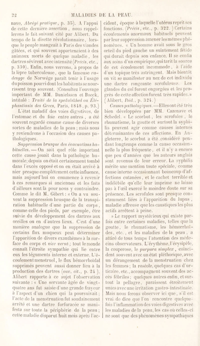 39 •J M MALADIES DE LA PEAU. nave, Abrégé pratique, p. 35). A l’appui de cette dernière assertion , nous rappel- lerons le fait suivant cité par Alibert. Du temps de la disette révolutionnaire, lors- que le peuple mangeait à Paris des viandes gâtées, et qui souvent appartenaient à des animaux morts de quelque maladie , les dartres sévirent avec intensité [Précis, etc., p. 330). Enfin, nous verrons, à propos de la lèpre tuberculeuse, que la fameuse ra- clesyge de Norwége paraît tenir à l’usage du poisson pourri dont les habitants se nour- rissent trop souvent. (Consultez l’ouvrage important de MM. Danielssen et Boeck, intitulé : Traité de la spedalskhed ou Elé- phantiasis des Grecs, Paris, 18 48, p. 93.) L'état maladif des voies digestives, de l’estomac et du foie entre autres , a été souvent regardé comme cause de diverses sortes de maladies de la peau ; mais nous y reviendrons à l’occasion des causes pa- thologiques. Suppression brusque des évacuations ha- bituelles.— On sait quel rôle important cette cause jouait dans la pathologie hu- morale; depuis on était certainement tombé dans l’excès opposé et on en était arrivé à nier presque complètement cette influence, mais aujourd’hui on commence à revenir à ces remarques si anciennes et les faits d’ailleurs sont là pour nous y contraindre. Comme le dit M. Gibert : « On a vu sou- vent la suppression brusque de la transpi- ration habituelle d’une partie du corps , comme celle des pieds, par exemple, être suivie du développement des dartres aux oreilles ou en d’autres lieux. C’est d’une manière analogue que la suppression de certains flux muqueux peut déterminer l’apparition de divers exanthèmes à la sur- face du corps et vice versâ ; tout le monde connaît l’étroite sympathie qui lie entre eux les téguments interne et externe. L’é- coulement menstruel , le flux hémorrhoïdal supprimés peuvent aussi donner lieu à la production des dartres (ouv. cit., p. 24 ). Alibert rapporte à ce sujet l’observation suivante : a Une servante âgée de vingt- quatre ans fut saisie d’une grande frayeur à l’aspect d’un chien qui la poursuivait ; l’acte de la menstruation fut soudainement arrêté et une dartre furfuracée se mani- festa sur toute la périphérie de la peau ; cetle maladie disparut huit mois après l’ac- cident, époque à laquelle l’utérus reprit ses fonctions. (Précis , etc., p. 322. ) Certains écoulements anormaux habituels peuvent par leur suppression amener les mêmes phé- nomènes. a Un homme avait sous le gros orteil du pied gauche un suintement fétide qui durait depuis son enfance. Il se confia aux soins d’un empirique,qui tarit la source de cet écoulement incommode , à l’aide d’un topique très astringent. Mais bientôt on vit se manifester au nez de cet individu une dartre rongeante scrofuleuse. Les glandes du col furent engorgées et les pro- grès de cette affection furent très rapides.» (Alibert, Ibid., p. 324.) Causes pathologiques.—Elles on tété très bien développées par MM. Cazenavc et Schedel. « Le scorbut, les scrofules , le rhumatisme, la goutte et surtout la syphi- lis peuvent agir comme causes internes déterminantes de ces affections. En An- gleterre , le scorbut a été considéré pen- dant longtemps comme la cause occasion - nelle la plus fréquente, et il n’y a encore que peu d’années que les auteurs anglais sont revenus de leur erreur. La syphilis mérite une mention toute spéciale, comme cause interne occasionnant beaucoup d’af- fections cutanées , et le cachet terrible et indélébile qu’elle leur imprime ne laisse pas à l’œil exercé le moindre doute sur sa présence. Les scrofules sont presque con- stamment liées à l’apparition du lupus , maladie affreuse que les caustiques les plus actifs arrêtent à peine. » Le rapport mystérieux qui existe par- fois entre certaines maladies, telles que la goutte, le rhumatisme, les hémorrhoï- des, etc. , et les maladies de la peau , a attiré de tous temps l’atiention des méde- cins observateurs. L’érythème,l’érysipèle, la couperose, le purpura simplex , coïnci- dent souvent avec un état pléthorique, avec un dérangement de la menstruation chez les femmes; la roséole,quelques cas d’ur- ticaire, etc., accompagnent souvent des ac- cès fébriles; quelques autres enfin, et sur- tout la pellagre, paraissent étroitement uniesavecune irritation gastro-intestinale. Mais nous ferons observer ici que, s'il est vrai de dire que l'on rencontre quelque- fois l’inflammation des voies digestives avec les maladies de la peau, les cas où celles-ci ne sont que des phénomènes sympathiques