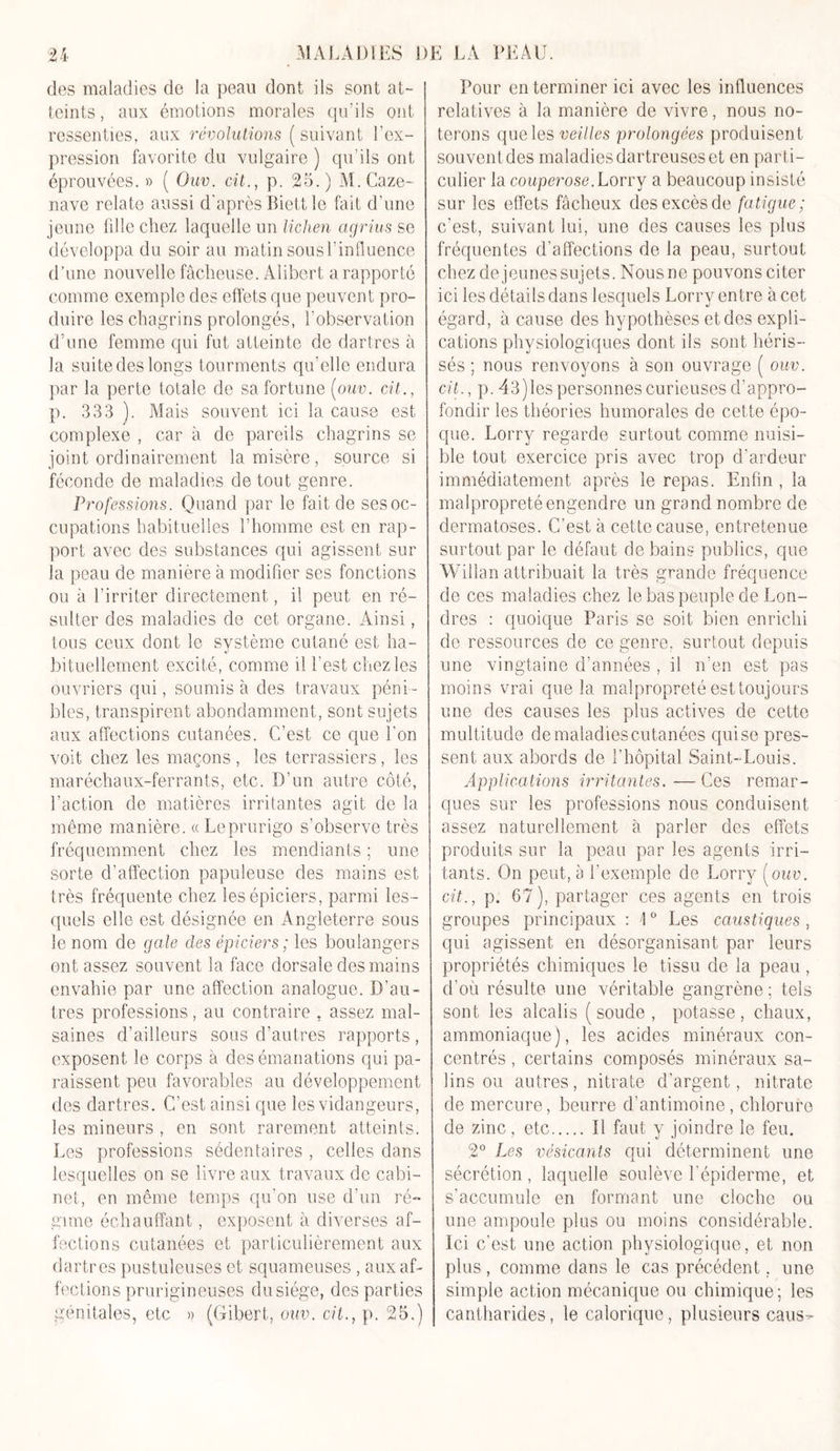 +4 ‘1 des maladies de la peau dont ils sont at- teints, aux émotions morales qu’ils ont ressenties, aux révolutions (suivant l’ex- pression favorite du vulgaire ) qu’ils ont éprouvées. » ( Ouv. cil., p. 25.) M.Caze- nave relate aussi d'après Biettle fait d’une jeune fille chez laquelle un lichen agrius se développa du soir au matin sous l’influence d’une nouvelle fâcheuse. Alibert a rapporté comme exemple des effets que peuvent pro- duire les chagrins prolongés, l’observation d’une femme qui fut atteinte de dartres à la suite des longs tourments qu’elle endura par la perte totale de sa fortune [ouv. cil., p. 333 ). Mais souvent ici la cause est complexe , car à de pareils chagrins se joint ordinairement la misère, source si féconde de maladies de tout genre. Professions. Quand par le fait de ses oc- cupations habituelles l’homme est en rap- port avec des substances qui agissent sur la peau de manière à modifier ses fonctions ou à l’irriter directement, il peut en ré- sulter des maladies de cet organe. Ainsi, tous ceux dont le système cutané est ha- bituellement excité, comme il l'est chez les ouvriers qui, soumis à des travaux péni - bles, transpirent abondamment, sont sujets aux affections cutanées. C’est ce que l’on voit chez les maçons , les terrassiers, les maréchaux-ferrants, etc. D’un autre côté, l’action de matières irritantes agit de la même manière. « Leprurigo s’observe très fréquemment chez les mendiants ; une sorte d’affection papuleuse des mains est très fréquente chez les épiciers, parmi les- quels elle est désignée en Angleterre sous le nom de gale des épiciers ; les boulangers entassez souvent la face dorsale des mains envahie par une affection analogue. D’au- tres professions, au contraire , assez mal- saines d’ailleurs sous d’autres rapports, exposent le corps à des émanations qui pa- raissent peu favorables au développement des dartres. C’est ainsi que les vidangeurs, les mineurs , en sont rarement atteints. Les professions sédentaires , celles dans lesquelles on se livre aux travaux de cabi- net, en même temps qu’on use d’un ré- gime échauffant, exposent à diverses af- fections cutanées et particulièrement aux dartres pustuleuses et squameuses , aux af- fections prurigineuses du siège, des parties génitales, etc » (Gibert, ouv. cil., p. 25.) Pour en terminer ici avec les influences relatives à la manière de vivre, nous no- terons que les veilles prolongées produisent souvent des maladies dartreuses et en parti- culier la couperose. Lorry a beaucoup insisté sur les effets fâcheux des excès de fatigue; c’est, suivant lui, une des causes les plus fréquentes d’affections de la peau, surtout chez de jeunes sujets. Nous ne pouvons citer ici les détails dans lesquels Lorry entre à cet égard, à cause des hypothèses et des expli- cations physiologiques dont ils sont héris- sés ; nous renvoyons à son ouvrage ( ouv. cil., p. 43) les personnes curieuses d’appro- fondir les théories humorales de cette épo- que. Lorry regarde surtout comme nuisi- ble tout exercice pris avec trop d’ardeur immédiatement après le repas. Enfin , la malpropreté engendre un grand nombre de dermatoses. C’est à cette cause, entretenue surtout par le défaut de bains publics, que Wilîan attribuait la très grande fréquence de ces maladies chez le bas peuple de Lon- dres : quoique Paris se soit bien enrichi de ressources de ce genre, surtout depuis une vingtaine d’années , il n’en est pas moins vrai que la malpropreté est toujours une des causes les plus actives de cette multitude de maladies cutanées quise pres- sent aux abords de l’hôpital Saint-Louis. Applications irritantes. — Ces remar- ques sur les professions nous conduisent assez naturellement à parler des effets produits sur la peau par les agents irri- tants. On peut, à l’exemple de Lorry [ouv. cil., p. 67), partager ces agents en trois groupes principaux : \0 Les caustiques , qui agissent en désorganisant par leurs propriétés chimiques le tissu de la peau , d’où résulte une véritable gangrène ; tels sont les alcalis (soude, potasse, chaux, ammoniaque), les acides minéraux con- centrés , certains composés minéraux sa- lins ou autres, nitrate d'argent, nitrate de mercure, beurre d’antimoine, chlorure de zinc, etc Il faut y joindre le feu. 2° Les vésicants qui déterminent une sécrétion , laquelle soulève l'épiderme, et s’accumule en formant une cloche ou une ampoule plus ou moins considérable. Ici c’est une action physiologique, et non plus , comme dans le cas précédent, une simple action mécanique ou chimique; les cantharides, le calorique, plusieurs caus-