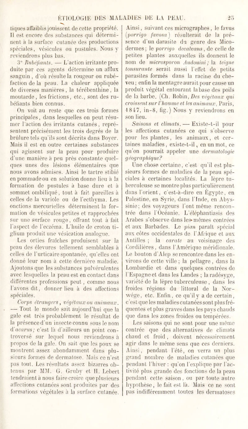 t iques affaiblis jouissent de cette propriété. Il est encore des substances qui détermi- nent à la surface cutanée des productions spéciales, vésicules ou pustules. Nous y reviendrons plus bas. 3° Rubéfiants. — L'action irritante pro- duite par ces agents détermine un afflux sanguin , d’où résulte la rougeur ou rubé- faction de la peau. La chaleur appliquée de diverses manières , la térébenthine , la moutarde, les frictions, etc., sont des ru- béfiants bien connus. On voit au reste que ces trois formes principales, dans lesquelles on peut résu- mer l'action des irritants cutanés, repré- sentent précisément les trois degrés de la brûlure tels qu'ils sont décrits dans Boyer. Mais il est en outre certaines substances qui agissent sur la peau pour produire d’une manière à peu près constante quel- ques unes des lésions élémentaires que nous avons admises. Ainsi le tartre stibié en pommade ou en solution donne lieu à la formation de pustules à base dure et à sommet ombiliqué, tout à fait pareilles à celles de la variole ou de l’ecthvma. Les onctions mercurielles déterminent la for- mation de vésicules petites et rapprochées sur une surface rouge, offrant tout à fait l'aspect de l’eczéma. L’huile de croton ti- glium produit une vésication analogue. Les orties fraîches produisent sur la peau des élevures tellement semblables à celles de l’urticaire spontanée, qu’elles ont donné leur nom à cette dernière maladie. Ajoutons que les substances pulvérulentes avec lesquelles la peau est en contact dans différentes professions peut, comme nous l’avons dit, donner lieu à des affections spéciales. Corps étrangers , végétaux ou animaux. — Tout le monde sait aujourd’hui que la gale est très probablement le résultat de la présenced’un insecte connu sous le nom d'acarus; c’est là d’ailleurs un point con- troversé sur lequel nous reviendrons à propos de la gale. On sait que les poux se montrent assez abondamment dans plu- sieurs formes de dermatose. Mais ce n’est pas tout. Les résultats assez bizarres ob- tenus par MM. G. Gruby et H. Lebert tendraient à nous faire croire que plusieurs affections cutanées sont produites par des formations végétales à la surface cutanée. Ainsi, suivant ces micrographes, le favus (■porrigo favosa) résulterait de la pré- sence d’un darasite du genre des Mico- dermes ; le porrigo decalvans , de celle de petites plantes auxquelles ils donnent le nom de microsporon Audouini ; la teigne tonsurante serait aussi l’effet de petits parasites formés dans la racine du che- veu ; enfin la mentagre aurait pour cause un produit végétal entourant la base des poils de la barbe. (Ch. Robin, Des végétaux qui croissent sur l’homme et les animaux, Paris, 1 847, in-8, fig.) Nous y reviendrons en son lieu. Saisons et climats. — Existe-t-il pour les affections cutanées ce qui s’observe pour les plantes, les animaux, et cer- taines maladies, existe-t-il, en un mot, ce qu’on pourrait appeler une dermatologie géographique? Une chose certaine, c’est qu'il est plu- sieurs formes de maladies de la peau spé- ciales à certaines localités. La lèpre tu- berculeuse se montre plus particulièrement dans l’orient, c’est-à-dire en Egypte, en Palestine, en Syrie, dans l’Inde, en Abys- sinie; des voyageurs l'ont môme rencon- trée dans l'Océanie. L’éléphantiasis des Arabes s’observe dans les* mêmes contrées et aux Barbades. Le pian paraît spécial aux côtes occidentales de l’Afrique et aux Antilles ; la carate au voisinage des Cordilières, dans l’Amérique méridionale. Le bouton d’Alep se rencontre dans les en- virons de cette ville ; la pellagre , dans la Lombardie et dans quelques contrées de l’Espagne et dans les Landes ; laradésyge, variété de la lèpre tuberculeuse , dans les froides régions du littoral de la Nor- vvége, etc. Enfin, ce qu’il y a de certain, c’est que les maladies cutanées sont plus fré- quentes et plus graves dans les pays chauds que dans les zones froides ou tempérées. Les saisons qui ne sont pour une même contrée que des alternatives de climats chaud et froid, doivent nécessairement agir dans le même sens que ces derniers. Ainsi, pendant l’été, on verra un plus grand nombre de maladies cutanées que pendant l’hiver : qu’on l’explique par l'ac- tivité plus grande des fonctions de la peau pendant cette saison, ou par toute autre hypothèse, le fait est là. Mais ce ne sont pas indifféremment toutes les dermatoses