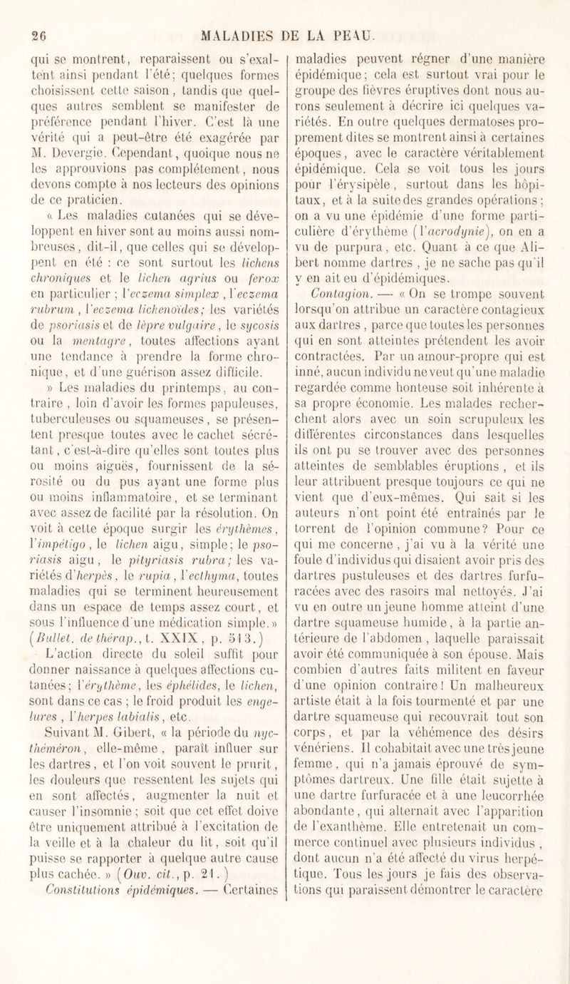 qui sc montrent, reparaissent ou s’exal- tent ainsi pendant l'été; quelques formes choisissent cette saison, tandis que quel- ques autres semblent se manifester de préférence pendant l’hiver. C’est là une vérité qui a peut-être été exagérée par M. Devergie. Cependant, quoique nous ne les approuvions pas complètement, nous devons compte à nos lecteurs des opinions de ce praticien. &amp; Les maladies cutanées qui se déve- loppent en hiver sont au moins aussi nom- breuses , dit-il, que celles qui se dévelop- pent en été : ce sont surtout les lichens chroniques et le lichen agrius ou ferox en particulier ; Veczema simplex , l'eczema rubrum , Veczema lichenoïdes; les variétés de psoriasis et de lèpre vulgaire , le sy cosis ou la mentagre, toutes affections ayant une tendance à prendre la forme chro- nique, et d’une guérison assez difficile. » Les maladies du printemps. au con- traire , loin d’avoir les formes papuleuses, tuberculeuses ou squameuses , se présen- tent presque toutes avec le cachet sécré- tant, c’est-à-dire qu’elles sont toutes plus ou moins aiguës, fournissent de la sé- rosité ou du pus ayant une forme plus ou moins inflammatoire, et se terminant avec assez de facilité par la résolution. On voit à cette époque surgir les érythèmes, l’impétigo , le lichen aigu, simple; le pso- riasis aigu, le pityriasis rubra; les va- riétés cY herpès, le rupia, Yecthyma, toutes maladies qui se terminent heureusement dans un espace de temps assez court, et sous l’influence d'une médication simple.» (Ballet. de thérap., . XXIX, p. 513.) L’action directe du soleil suffit pour donner naissance à quelques affections cu- tanées; Y érythème, les éphélides, le lichen, sont dans ce cas ; le froid produit les enge- lures , Yherpes labialis, etc. Suivant M. Gibert, « la période du nyc- théméron, elle-même, paraît influer sur les dartres , et l’on voit souvent le prurit, les douleurs que ressentent les sujets qui en sont affectés, augmenter la nuit et causer l’insomnie ; soit que cet effet doive être uniquement attribué à l'excitation de la veille et à la chaleur du lit, soit qu'il puisse se rapporter à quelque autre cause plus cachée. » (Ouv. cit., p. 21.) Constitutions épidémiques. — Certaines maladies peuvent régner d’une manière épidémique; cela est surtout vrai pour le groupe des fièvres éruptives dont nous au- rons seulement à décrire ici quelques va- riétés. En outre quelques dermatoses pro- prement dites se montrent ainsi à certaines époques, avec le caractère véritablement épidémique. Cela se voit tous les jours pour l’érysipèle , surtout dans les hôpi- taux, et à la suite des grandes opérations ; on a vu une épidémie d’une forme parti- culière d’érythème ( Y acrodynie), on en a vu de purpura, etc. Quant à ce que Àli- bert nomme dartres , je ne sache pas qu’il y en ait eu d’épidémiques. Contagion. — « On se trompe souvent lorsqu’on attribue un caractère contagieux aux dartres , parce que toutes les personnes qui en sont atteintes prétendent les avoir- contractées. Par un amour-propre qui est inné, aucun individu ne veut qu’une maladie regardée comme honteuse soit inhérente à sa propre économie. Les malades recher- chent alors avec un soin scrupuleux les différentes circonstances dans lesquelles ils ont pu se trouver avec des personnes atteintes de semblables éruptions , et ils leur attribuent presque toujours ce qui ne vient que d’eux-mêmes. Qui sait si les auteurs n’ont point été entraînés par le torrent de l’opinion commune? Pour ce qui me concerne , j'ai vu à la vérité une foule d’individus qui disaient avoir pris des dartres pustuleuses et des dartres furfu- racées avec des rasoirs mal nettoyés. J’ai vu en outre un jeune homme atteint d’une dartre squameuse humide, à la partie an- térieure de l’abdomen , laquelle paraissait avoir été communiquée à son épouse. Mais combien d’autres faits militent en faveur d'une opinion contraire! Un malheureux artiste était à la fois tourmenté et par une dartre squameuse qui recouvrait tout son corps, et par la véhémence des désirs vénériens. Il cohabitait avec une très jeune femme, qui n’a jamais éprouvé de sym- ptômes dartreux. Une fille était sujette à une dartre furfuracée et à une leucorrhée abondante, qui alternait avec l’apparition de l’exanthème. Elle entretenait un com- merce continuel avec plusieurs individus , dont aucun n’a été affecté du virus herpé- tique. Tous les jours je fais des observa- tions qui paraissent démontrer le caractère