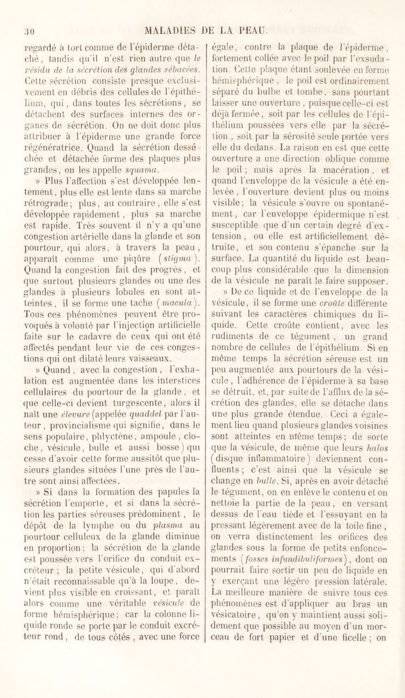 regardé a tort comme de l’épiderme déta- ché, tandis qu’il n’est rien autre que le résidu de la sécrétion des glandes sébacées. Cette sécrétion consiste presque exclusi- vement en débris des cellules de l’épithé- lium, qui, dans toutes les sécrétions, se détachent des surfaces internes des or- ganes de sécrétion. On ne doit donc plus attribuer à l’épiderme une grande force régénératrice. Quand la sécrétion dessé - chée et détachée forme des plaques plus grandes, on les appelle squama. » Plus l’affection s’est développée len- tement, plus elle est lente dans sa marche rétrograde; plus, au contraire, elle s’est développée rapidement, plus sa marche est rapide. Très souvent il n’y a qu’une congestion artérielle dans la glande et son pourtour, qui alors, à travers la peau, apparaît comme une piqûre (stigma). Quand la congestion fait des progrès , et que surtout plusieurs glandes ou une des glandes à plusieurs lobules en sont at- teintes , il se forme une tache ( macula). Tous ces phénomènes peuvent être pro- voqués à volonté par l'injection artificielle faite sur le cadavre de ceux qui ont été affectés pendant leur vie de ces conges- tions qui ont dilaté leurs vaisseaux. » Quand , avec la congestion , l’exha- lation est augmentée dans les interstices cellulaires du pourtour de la glande, et que celle-ci devient turgescente, alors il naît une élevure (appelée quaddel par l’au- teur , provincialisme qui signifie, dans le sens populaire, phlyctène, ampoule , clo- che , vésicule, bulle et aussi bosse ) qui cesse d’avoir cette forme aussitôt que plu- sieurs glandes situées l’une près de l’au- tre sont ainsi affectées. » Si dans la formation des papules la sécrétion l’emporte, et si dans la sécré- tion les parties séreuses prédominent, le dépôt de la lymphe ou du plasma au pourtour celluleux de la glande diminue en proportion ; la sécrétion de la glande est poussée vers l’orifice du conduit ex- créteur ; la petite vésicule, qui d’abord n’était reconnaissable qu’à la loupe, de- vient plus visible en croissant, et paraît alors comme une véritable vésicule de forme hémisphérique; car la colonne li- quide ronde se porte par le conduit excré- teur rond , de tous côtés , avec une force égale, contre la plaque de l’épiderme, fortement collée avec le poil par l’exsuda- tion. Cette plaque étant soulevée en forme hémisphérique , le poil est ordinairement séparé du bulbe et tombe, sans pourtant laisser une ouverture , puisque celle-ci est déjà fermée, soit par les cellules de T épi- thélium poussées vers elle par la sécré- tion , soit par la sérosité seule portée vers elle du dedans. La raison en est que cette ouverture a une direction oblique comme le poil ; mais après la macération, et quand l’enveloppe de la vésicule a été en- levée , l’ouverture devient plus ou moins visible; la vésicule s’ouvre ou spontané- ment , car l’enveloppe épidermique n’est susceptible que d’un certain degré d’ex- tension , ou elle est artificiellement dé- truite, et son contenu s’épanche sur la surface. La quantité du liquide est beau- coup plus considérable que la dimension de la vésicule ne paraît le faire supposer. » De ce liquide et de l’enveloppe de la vésicule, il se forme une croûte différente suivant les caractères chimiques du li- quide. Cette croûte contient, avec les rudiments de ce tégument , un grand nombre de cellules de l’épithélium. Si en même temps la sécrétion séreuse est un peu augmentée aux pourtours de la vési- cule , l’adhérence de l’épiderme à sa base se détruit, et, par suite de l’afflux de la sé- crétion des glandes, elle se détache dans une plus grande étendue. Ceci a égale- ment lieu quand plusieurs glandes voisines sont atteintes en même temps; de sorte que la vésicule, de même que leurs halos (disque inflammatoire) deviennent con- fluents ; c’est ainsi que la vésicule se change en bulle. Si, après en avoir détaché le tégument , on en enlève le contenu et on nettoie la partie de la peau, en versant dessus de l’eau tiède et l’essuyant en la pressant légèrement avec de la toile fine , on verra distinctement les orifices des glandes sous la forme de petits enfonce- ments ( fosses infundibuliformes), dont on pourrait faire sortir un peu de liquide en y exerçant une légère pression latérale. La meilleure manière de suivre tous ces phénomènes est d’appliquer au bras un vésicatoire, qu’on y maintient aussi soli - dement que possible au moyen d’un mor- ceau de fort papier et d’une ficelle ; on