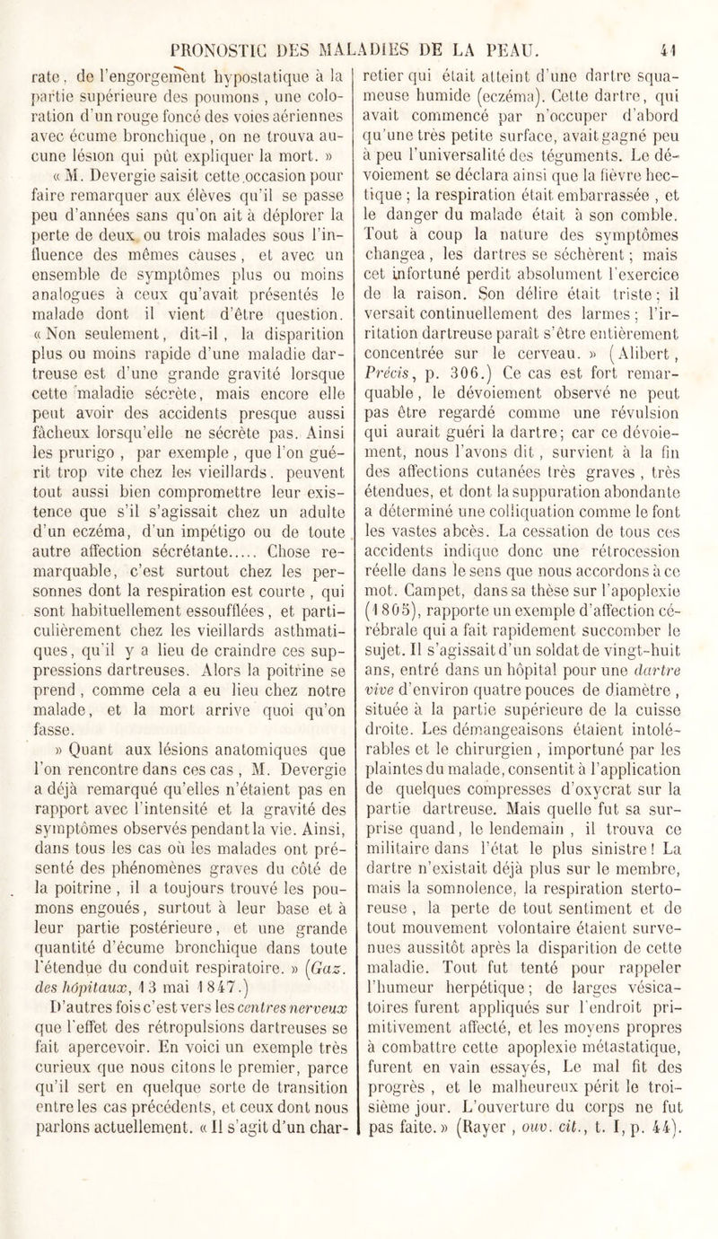 rate . de l’engorgement hvpostatique à la partie supérieure des poumons , une colo- ration d’un rouge foncé des voies aériennes avec écume bronchique, on ne trouva au- cune lésion qui pût expliquer la mort. » « M. Devergie saisit cette .occasion pour faire remarquer aux élèves qu'il se passe peu d’années sans qu’on ait à déplorer la perte de deux ou trois malades sous l’in- fluence des mêmes causes, et avec un ensemble de symptômes plus ou moins analogues à ceux qu’avait présentés le malade dont il vient d’être question. « Non seulement, dit-il , la disparition plus ou moins rapide d’une maladie dar- treuse est d’une grande gravité lorsque cette maladie sécrète, mais encore elle peut avoir des accidents presque aussi fâcheux lorsqu’elle ne sécrète pas. Ainsi les prurigo , par exemple , que l’on gué- rit trop vite chez les vieillards, peuvent tout aussi bien compromettre leur exis- tence que s’il s’agissait chez un adulte d’un eczéma, d’un impétigo on de toute autre affection sécrétante Chose re- marquable, c’est surtout chez les per- sonnes dont la respiration est courte , qui sont habituellement essoufflées , et parti- culièrement chez les vieillards asthmati- ques , qu'il y a lieu de craindre ces sup- pressions dartreuses. Alors la poitrine se prend , comme cela a eu lieu chez notre malade, et la mort arrive quoi qu’on fasse. » Quant aux lésions anatomiques que l’on rencontre dans ces cas , M. Devergie a déjà remarqué qu’elles n’étaient pas en rapport avec 1 intensité et la gravité des symptômes observés pendant la vie. Ainsi, dans tous les cas où les malades ont pré- senté des phénomènes graves du côté de la poitrine , il a toujours trouvé les pou- mons engoués, surtout à leur base et à leur partie postérieure, et une grande- quantité d’écume bronchique dans toute l'étendue du conduit respiratoire. » [Gaz. des hôpitaux, 1 3 mai 1 847.) D’autres fois c’est vers les centres nerveux que l'effet des rétropulsions dartreuses se fait apercevoir. En voici un exemple très curieux que nous citons le premier, parce qu’il sert en quelque sorte de transition entre les cas précédents, et ceux dont nous parlons actuellement. « Il s’agit d’un char- retier qui était atteint d’une dartre squa- meuse humide (eczéma). Cette dartre, qui avait commencé par n’occuper d’abord qu’une très petite surface, avait gagné peu à peu l’universalité des téguments. Le dé- voiement se déclara ainsi que la fièvre hec- tique ; la respiration était embarrassée , et le danger du malade était à son comble. Tout à coup la nature des symptômes changea, les dartres se séchèrent ; mais cet infortuné perdit absolument l’exercice de la raison. Son délire était triste; il versait continuellement des larmes; l’ir- ritation dartreuse paraît s’être entièrement concentrée sur le cerveau. » (Alibert, Précis, p. 306.) Ce cas est fort remar- quable , le dévoiement observé ne peut pas être regardé comme une révulsion qui aurait guéri la dartre; car ce dévoie- ment, nous l’avons dit, survient à la fin des affections cutanées très graves , très étendues, et dont la suppuration abondante a déterminé une colliquation comme le font les vastes abcès. La cessation de tous ces accidents indique donc une rétrocession réelle dans le sens que nous accordons à ce mot. Campet, dans sa thèse sur l’apoplexie (1805), rapporte un exemple d’affection cé- rébrale qui a fait rapidement succomber le sujet. Il s’agissait d’un soldat de vingt-huit ans, entré dans un hôpital pour une dartre vive d’environ quatre pouces de diamètre , située à la partie supérieure de la cuisse droite. Les démangeaisons étaient intolé- rables et le chirurgien, importuné par les plaintes du malade, consentit à l’application de quelques compresses d’oxycrat sur la partie dartreuse. Mais quelle fut sa sur- prise quand, le lendemain , il trouva ce militaire dans l’état le plus sinistre ! La dartre n’existait déjà plus sur le membre, mais la somnolence, la respiration sterto- reuse , la perte de tout sentiment et de tout mouvement volontaire étaient surve- nues aussitôt après la disparition de cette maladie. Tout fut tenté pour rappeler l’humeur herpétique ; de larges vésica- toires furent appliqués sur l’endroit pri- mitivement affecté, et les moyens propres à combattre cette apoplexie métastatique, furent en vain essayés, Le mal fit des progrès , et le malheureux périt le troi- sième jour. L’ouverture du corps ne fut pas faite.» (Rayer , ouv. cil., t. I, p. 44).