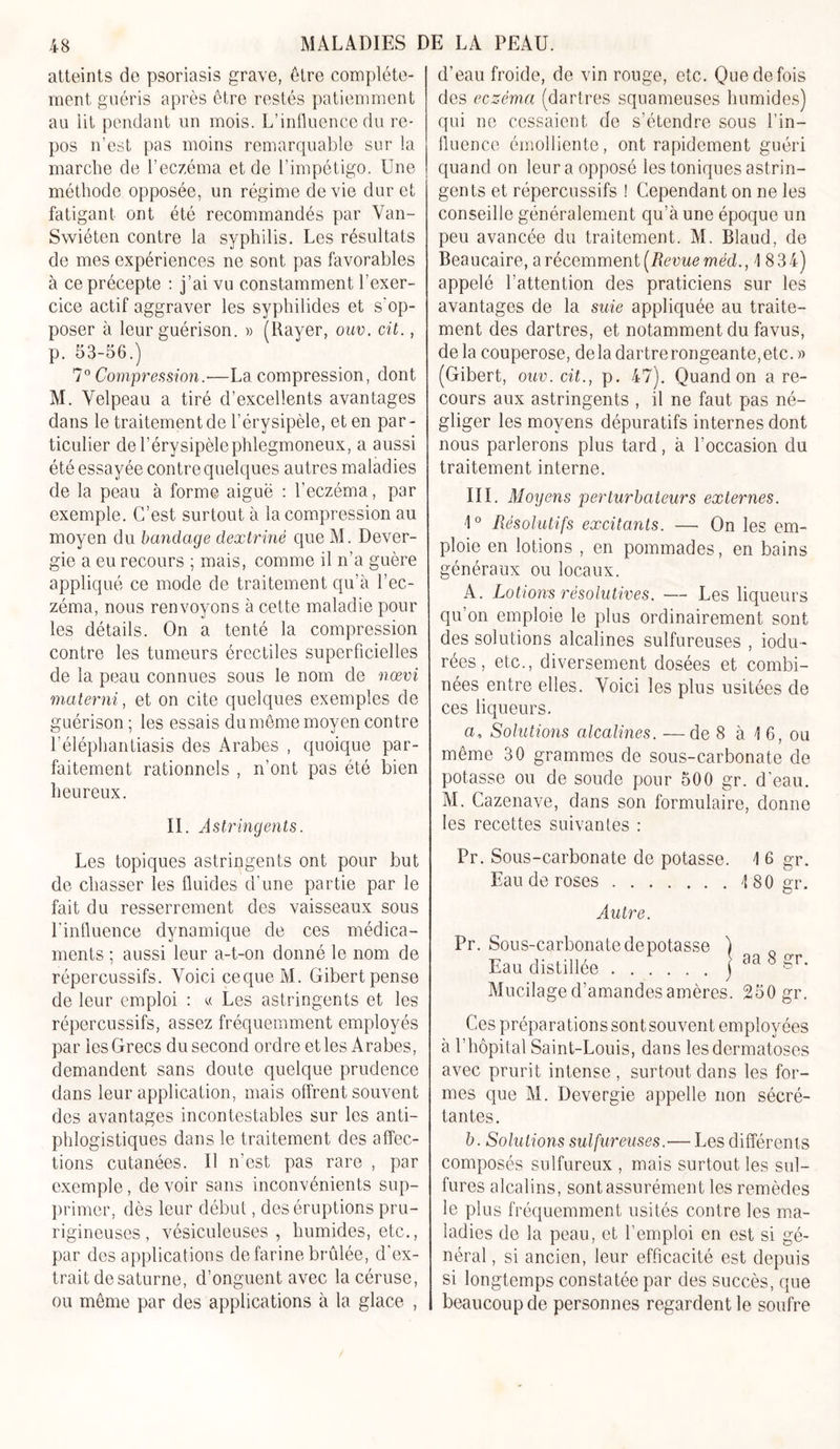 atteints de psoriasis grave, être complète- ment guéris après être restés patiemment au lit pendant un mois. L’influence du re- pos n’est pas moins remarquable sur la marche de l’eczéma et de l’impétigo. Une méthode opposée, un régime de vie dur et fatigant ont été recommandés par Van- Swiéten contre la syphilis. Les résultats de mes expériences ne sont pas favorables à ce précepte : j’ai vu constamment l’exer- cice actif aggraver les syphilides et s'op- poser à leur guérison. » (Rayer, ouv. cit., p. 53-56.) 7° Compression.■—La compression, dont M. Velpeau a tiré d’excellents avantages dans le traitement de l’érysipèle, et en par- ticulier de l’érysipèlephlegmoneux, a aussi été essayée contre quelques autres maladies de la peau à forme aiguë : l’eczéma, par exemple. C’est surtout à la compression au moyen du bandage dextriné que M. Dever- gie a eu recours ; mais, comme il n’a guère appliqué ce mode de traitement qu’à l’ec- zéma, nous renvoyons à cette maladie pour les détails. On a tenté la compression contre les tumeurs érectiles superficielles de la peau connues sous le nom de nœvi materni, et on cite quelques exemples de guérison ; les essais du même moyen contre l’éléphantiasis des Arabes , quoique par- faitement rationnels , n’ont pas été bien heureux. II. Astringents. Les topiques astringents ont pour but de chasser les fluides d’une partie par le fait du resserrement des vaisseaux sous l’influence dynamique de ces médica- ments ; aussi leur a-t-on donné le nom de répercussifs. Voici cequeM. Gibert pense de leur emploi : « Les astringents et les répercussifs, assez fréquemment employés par les Grecs du second ordre et les Arabes, demandent sans doute quelque prudence dans leur application, mais offrent souvent des avantages incontestables sur les anti- phlogistiques dans le traitement des affec- tions cutanées. Il n’est pas rare , par exemple, devoir sans inconvénients sup- primer, dès leur début, des éruptions pru- rigineuses , vésiculeuses , humides, etc., par des applications de farine brûlée, d'ex- trait desaturne, d’onguent avec lacéruse, ou même par des applications à la glace , d’eau froide, de vin rouge, etc. Que de fois des eczéma (dartres squameuses humides) qui ne cessaient de s’étendre sous l’in- fluence émolliente, ont rapidement guéri quand on leur a opposé les toniques astrin- gents et répercussifs ! Cependant on ne les conseille généralement qu’à une époque un peu avancée du traitement. M. Blaud, de Beaucaire, a récemment (Revue méd., 1 834) appelé l’attention des praticiens sur les avantages de la suie appliquée au traite- ment des dartres, et notamment du favus, de la couperose, delà dartrerongeante,etc. » (Gibert, ouv. cit., p. 47). Quand on are- cours aux astringents , il ne faut pas né- gliger les moyens dépuratifs internes dont nous parlerons plus tard, à l’occasion du traitement interne. III. Moyens perturbateurs externes. ■1° Résolutifs excitants. —■ On les em- ploie en lotions , en pommades, en bains généraux ou locaux. A. Lotions résolutives. — Les liqueurs qu’on emploie le plus ordinairement sont des solutions alcalines sulfureuses , iodu- rées, etc., diversement dosées et combi- nées entre elles. Voici les plus usitées de ces liqueurs. a, Solutions alcalines. —de 8 à 1 6, ou même 30 grammes de sous-carbonate de potasse ou de soude pour 500 gr. d'eau. M. Cazenave, dans son formulaire, donne les recettes suivantes : Pr. Sous-carbonate de potasse. \ 6 gr. Eau de roses \ 80 gr. Autre. Pr. Sons-carbonate dépotasse Eau distillée Mucilage d’amandes amères. 250 gr. Ces préparations sont souvent employées à l’hôpital Saint-Louis, dans les dermatoses avec prurit intense , surtout dans les for- mes que M. Devergie appelle non sécré- tantes. b. Solutions sulfureuses.— Les différents composés sulfureux , mais surtout les sul- fures alcalins, sont assurément les remèdes le plus fréquemment usités contre les ma- ladies de la peau, et l’emploi en est si gé- néral, si ancien, leur efficacité est depuis si longtemps constatée par des succès, que beaucoup de personnes regardent le soufre