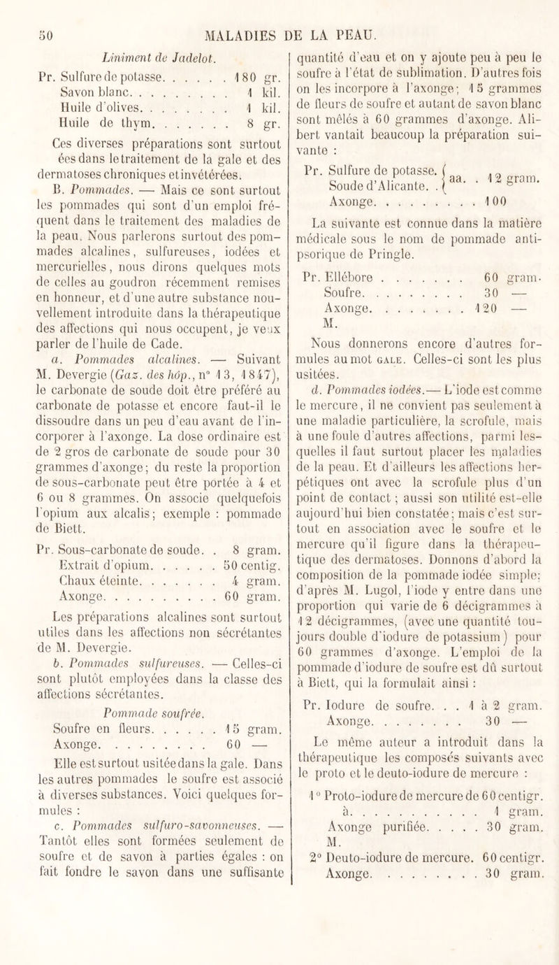 Uniment de Jcidelot. Pr. Sulfure de potasse 180 gr. Savon blanc 1 ldi. Huile d’olives 1 kil. Huile de thym 8 gr. Ces diverses préparations sont surtout éesdans le traitement de la gale et des dermatoses chroniques etinvétérées. B. Pommades. •—• Mais ce sont surtout les pommades qui sont d’un emploi fré- quent dans le traitement des maladies de la peau. Nous parlerons surtout des pom- mades alcalines, sulfureuses, iodées et mercurielles, nous dirons quelques mots de celles au goudron récemment remises en honneur, et d’une autre substance nou- vellement introduite dans la thérapeutique des affections qui nous occupent, je veux parler de l’huile de Cade. a. Pommades alcalines. — Suivant M. Devergie (Gaz. des hôp., n° 1 3, 1 847), le carbonate de soude doit être préféré au carbonate de potasse et encore faut-il le dissoudre dans un peu d’eau avant de l'in- corporer à l’axonge. La dose ordinaire est de 2 gros de carbonate de soude pour 30 grammes d’axonge ; du reste la proportion de sous-carbonate peut être portée à 4 et 6 ou 8 grammes. On associe quelquefois P opium aux alcalis; exemple : pommade de Biett. Pr. Sous-carbonate de soude. . 8 gram. Extrait d’opium 50 centig. Chaux éteinte 4 gram. Axonge 60 gram. Les préparations alcalines sont surtout utiles dans les affections non sécrétantes de M. Devergie. b. Pommades sulfureuses. — Celles-ci sont plutôt employées dans la classe des affections sécrétantes. Pommade soufrée. Soufre en fleurs 15 gram. Axonge 60 —• Elle est surtout usitée dans la gale. Dans les autres pommades le soufre est associé à diverses substances. Voici quelques for- mules : c. Pommades sulfuro-savonneuses. — Tantôt elles sont formées seulement de soufre et de savon à parties égales : on fait fondre le savon dans une suffisante quantité d’eau et on y ajoute peu à peu le soufre à l’état de sublimation. D’autres fois on les incorpore à l’axonge; 15 grammes de fleurs de soufre et autant de savon blanc sont mêlés à 60 grammes d'axonge. Ali- bert vantait beaucoup la préparation sui- vante : Pr. Sulfure de potasse. Soude d’Alicante. . Axonge aa. . 12 gram. . . . 100 La suivante est connue dans la matière médicale sous le nom de pommade anti- psorique de Pringle. Pr. Ellébore Soufre. Axonge. M. 60 gram- 30 — 120 —- Nous donnerons encore d’autres for- mules au mot gale. Celles-ci sont les plus usitées. d. Pommades iodées.— L'iode est comme le mercure, il ne convient pas seulement à une maladie particulière, la scrofule, mais à une foule d’autres affections, parmi les- quelles il faut surtout placer les maladies de la peau. Et d’ailleurs les affections her- pétiques ont avec la scrofule plus d’un point de contact ; aussi son utilité est-elle aujourd’hui bien constatée; mais c’est sur- tout en association avec le soufre et le mercure qu’il figure dans la thérapeu- tique des dermatoses. Donnons d’abord la composition de la pommade iodée simple; d’après M. Lugol, l'iode y entre dans une proportion qui varie de 6 décigrammes à 1 2 décigrammes, (avec une quantité tou- jours double d'iodure de potassium) pour 60 grammes d’axonge. L’emploi de la pommade d’iodure de soufre est dû surtout à Biett, qui la formulait ainsi : Pr. Iodure de soufre. . . 1 à 2 eram. CJ Axonge 30 ■— Le même auteur a introduit dans la thérapeutique les composés suivants avec le proto et le deuto-iodure de mercure : 10 Proto-iodurede mercure de 60centigr. à 1 gram. Axonge purifiée 30 gram. M. 2° Deuto-iodure de mercure. 60 centigr. Axonge 30 gram.