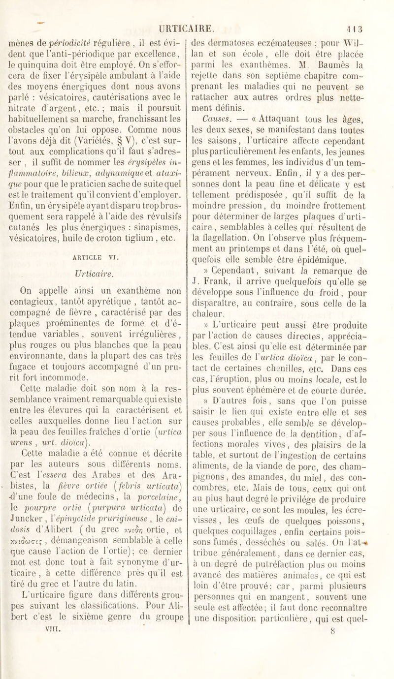 mènes de périodicité régulière , il est évi- dent que l’anti-périodique par excellence, le quinquina doit être employé. On s'effor- cera de fixer l’érysipèle ambulant à l’aide des moyens énergiques dont nous avons parlé : vésicatoires, cautérisations avec le nitrate d’argent, etc. ; mais il poursuit habituellement sa marche, franchissant les obstacles qu’on lui oppose. Comme nous l’avons déjà dit (Variétés, § V), c’est sur- tout aux complications qu’il faut s’adres- ser , il suffit de nommer les érysipèles in- flammatoire, bilieux, adynamique et ataxi- que pour que le praticien sache de suite quel est le traitement qu’il convient d’employer. Enfin, un érysipèle ayant disparu trop brus- quement sera rappelé à l’aide des révulsifs cutanés les plus énergiques : sinapismes, vésicatoires, huile de croton tiglium , etc. ARTICLE VI. Urticaire. On appelle ainsi un exanthème non contagieux, tantôt apyrétique , tantôt ac- compagné de fièvre , caractérisé par des plaques proéminentes de forme et d’é- tendue variables , souvent irrégulières , plus rouges ou plus blanches que la peau environnante, dans la plupart des cas très fugace et toujours accompagné d’un pru- rit fort incommode. Cette maladie doit son nom à la res- semblance vraiment remarquable qui existe entre les élevures qui la caractérisent et celles auxquelles donne lieu l’action sur la peau des feuilles fraîches d’ortie (urtica urens , urt. dioïca). Cette maladie a été connue et décrite par les auteurs sous différents noms. C’est Yessera des Arabes et des Ara- bistes, la fièvre ortiée ( febris urticata) -d’une foule de médecins, la porcelaine, le pourpre ortie (purpura urticata) de Juncker , Yépinyctide prurigineuse , le cni- dosis d’Alibert (du grec xvt&amp;j ortie, et xvtdwGt;, démangeaison semblable à celle que cause l’action de l’ortie); ce dernier mot est donc tout à fait synonyme d’ur- ticaire , à cette différence près qu’il est tiré du grec et l’autre du latin. L’urticaire figure dans differents grou- pes suivant les classifications. Pour Ali- bert c’est le sixième genre du groupe VIII. des dermatoses eczémateuses ; pour Wil- lan et son école , elle doit être placée parmi les exanthèmes. VL Baumès la rejette dans son septième chapitre com- prenant les maladies qui ne peuvent se rattacher aux autres ordres plus nette- ment définis. Causes. — « Attaquant tous les âges, les deux sexes, se manifestant dans toutes les saisons, l’urticaire affecte cependant plus particulièrement les enfants, les jeunes gens et les femmes, les individus d’un tem- pérament nerveux. Enfin, il y a des per- sonnes dont la peau fine et délicate y est tellement prédisposée, qu’il suffit de la moindre pression, du moindre frottement pour déterminer de larges plaques d’urti- caire , semblables à celles qui résultent de la flagellation. On l’observe plus fréquem- ment au printemps et dans l’été, où quel- quefois elle semble être épidémique. » Cependant, suivant la remarque de J. Frank, il arrive quelquefois qu’elle se développe sous l’influence du froid, pour disparaître, au contraire, sous celle de la chaleur. » L’urticaire peut aussi être produite par l’action de causes directes, apprécia- bles. C’est ainsi qu’elle est déterminée par les feuilles de Y urtica dioïca, par le con- tact de certaines chenilles, etc. Dans ces cas, l’éruption, plus ou moins locale, est le plus souvent éphémère et de courte durée. » D’autres fois, sans que l’on puisse saisir le lien qui existe entre elle et ses causes probables, elle semble se dévelop- per sous l’influence de la dentition, d’af- fections morales vives , des plaisirs de la table, et surtout de l’ingestion de certains aliments, de la viande de porc, des cham- pignons, des amandes, du miel, des con- combres, etc. Mais de tous, ceux qui ont au plus haut degré le privilège de produire une urticaire, ce sont les moules, les écre- visses , les œufs de quelques poissons, quelques coquillages , enfin certains pois- sons fumés , desséchés ou salés. On 1 at-n tribue généralement, dans ce dernier cas, à un degré de putréfaction plus ou moins avancé des matières animales, ce qui est loin d’être prouvé: car, parmi plusieurs personnes qui en mangent, souvent une seule est affectée; il faut donc reconnaître une disposition particulière, qui est quel- 8