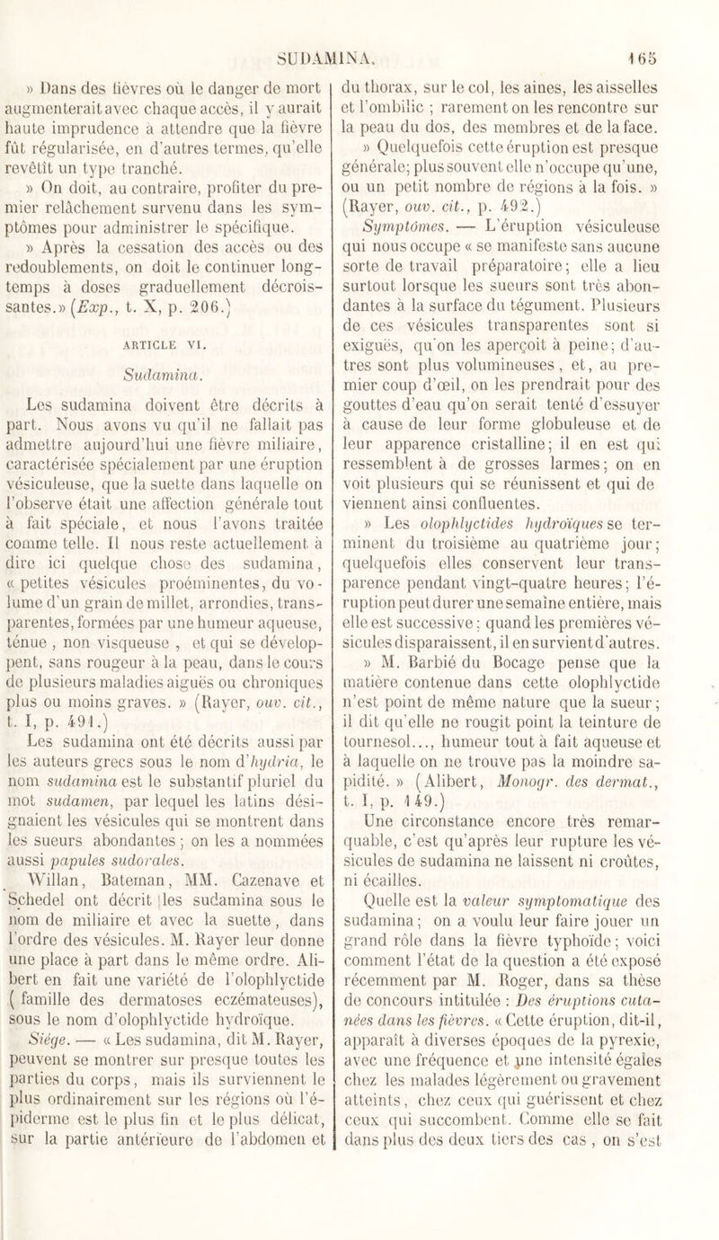 SUDAMINA, » Dans des lièvres où le danger de mort augmenterait avec chaque accès, il y aurait haute imprudence a attendre que la lièvre fût régularisée, en d’autres termes, qu’elle revêtît un type tranché. » On doit, au contraire, profiter du pre- mier relâchement survenu dans les sym- ptômes pour administrer le spécifique. » Après la cessation des accès ou des redoublements, on doit le continuer long- temps à doses graduellement décrois- santes.» (Exp,, t. X, p. 206.) ARTICLE VI. Sudamina. Les sudamina doivent être décrits à part. Nous avons vu qu’il ne fallait pas admettre aujourd’hui une fièvre miliaire, caractérisée spécialement par une éruption vésiculeuse, que la suette dans laquelle on l’observe était une affection générale tout à fait spéciale, et nous l’avons traitée comme telle. Il nous reste actuellement à dire ici quelque chose des sudamina, «petites vésicules proéminentes, du vo- lume d’un grain de millet, arrondies, trans- parentes, formées par une humeur aqueuse, ténue , non visqueuse , et qui se dévelop- pent, sans rougeur à la peau, dans le cours de plusieurs maladies aiguës ou chroniques plus ou moins graves. » (Rayer, ouv. cit., t. I, p. 494 .) Les sudamina ont été décrits aussi par les auteurs grecs sous le nom dliydria, le nom sudamina est le substantif pluriel du mot sudamen, par lequel les latins dési- gnaient les vésicules qui se montrent dans les sueurs abondantes ; on les a nommées aussi papules sudorales. Willan, Bateinan, MM. Cazenave et Sphedel ont décrit lies sudamina sous le nom de miliaire et avec la suette, dans l'ordre des vésicules. M. Rayer leur donne une place à part dans le même ordre. Ali- bert en fait une variété de l’olophlyctide ( famille des dermatoses eczémateuses), sous le nom d’olophlyctide hydroïque. Siège. — « Les sudamina, dit M. Rayer, peuvent se montrer sur presque toutes les parties du corps, mais ils surviennent le plus ordinairement sur les régions où l’é- piderme est le plus fin et le plus délicat, sur la partie antérieure de l’abdomen et 1 65 du thorax, sur le col, les aines, les aisselles et l’ombilic ; rarement on les rencontre sur la peau du dos, des membres et de la face. » Quelquefois cette éruption est presque générale; plus souvent elle n’occupe qu’une, ou un petit nombre de régions à la fois. » (Rayer, ouv. cit., p. 492.) Symptômes. — L’éruption vésiculeuse qui nous occupe « se manifeste sans aucune sorte de travail préparatoire; elle a lieu surtout lorsque les sueurs sont très abon- dantes à la surface du tégument. Plusieurs de ces vésicules transparentes sont si exiguës, qu'on les aperçoit à peine; d’au- tres sont plus volumineuses, et, au pre- mier coup d’œil, on les prendrait pour des gouttes d’eau qu’on serait tenté d’essuyer à cause de leur forme globuleuse et de leur apparence cristalline; il en est qui ressemblent à de grosses larmes ; on en voit plusieurs qui se réunissent et qui de viennent ainsi confluentes. » Les olophlyctides hyclroïques se ter- minent du troisième au quatrième jour; quelquefois elles conservent leur trans- parence pendant vingt-quatre heures ; l’é- ruption peut durer une semaine entière, mais elle est successive ; quand les premières vé- sicules disparaissent, il en survient d’autres. » M. Barbié du Bocage pense que la matière contenue dans cette olophlyctide n’est point de même nature que la sueur; il dit qu’elle ne rougit point la teinture de tournesol..., humeur tout à fait aqueuse et à laquelle on ne trouve pas la moindre sa- pidité. » (Alibert, Monoqr. des dermat., t. I, p. 4 49.) Une circonstance encore très remar- quable, c’est qu’après leur rupture les vé- sicules de sudamina ne laissent ni croûtes, ni écailles. Quelle est la valeur symptomatique des sudamina; on a voulu leur faire jouer un grand rôle dans la fièvre typhoïde ; voici comment l’état de la question a été exposé récemment par M. Roger, dans sa thèse de concours intitulée : Des éruptions cuta- nées dans les fièvres. « Cette éruption, dit-il, apparaît à diverses époques de la pyrexie, avec une fréquence et une intensité égales chez les malades légèrement ou gravement atteints, chez ceux qui guérissent et chez ceux qui succombent. Comme elle se fait dans plus des deux tiers des cas , on s’est