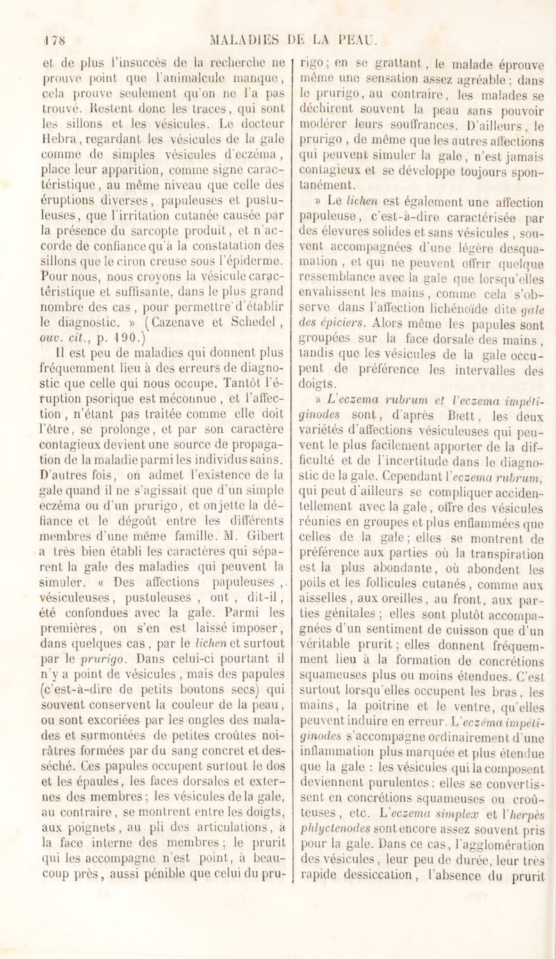 et de plus l’insuccès de la recherche ne prouve point que l’animalcule manque, cela prouve seulement qu’on ne La pas trouvé. Restent donc les traces, qui sont les sillons et les vésicules. Le docteur Hebra, regardant les vésicules de la gale comme de simples vésicules d’eczéma, place leur apparition, comme signe carac- téristique , au même niveau que celle des éruptions diverses, papuleuses et pustu- leuses, que l'irritation cutanée causée par la présence du sarcopte produit, et n’ac- corde de confiance qu’à la constatation des sillons que le ciron creuse sous l’épiderme. Pour nous, nous croyons la vésicule carac- téristique et suffisante, dans le plus grand nombre des cas , pour permettre'd’établir le diagnostic. » (Cazenave et Schedel , ouv. citp. 190.) Il est peu de maladies qui donnent plus fréquemment lieu à des erreurs de diagno- stic que celle qui nous occupe. Tantôt l'é- ruption psorique est méconnue , et l’affec- tion , n’étant pas traitée comme elle doit l’être, se prolonge, et par son caractère contagieux devient une source de propaga- tion de la maladie parmi les individus sains. D’autres fois, on admet l’existence de la gale quand il ne s’agissait que d’un simple eczéma ou d’un prurigo, et on jette la dé- fiance et le dégoût entre les différents membres d’une même famille. M. Gibert a très bien établi les caractères qui sépa- rent la gale des maladies qui peuvent la simuler. « Des affections papuleuses ,. vésiculeuses, pustuleuses , ont , dit-il, été confondues avec la gale. Parmi les premières, on s’en est laissé imposer, dans quelques cas , par le lichen et surtout par le prurigo. Dans celui-ci pourtant il n’y a point de vésicules , mais des papules (c’est-à-dire de petits boutons secs) qui souvent conservent la couleur de la peau, ou sont excoriées par les ongles des mala- des et surmontées de petites croûtes noi- râtres formées par du sang concret et des- séché. Ces papules occupent surtout le dos et les épaules, les faces dorsales et exter- nes des membres; les vésicules delà gale, au contraire , se montrent entre les doigts, aux poignets, au pli des articulations, à la face interne des membres ; le prurit qui les accompagne n’est point, à beau- coup près, aussi pénible que celui du pru- rigo; en se grattant, le malade éprouve même une sensation assez agréable ; dans le prurigo, au contraire, les malades se déchirent souvent la peau sans pouvoir modérer leurs souffrances. D’ailleurs, le prurigo , de même que les autres affections qui peuvent simuler la gale , n’est jamais contagieux et se développe toujours spon- tanément. » Le lichen est également une affection papuleuse, c’est-à-dire caractérisée par des élevures solides et sans vésicules , sou- vent accompagnées d’une légère desqua- mation , et qui ne peuvent offrir quelque ressemblance avec la gale que lorsqu’elles envahissent les mains, comme cela s’ob- serve dans l’affection lichénoïde dite gale des épiciers. Alors même les papules sont groupées sur la face dorsale des mains , tandis que les vésicules de la gale occu- pent de préférence les intervalles des doigts. » L'eczema rubrum et l’eczema impèti- ginodes sont, d’après Biett, les deux variétés d affections vésiculeuses qui peu- vent le plus facilement apporter de la dif- ficulté et de l'incertitude dans le diagno- stic de la gale. Cependant 1 eczema rubrum, qui peut d ailleurs se compliquer acciden- tellement avec la gale , offre des vésicules réunies en groupes et plus enflammées que celles de la gale; elles se montrent de préférence aux parties où la transpiration est la plus abondante, où abondent les poils et les follicules cutanés, comme aux aisselles, aux oreilles, au front, aux par- ties génitales ; elles sont plutôt accompa- gnées d’un sentiment de cuisson que d’un véritable prurit ; elles donnent fréquem- ment lieu à la formation de concrétions squameuses plus ou moins étendues. C’est surtout lorsqu’elles occupent les bras, les mains, la poitrine et le ventre, qu'elles peuvent induire en erreur. L' eczéma impèti- ginodes s’accompagne ordinairement d’une inflammation plus marquée et plus étendue que la gale : les vésicules qui la composent deviennent purulentes; elles se convertis- sent en concrétions squameuses ou croû- teuses , etc. L eczema simplex et Y herpès phlyctenodes sont encore assez souvent pris pour la gale. Dans ce cas, l’agglomération des vésicules, leur peu de durée, leur très rapide dessiccation, l’absence du prurit