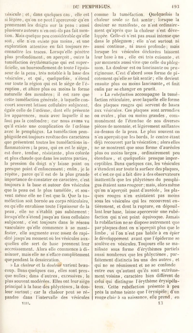 vésicule ; et, dans quelques cas , elle est si légère, qu’on ne peut l’apercevoir qu’en promenant les doigts sur la peau : aussi plusieurs auteurs n'en ont-ils pas fait men- tion. Mais quelque peu considérable qu’elle soit, elle n’en existe pas moins, et une exploration attentive en fait toujours re- connaître les traces. Lorsqu’elle pénètre plus profondément, on aperçoit, outre la tuméfaction érythématique qui est super- ficielle, un boursouflement de toute l’épais- seur de la peau, très notable à la base des vésicules, et qui, quelquefois, s'étend sur toute la région qui est le siège de l’é- ruption, et altère plus ou moins la forme naturelle des membres ; il est rare que cette tuméfaction générale , à laquelle con- court souvent letissu cellulaire subjacent, égale celle de l’œdème, dont elle présente les apparences, mais avec laquelle il ne faut pas la confondre; car nous avons vu qu’il existe une complication de l'oedème avec le pemphigus. La tuméfaction pem- phigoïde est toujours revêtuedes caractères que présentent toutes les tuméfactions in- flammatoires ; la peau, qui en est le siège, est dure, tendue, résistante, plus colorée et plus chaude que dans les autres parties, la pression du doigt n’y laisse point ou presque point d’enfoncement; enfin, je le répète, parce qu’il est de la plus grande importance de constater ce caractère, c’est toujours à la base et autour des vésicules que la peau est le plus tuméfiée, et sou- vent même elle ne l’est que là. Que la tu- méfaction soit bornée au corps réticulaire, ou qu’elle envahisse toute l’épaisseur de la peau, elle ne s’établit pas subitement ; lorsqu’elle s’étend jusqu’au tissu cellulaire subjacent, c’est toujours dans le réseau vasculaire qu’elle commence à se mani- fester, elle augmente avec assez de rapi- dité jusqu’au moment où les vésicules aux- quelles elle sert de base prennent leur accroissement. Alors elle commence à di- minuer, mais elle ne s’efface complètement que pendant la dessiccation. » La chaleur et la douleur varient beau- coup. Dans quelques cas, elles sont pres- que nulles; dans d'autres, excessives, le plus souvent modérées. Elles ont leur siège principal à la base des phlyctènes , la dou- leur surtout ; car la chaleur peut se ré- pandre dans l’intervalle des vésicules VT1T. comme la tuméfaction. Quelquefois la chaleur seule se fait sentir ; lorsque la douleur se manifeste, ce n’est ordinaire- ment qu’après que la chaleur s’est déve- loppée. Celle-ci n’est pas aussi intense que dans le phlegmon ; elle n’est surtout ni aussi continue, ni aussi profonde; mais lorsque les vésicules déchirées laissent leur base à nu , elle est très cuisante , et par moments aussi vive que celle du phleg- mon. La douleur est ou lancinante ou pru- rigineuse. C’est d’abord sous forme de pi- cotement qu’elle se fait sentir ; elle devient ensuite plus ou moins lancinante, et finit enfin par se changer en prurit. » La rubéfaction accompagne la tumé- faction réticulaire, avec laquelle elle forme des plaques rouges qui servent de bases aux vésicules. Ces plaques sont arrondies ou ovales , plus ou moins grandes , com- munément de l’étendue de nos diverses pièces de monnaie, et légèrement saillantes au-dessus de la peau. Le plus souvent on n’en aperçoit que les bords, le centre étant, déjà recouvert parla vésication ; alors elles ne se montrent que sous forme d’auréoles plus ou moins larges , ordinairement peu étendues , et quelquefois presque imper- ceptibles. Dans quelques cas, les vésicules s’étendent sur toute la surface des plaques, et c’est ce qui a fait dire à des observateurs inattentifs que les phlyctènes du pemphi- gus étaient sans rougeur ; mais, alors même qu’on n’aperçoit point d’auréole , les pla- ques rouges n’en existaient pas moins sous les vésicules qui les recouvrent en- tièrement, et dont la rupture, en dépouil- lant leur base, laisse apercevoir une rubé- faction qui n’est point équivoque. Jamais la rubéfaction ne se dispose autrement que par plaques dont on n’aperçoit plus que le limbe , si l’on n’est pas habile à en épier le développement avant que l’épiderme se soulève en vésicules. Toujours elle se ma- nifeste sous forme d’érythèmes partiels aussi nombreux que les phlyctènes , par- faitement distincts les uns des autres , et qui ne se réunissent et ne se confonde entre eux qu’autant qu’ils sont extrême- ment voisins, caractère bien différent de celui qui distingue l’érythème érysipéla- teux. Cette rubéfaction présente à peu près la même teinte que l’érysipèle; d’un rouge clair à sa naissance, elle prend , en 13