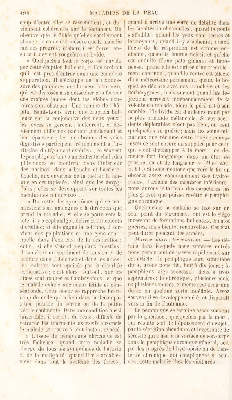 coup d’entre elles se rassemblent, et de- viennent cohérentes sur le tégument. On observe que le fluide qu’elles contiennent change de couleur à mesure que la maladie fait des progrès ; d’abord il est fauve, en- suite il devient rougeâtre et livide. » Quelquefois tout le corps est envahi par cette éruption bulleuse, et l’on croirait qu’il est près d’entrer dans une complète suppuration. Il s’échappe de la commis- sure des paupières une humeur ichoreuse, qui est disposée à se dessécher et à former des croûtes jaunes dont les globes ocu- laires sont obstrués. Une femme de 1 hô- pital Saint-Louis avait une éruption bul- leuse sur la conjonctive des deux yeux ; les lèvres se gercent, s’ulcèrent, et de- viennent difformes par leur gonflement et leur épaisseur; les membranes des voies digestives participent fréquemment à l’ir- ritation du tégument extérieur, et souvent le pemphigus s’unit à un état catarrhal ; des phlyctènes se montrent dans l’intérieur des narines, dans la bouche et 1 arrière- bouche, aux environs de la luette ; la lan- gue en est tapissée, ainsi que les amyg- dales; elles se développent sur toutes les membranes muqueuses.... » Du reste, les symptômes qui se ma- nifestent sont analogues à la direction que prend la maladie; si elle se porte vers la tête, il y a céphalalgie, délire et tintements d’oreilles; si elle gagne la poitrine, il sur- vient des palpitations et une gêne conti- nuelle dans l’exercice de la respiration ; enfin, si elle s’étend jusqu'aux intestins, il survient un sentiment de tension et de brûlure dans l’abdomen et dans les aines; les malades sont épuisés par la diarrhée eoîliquative ; c’est alors, surtout, que les aines sont rouges et flamboyantes, et que le malade exhale une odeur fétide et nau- séabonde. Cette odeur se rapproche beau- coup de celle qui a lieu dans la décompo- sition putride du sérum ou de la petite vérole confluente. Dans une condition aussi misérable, il serait, du reste, difficile de retracer les tourments excessifs auxquels le malade se trouve à tout instant exposé. » L’issue du pemphigus chronique est très fâcheuse, quand cette maladie se charge de tous les symptômes de l’ataxie et de la malignité, quand il y a accable- ment dans tout le svstème des forces, V 1 quand il arrive une sorte de débilité dans les facultés intellectuelles, quand le pouls s’affaiblit, quand les yeux sont ternes et larmoyants, quand il y a aphonie, quand l’acte de la respiration est comme en- chaîné , quand la langue noircit et qu’elle est enduite d’une pâte gluante et limo- neuse, quand elle est agitée d’un tremble- ment continuel, quand le ventre est affecté d’un météorisme permanent, quand le ho- quet se déclare avec des tranchées et des borborygmes ; mais surtout quand les dé- jections arrivent indépendamment de la volonté du malade, alors le péril est à son comble ; l’individu est d’ailleurs miné par la plus profonde mélancolie. Si ces acci- dents déplorables n’ont pas lieu , on peut quelquefois se guérir ; mais les soins mi- nutieux que réclame cette longue conva- lescence sont encore un supplice pour celui qui vient d’échapper à la mort : on de- meure fort longtemps dans un état de prostration et de langueur. » ( Ouv. cit., p. 8 i.) Si nous ajoutons que vers la fin on observe assez communément des hvdro- t * *J pisies, l’œdème des membres inférieurs, nous aurons le tableau des caractères les plus graves que puisse revêtir le pemphi- gus chronique. Quelquefois la maladie se fixe sur un seul point du tégument, qui est le siège incessant de formations bulleuses, bientôt guéries, mais bientôt renouvelées. Cet état peut durer pendant des années. Marche, durée, terminaison. — Les dé- tails dans lesquels nous sommes entrés nous permettent de passer rapidement sur cet article : le pemphigus aigu simultané dure, avons-nous dit, huit à dix jours ; le pemphigus aigu successif, deux à trois septénaires; le chronique, plusieurs mois ou plusieurs années, etmêmepeutavoir une durée en quelque sorte indéfinie. Assez souvent il se développe en été, et disparaît vers la fin de l’automne. Le pemphigus se termine assez souvent par la guérison, quelquefois par la mort, qui résulte soit de 1 épuisement du sujet, par la sécrétion abondante et incessante de sérosité qui a lieu à la surface de son corps dans le pemphigus chronique général, soit par les progrès de l’hydropisie ou de l’en- térite chronique qui compliquent si sou- vent cette maladie chez les vieillards.