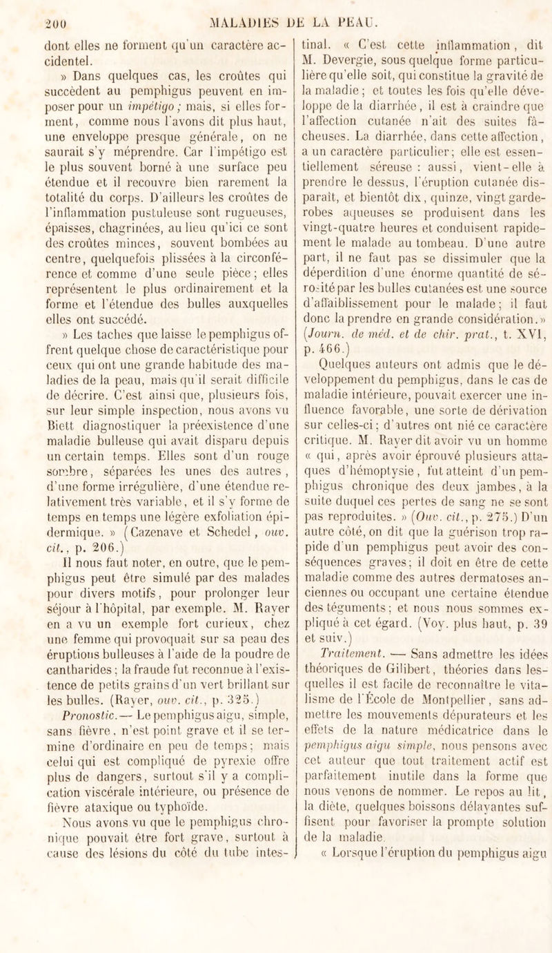 dont elles ne forment qu'un caractère ac- cidentel. » Dans quelques cas, les croûtes qui succèdent au pemphigus peuvent en im- poser pour un impétigo ; mais, si elles for- ment, comme nous l'avons dit plus haut, une enveloppe presque générale, on ne saurait s’y méprendre. Car l’impétigo est le plus souvent borné à une surface peu étendue et il recouvre bien rarement la totalité du corps. D’ailleurs les croûtes de l’inflammation pustuleuse sont rugueuses, épaisses, chagrinées, au lieu qu’ici ce sont des croûtes minces, souvent bombées au centre, quelquefois plissées à la circonfé- rence et comme d’une seule pièce ; elles représentent le plus ordinairement et la forme et l’étendue des bulles auxquelles elles ont succédé. » Les taches que laisse le pemphigus of- frent quelque chose de caractéristique pour ceux qui ont une grande habitude des ma- ladies de la peau, mais qu’il serait difficile de décrire. C’est ainsi que, plusieurs fois, sur leur simple inspection, nous avons vu Biett diagnostiquer la préexistence d’une maladie bulleuse qui avait disparu depuis un certain temps. Elles sont d’un rouge sonrhre, séparées les unes des autres , d’une forme irrégulière, d’une étendue re- lativement très variable, et il s’y forme de temps en temps une légère exfoliation épi- dermique. » (Cazenave et Schedel, ouv. cit., p. 206.) Il nous faut noter, en outre, que le pem- phigus peut être simulé par des malades pour divers motifs, pour prolonger leur séjour à l'hôpital, par exemple. M. Rayer en a vu un exemple fort curieux, chez une femme qui provoquait sur sa peau des éruptions bulleuses à l’aide de la poudre de cantharides ; la fraude fut reconnue à l’exis- tence de petits grains d’un vert brillant sur les bulles. (Rayer, ouv. cit., p. 325.) Pronostic.— Le pemphigus aigu, simple, sans fièvre, n’est point grave et il se ter- mine d’ordinaire en peu de temps; mais celui qui est compliqué de pyrexie offre plus de dangers, surtout s'il y a compli- cation viscérale intérieure, ou présence de fièvre ataxique ou typhoïde. Nous avons vu que le pemphigus chro- nique pouvait être fort grave, surtout à cause des lésions du côté du tube intes- , final. « C’est cette inflammation, dit M. Devergie, sous quelque forme particu- lière qu’elle soit, qui constitue la gravité de la maladie ; et toutes les fois qu’elle déve- loppe de la diarrhée, il est à craindre que l’affection cutanée n’ait des suites fâ- cheuses. La diarrhée, dans cette affection, a un caractère particulier; elle est essen- tiellement séreuse: aussi, vient-elle à prendre le dessus, l'éruption cutanée dis- paraît, et bientôt dix, quinze, vingt garde- robes aqueuses se produisent dans les vingt-quatre heures et conduisent rapide- ment le malade au tombeau. D’une autre part, il ne faut pas se dissimuler que la déperdition d’une énorme quantité de sé- ro-ité par les bulles cutanées est une source d’affaiblissement pour le malade; il faut donc la prendre en grande considération.)) (.Journ. de mêd. et de chir. prat.} t. NVI, p. 466.) Quelques auteurs ont admis que le dé- veloppement du pemphigus, dans le cas de maladie intérieure, pouvait exercer une in- fluence favorable, une sorte de dérivation sur celles-ci; d’autres ont nié ce caractère critique. M. Rayer dit avoir vu un homme « qui, après avoir éprouvé plusieurs atta- ques d’hémoptysie, fut atteint d’un pem- phigus chronique des deux jambes, à la suite duquel ces pertes de sang ne se sont pas reproduites. » (Ouv. cit., p. 275.) D’un autre côté, on dit que la guérison trop ra- pide d'un pemphigus peut avoir des con- séquences graves; il doit en être de cette maladie comme des autres dermatoses an- ciennes ou occupant une certaine étendue des téguments ; et nous nous sommes ex- pliqué à cet égard. (Yoy. plus haut, p. 39 et suiv.) Traitement. •— Sans admettre les idées théoriques de Gilibert, théories dans les- quelles il est facile de reconnaître le vita- lisme de l’École de Montpellier, sans ad- mettre les mouvements dépurateurs et les effets de la nature médicatrice dans le pemphigus aigu simple, nous pensons avec cet auteur que tout traitement actif est parfaitement inutile dans la forme que nous venons de nommer. Le repos au lit, la diète, quelques boissons délayantes suf- fisent pour favoriser la prompte solution de la maladie. « Lorsque l’éruption du pemphigus aigu