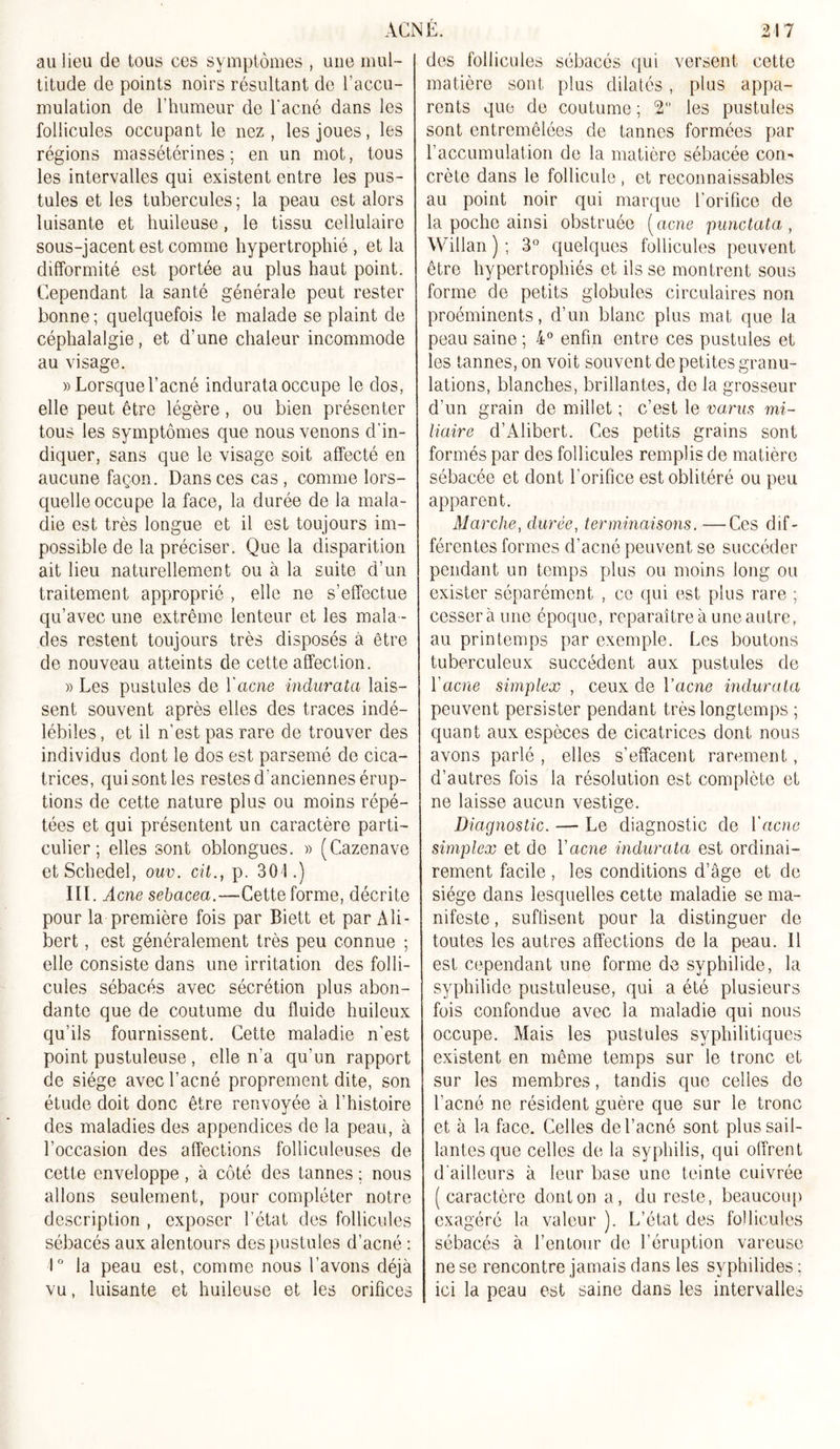 au lieu de tous ces symptômes , une mul- titude de points noirs résultant de l’accu- mulation de l’humeur de l'acné dans les follicules occupant le nez , les joues, les régions massétérines ; en un mot, tous les intervalles qui existent entre les pus- tules et les tubercules; la peau est alors luisante et huileuse, le tissu cellulaire sous-jacent est comme hypertrophié , et la difformité est portée au plus haut point. Cependant la santé générale peut rester bonne ; quelquefois le malade se plaint de céphalalgie, et d’une chaleur incommode au visage. » Lorsque l’acné indurata occupe le dos, elle peut être légère, ou bien présenter tous les symptômes que nous venons d’in- diquer, sans que le visage soit affecté en aucune façon. Dans ces cas , comme lors- quelle occupe la face, la durée de la mala- die est très longue et il est toujours im- possible de la préciser. Que la disparition ait lieu naturellement ou à la suite d’un traitement approprié , elle ne s’effectue qu’avec une extrême lenteur et les mala - des restent toujours très disposés à être de nouveau atteints de cette affection. » Les pustules de l'acne indurata lais- sent souvent après elles des traces indé- lébiles, et il n’est pas rare de trouver des individus dont le dos est parsemé de cica- trices, qui sont les restes d'anciennes érup- tions de cette nature plus ou moins répé- tées et qui présentent un caractère parti- culier ; elles sont oblongues. » (Cazenave etSchedel, ouv. cit., p. 301.) III. Acné sebacea,—Cette forme, décrite pour la première fois par Biett et par Ali- bert, est généralement très peu connue ; elle consiste dans une irritation des folli- cules sébacés avec sécrétion plus abon- dante que de coutume du fluide huileux qu’ils fournissent. Cette maladie n’est point pustuleuse , elle n’a qu’un rapport cle siège avec l’acné proprement dite, son étude doit donc être renvoyée à l’histoire des maladies des appendices de la peau, à l’occasion des affections folliculeuses de cette enveloppe, à côté des tannes ; nous allons seulement, pour compléter notre description , exposer l’état des follicules sébacés aux alentours des pustules d’acné : 1° la peau est, comme nous l’avons déjà vu, luisante et huileuse et les orifices des follicules sébacés qui versent cette matière sont plus dilatés, plus appa- rents que de coutume ; 2 les pustules sont entremêlées de tannes formées par l’accumulation de la matière sébacée con^ crête dans le follicule, et reconnaissables au point noir qui marque l’orifice de la poche ainsi obstruée (acné punctata , Willan ) ; 3° quelques follicules peuvent être hypertrophiés et ils se montrent sous forme de petits globules circulaires non proéminents, d’un blanc plus mat que la peau saine ; 4° enfin entre ces pustules et les tannes, on voit souvent de petites granu- lations, blanches, brillantes, de la grosseur d’un grain de millet ; c’est le va,rus mi- liaire d’Alibert. Ces petits grains sont formés par des follicules remplis de matière sébacée et dont l’orifice est oblitéré ou peu apparent. Marche, durée, terminaisons. —Ces dif- férentes formes d’acné peuvent se succéder pendant un temps plus ou moins long ou exister séparément , ce qui est plus rare ; cesser à une époque, reparaître à une autre, au printemps par exemple. Les boutons tuberculeux succèdent aux pustules de l'acné simplex , ceux de Yacne indurata peuvent persister pendant très longtemps ; quant aux espèces de cicatrices dont nous avons parlé , elles s’effacent rarement, d’autres fois la résolution est complète et ne laisse aucun vestige. Diagnostic. — Le diagnostic de Yacne simplex et de Yacne indurata est ordinai- rement facile , les conditions d’âge et de siège dans lesquelles cette maladie se ma- nifeste , suffisent pour la distinguer de toutes les autres affections de la peau. 11 est cependant une forme de svphilide, la syphilide pustuleuse, qui a été plusieurs fois confondue avec la maladie qui nous occupe. Mais les pustules syphilitiques existent en même temps sur le tronc et sur les membres, tandis que celles de l’acné ne résident guère que sur le tronc et à la face. Celles de l’acné sont plus sail- lantes que celles de la syphilis, qui offrent d'ailleurs à leur base une teinte cuivrée (caractère dont on a, du reste, beaucoup exagéré la valeur ). L’état des follicules sébacés à l’entour de l’éruption vareuse ne se rencontre jamais dans les syphilides ; ici la peau est saine dans les intervalles